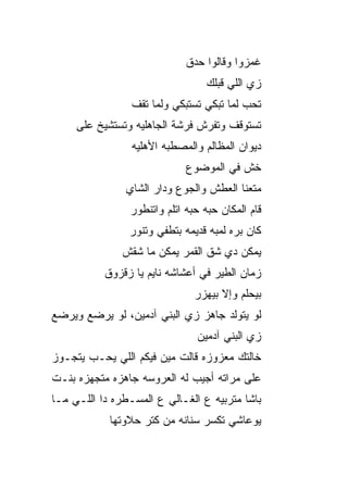 ‫ﻏﻤﺯﻭﺍ ﻭﻗﺎﻟﻭﺍ ﺤﺩﻕ‬
                                    ‫ﺯﻱ ﺍﻟﻠﻲ ﻗﺒﻠﻙ‬
                 ‫ﺘﺤﺏ ﻟﻤﺎ ﺘﺒﻜﻲ ﺘﺴﺘﺒﻜﻲ ﻭﻟﻤﺎ ﺘﻘﻑ‬
                                          ‫‪‬‬
     ‫ﺘﺴﺘﻭﻗﻑ ﻭﺘﻔﺭﺵ ﻓﺭﺸﺔ ﺍﻟﺠﺎﻫﻠ ‪‬ﻪ ﻭﺘﺴﺘﺸﻴﺦ ﻋﻠﻰ‬
                  ‫ﻴ‬
                 ‫ﺩﻴﻭﺍﻥ ﺍﻟﻤﻅﺎﻟﻡ ﻭﺍﻟﻤﺼﻁﺒﻪ ﺍﻷﻫﻠ ‪‬ﻪ‬
                  ‫ﻴ‬
                               ‫ﺨﺵ ﻓﻲ ﺍﻟﻤﻭﻀﻭﻉ‬
                ‫ﻤ ﹼﻌﻨﺎ ﺍﻟﻌﻁﺵ ﻭﺍﻟﺠﻭﻉ ﻭﺩﺍﺭ ﺍﻟﺸﺎﻱ‬
                                           ‫ﺘ‬
                 ‫ﻗﺎﻡ ﺍﻟﻤﻜﺎﻥ ﺤ ‪‬ﻪ ﺤ ‪‬ﻪ ﺍﺘﻠﻡ ﻭﺍﺘﻨﻁﻭﺭ‬
                               ‫ﺒ ﺒ‬
                 ‫ﻜﺎﻥ ﺒﺭﻩ ﻟﻤﺒﻪ ﻗﺩﻴﻤﻪ ﺒﺘﻁﻔﻲ ﻭﺘﻨﻭﺭ‬
               ‫ﻴﻤﻜﻥ ﺩﻱ ﺸﻕ ﺍﻟﻘﻤﺭ ﻴﻤﻜﻥ ﻤﺎ ﺸ ﹼﺵ‬
                ‫ﻘ‬
           ‫ﺯﻤﺎﻥ ﺍﻟﻁﻴﺭ ﻓﻲ ﺃﻋﺸﺎﺸﻪ ﻨﺎﻴﻡ ﻴﺎ ﺯﻗﺯﻭﻕ‬
                                 ‫ﺒﻴﺤﻠﻡ ﻭﺇﻻ ﺒﻴﻬ ‪‬ﺭ‬
                                  ‫ﺯ‬
‫ﻟﻭ ﻴﺘﻭﻟﺩ ﺠﺎﻫﺯ ﺯﻱ ﺍﻟﺒﻨﻲ ﺁﺩﻤﻴﻥ، ﻟﻭ ﻴﺭﻀﻊ ﻭﻴﺭ ‪‬ﻊ‬
 ‫‪‬ﻀ‬
                                 ‫ﺯﻱ ﺍﻟﺒﻨﻲ ﺁﺩﻤﻴﻥ‬
‫ﺨﺎﻟﺘﻙ ﻤﻌﺯﻭﺯﻩ ﻗﺎﻟﺕ ﻤﻴﻥ ﻓﻴﻜﻡ ﺍﻟﻠﻲ ﻴﺤـﺏ ﻴﺘﺠـﻭﺯ‬
       ‫‪‬‬
‫ﻋﻠﻰ ﻤﺭﺍﺘﻪ ﺃﺠﻴﺏ ﻟﻪ ﺍﻟﻌﺭﻭﺴﻪ ﺠﺎﻫﺯﻩ ﻤﺘﺠﻬﺯﻩ ﺒﻨـﺕ‬
‫ﺒﺎﺸﺎ ﻤﺘﺭﺒ ‪‬ﻪ ﻉ ﺍﻟﻐـﺎﻟﻲ ﻉ ﺍﻟﻤﺴـﻁﺭﻩ ﺩﺍ ﺍﻟﻠـﻲ ﻤـﺎ‬
                                   ‫ﻴ‬
            ‫ﻴﻭﻋﺎﺸﻲ ﺘﻜﺴﺭ ﺴﻨﺎﻨﻪ ﻤﻥ ﻜﺘﺭ ﺤﻼﻭﺘﻬﺎ‬
 