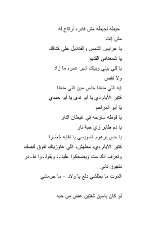 ‫ﺤﻴﻁﻪ ﻟﺤﻴﻁﻪ ﻤﺵ ﻗﺎﺩﺭﻩ ﺃﺭﺘﺎﺡ ﻟﻪ‬
                                       ‫ﻤﺵ ﺇﻨﺕ‬
           ‫ﻴﺎ ﻋﺭﺍﻴﺱ ﺍﻟﺸﻤﺱ ﻭﺍﻟﻘﻨﺎﺩﻴل ﻋﻠﻰ ﻜﺘﺎﻓﻙ‬
                               ‫ﻴﺎ ﺸﻤﻌﺩﺍﻨﻲ ﺍﻟﻘﺩﻴﻡ‬
             ‫ﻴﺎ ﻟﻠﻲ ﺒﻴﻨﻲ ﻭﺒﻴﻨﻙ ﺸﺒﺭ ﻋﻤﺭﻩ ﻤﺎ ﺯﺍﺩ‬
                                       ‫ﻭﻻ ﻨﻘﺹ‬
               ‫ﺇﻴﻪ ﺍﻟﻠﻲ ﻤﻨﻌﻨﺎ ﺠﻨﺱ ﻤﻴﻥ ﺍﻟﻠﻲ ﻤﻨﻌﻨﺎ‬
           ‫ﻜﺘﻴﺭ ﺍﻷﻴﺎﻡ ﺩﻱ ﻴﺎ ﺃﺒﻭ ﻨﺩﻯ ﻴﺎ ﺃﺒﻭ ﺤﻤﺩﻱ‬
                                  ‫ﻴﺎ ﺃﺒﻭ ﺍﻟﻤﺭﺍﺤﻡ‬
                ‫ﻴﺎ ﻗﻭﻁﻪ ﺴﺎﺭﺤﻪ ﻓﻲ ﻏﻴﻁﺎﻥ ﺍﻟﺩﺍﺭ‬
                         ‫ﻴﺎ ﺩﻡ ﻁﺎﻴﺭ ﺯﻱ ﺤ ‪‬ﺔ ﻨﺎﺭ‬
                              ‫ﺒ‬
           ‫ﻴﺎ ﺤﺱ ﺒﺭﻫﻭﻡ ﺍﻟﺴﻭﻴﺴﻲ ﻴﺎ ﻨﻘﺎﻴﻪ ﺨﻀﺭﺍ‬
                                       ‫‪‬‬
‫ﻜﺘﻴﺭ ﺍﻷﻴﺎﻡ ﺩﻱ، ﻤﻌﻠﻬﺵ، ﺍﻟﻠﻲ ﻋﺎﻭﺯﻴﻨﻙ ﺘﻔﻭﻕ ﻟﻨﻔﺴﻙ‬
‫ﻭﺘﻌﺭﻑ ﺃﻨﻙ ﻤﺕ ﻭﻴﻀﺤﻜﻭﺍ ﻋﻠﻴﻨـﺎ ﻭﻴﻘﻭﻟـﻭﺍ ﻨﻘـﺩﺭ‬
                              ‫ﹼ‬
                                     ‫ﻨﺘﺠﻭﺯ ﺘﺎﻨﻲ‬
       ‫ﺍﻟﻤﻭﺕ ﻤﺎ ﺒ ﹼﻠﺸﻲ ﺩﻟﻊ ﻴﺎ ﻭﻻﺩ – ﻤﺎ ﺤ ‪‬ﻤﺸﻲ‬
          ‫ﺭ‬                      ‫ﻁ‬


               ‫ﻟﻭ ﻜﺎﻥ ﻴﺎﺴﻴﻥ ﺸﻔﺘﻴﻥ ﻋﺽ ﻤﻥ ﺤ ‪‬ﻪ‬
                ‫‪‬ﺒ‬
 