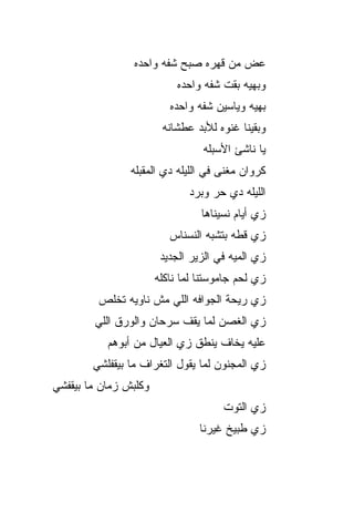 ‫ﻋﺽ ﻤﻥ ﻗﻬﺭﻩ ﺼﺒﺢ ﺸﻔﻪ ﻭﺍﺤﺩﻩ‬
                            ‫ﻭﺒﻬﻴﻪ ﺒﻘﺕ ﺸﻔﻪ ﻭﺍﺤﺩﻩ‬
                          ‫ﺒﻬﻴﻪ ﻭﻴﺎﺴﻴﻥ ﺸﻔﻪ ﻭﺍﺤﺩﻩ‬
                        ‫ﻭﺒﻘﻴﻨﺎ ﻏﻨﻭﻩ ﻟﻸﺒﺩ ﻋﻁﺸﺎﻨﻪ‬
                                  ‫ﻴﺎ ﻨﺎﺸﺊ ﺍﻷﺴﺒﻠﻪ‬
                ‫ﻜﺭﻭﺍﻥ ﻤﻐﻨﻰ ﻓﻲ ﺍﻟﻠﻴﻠﻪ ﺩﻱ ﺍﻟﻤﻘﺒﻠﻪ‬
                              ‫ﺍﻟﻠﻴﻠﻪ ﺩﻱ ﺤﺭ ﻭﺒﺭﺩ‬
                                   ‫‪‬‬
                                 ‫ﺯﻱ ﺃﻴﺎﻡ ﻨﺴﻴﻨﺎﻫﺎ‬
                          ‫ﺯﻱ ﻗﻁﻪ ﺒﺘﺸﺒﻪ ﺍﻟﻨﺴﻨﺎﺱ‬
                        ‫ﺯﻱ ﺍﻟﻤ ‪‬ﻪ ﻓﻲ ﺍﻟﺯﻴﺭ ﺍﻟﺠﺩﻴﺩ‬
                                         ‫ﻴ‬
                       ‫ﺯﻱ ﻟﺤﻡ ﺠﺎﻤﻭﺴﺘﻨﺎ ﻟﻤﺎ ﻨﺎﻜﻠﻪ‬
         ‫ﺯﻱ ﺭﻴﺤﺔ ﺍﻟﺠﻭﺍﻓﻪ ﺍﻟﻠﻲ ﻤﺵ ﻨﺎﻭﻴﻪ ﺘﺨﻠﺹ‬
        ‫ﺯﻱ ﺍﻟﻐﺼﻥ ﻟﻤﺎ ﻴﻘﻑ ﺴﺭﺤﺎﻥ ﻭﺍﻟﻭﺭﻕ ﺍﻟﻠﻲ‬
           ‫ﻋﻠﻴﻪ ﻴﺨﺎﻑ ﻴﻨﻁﻕ ﺯﻱ ﺍﻟﻌﻴﺎل ﻤﻥ ﺃﺒﻭﻫﻡ‬
        ‫ﺯﻱ ﺍﻟﻤﺠﻨﻭﻥ ﻟﻤﺎ ﻴﻘﻭل ﺍﻟﺘﻐﺭﺍﻑ ﻤﺎ ﺒﻴﻘﻔﻠﺸﻲ‬
‫ﻭﻜﻠﺒﺵ ﺯﻤﺎﻥ ﻤﺎ ﺒﻴﻘﻔﺸﻲ‬
‫‪‬‬
                                       ‫ﺯﻱ ﺍﻟﺘﻭﺕ‬
                                 ‫ﺯﻱ ﻁﺒﻴﺦ ﻏﻴﺭﻨﺎ‬
 