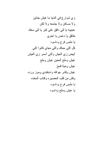 ‫ﺯﻱ ﺸﻭﺍﺭﻉ ﻓﻲ ﺍﻟﺩﻨﻴﺎ ﻤﺎ ﻫﻴﺵ ﺠﻨﺎﻴﻥ‬
        ‫ﻭﻻ ﻤﺴﺎﻜﻥ ﻭﻻ ﺠﺎﻤﻌﻪ ﻭﻻ ﻟﻜﻥ‬
‫ﻋﺠﻴﺒﻪ ﻴﺎ ﻟﻠﻲ ﺩﺍﻗﻕ ﻋﻠﻰ ﻜﺒﺭ ﻴﺎ ﻟﻠﻲ ﻤﺨﻙ‬
                   ‫ِ‬
              ‫ﻁﺎﻗﻕ ﻴﺎ ﺩﻋﺒﺱ ﻴﺎ ﺍﺨﻭﻱ‬
                 ‫ﻴﺎ ﻤﻠ ‪‬ﺱ ﻓﺭﺡ ﻭﺩﺍﺴﻭﻩ‬
                             ‫ﺒ‬
   ‫ﻜل ﺍﻟﻠﻲ ﻤﻌﺎﻙ ﻭﺍﻟﻠﻲ ﻤﻌﺎﻱ ﻜﺎﻨﻭﺍ ﺍﻟﻠﻲ‬
‫ﺃﺒﻴﺽ ﺯﻱ ﺍﻟﻌﻴﺵ ﻭﺍﻟﻠﻲ ﺃﺴﻤﺭ ﺯﻱ ﺍﻟﻌﻴﺵ‬
         ‫ﻋﻴﺵ ﻭﻤﻠﺢ ﺍﻟﺤﻨﻴﻥ ﻋﻴﺵ ﻭﻤﻠﺢ‬
                      ‫ﻋﻴﺵ ﻭﺤ ‪‬ﺔ ﻗﻤﺢ‬
                           ‫ﺒ‬
‫ﻋﻴﺵ ﻭﻗﺸﺭ ﺠﻭﺍﻓﻪ ﻭﺍﺴﺘﻔﻨﺩﻱ ﻭﻤﻭﺯ ﻭﺭ ‪‬ﻩ‬
 ‫ﺩ‬
  ‫ﻭﻗﺵ ﻤﻥ ﻗﻠﺏ ﺍﻟﺤﺼﻴﺭﻩ ﻭﻜﺘﺎﺏ ﺍﻟﻤﺨﺩﻩ‬
                 ‫ﻴﺎ ﻤﻠﺒﺱ ﻓﺭﺡ ﻭﺩﺍﺴﻭﻩ‬
                 ‫ﻴﺎ ﻋﻴﺵ ﻭﻤﻠﺢ ﻭﺩﺍﺴﻭﻩ‬
 
