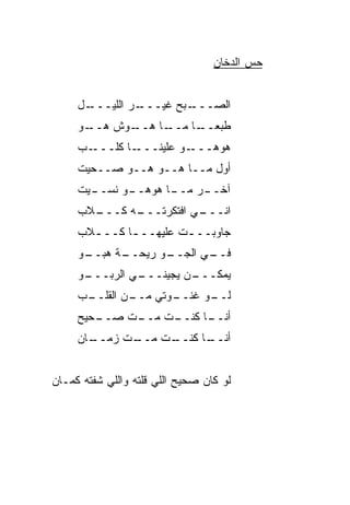 ‫ﺤﺱ ﺍﻟﺩﺨﺎﻥ‬
                                         ‫‪‬‬


     ‫ـل‬
      ‫ـﺭ ﺍﻟﻠﻴـــ‬
               ‫ـﺒﺢ ﻏﻴـــ‬
                       ‫ﺍﻟﺼـــ‬
     ‫ـﻭﺵ ﻫ ـﻭ‬
     ‫‪‬ــ ‪‬‬  ‫ـﺎ ﻫــ‬
                 ‫ـﺎ ﻤــ‬
                     ‫ﻁﺒﻌــ ﹰ‬
     ‫ـﺏ‬‫ـﺎ ﻜﻠـــ‬‫ـﻭ ﻋﻠﻴﻨـــ‬
                       ‫ﻫﻭ ‪‬ـــ ‪‬‬
                            ‫‪ ‬ﻫ‬
     ‫ﺃ ‪‬ل ﻤــﺎ ﻫــﻭ ﻫــﻭ ﺼــﺤﻴﺕ‬
                            ‫ﻭ‬
       ‫ـﻭ ﻨﺴــ‬
     ‫ـﻴﺕ‬     ‫ـﺭ ـﺎ ﻫﻭﻫــ‬
                    ‫ﺁﺨــ ﻤــ‬
       ‫ـﻪ ﻜـــ‬
     ‫ـﻼﺏ‬     ‫ـﻲ ﺍﻓﺘﻜﺭﺘـــ‬
                        ‫ﺍﻨـــ‬
     ‫ﺠﺎﻭﺒــ ـﺕ ﻋﻠﻴﻬــ ـﺎ ﻜــ ـﻼﺏ‬
       ‫ـ‬      ‫ـ‬         ‫ـ‬
     ‫ـﻭ‬
      ‫ـﺔ ﻫﺒــ‬
            ‫ـﻭ ﺭﻴﺤــ‬
                  ‫ـﻲ ﺍﻟﺠــ ‪‬‬
                           ‫ﻓــ‬
     ‫ـﻭ‬
      ‫ـﻲ ﺍﻟﺭﺒـــ‬
               ‫ـﻥ ﻴﺠﻴﻨـــ‬
                        ‫ﻴﻤﻜـــ‬
     ‫ـﺏ‬
      ‫ـﻥ ﺍﻟﻘﻠــ‬
              ‫ـﻭﺘﻲ ﻤــ‬
                     ‫ـﻭ ﻏﻨــ‬
                           ‫ﻟــ‬
     ‫ـﺤﻴﺢ‬
        ‫ـﺕ ﺼــ‬
            ‫ـﺕ ﻤــ ﹼ‬
                   ‫ـﺎ ﻜﻨــ‬
                         ‫ﺃﻨــ‬
     ‫ـﺎﻥ‬
       ‫ـﺕ ﺯﻤــ‬
            ‫ـﺕ ﻤــ ﹼ‬
                   ‫ـﺎ ﻜﻨــ‬
                         ‫ﺃﻨــ‬


‫ﻟﻭ ﻜﺎﻥ ﺼﺤﻴﺢ ﺍﻟﻠﻲ ﻗﻠﺘﻪ ﻭﺍﻟﻠﻲ ﺸﻔﺘﻪ ﻜﻤـﺎﻥ‬
 