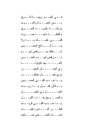 ‫ـﺔ ـﺭﻕ‬
  ‫ـﻭ ﺭﻴﺤــ ﻓــ‬
             ‫ـﻲ ﺍﻟﺠــ‬
                    ‫ﻓــ‬
‫ـﻭﺕ‬
  ‫ـﺎﻩ ﻭﺍﻟﻤـــ‬
            ‫ـﻴﻥ ﺍﻟﺤﻴـــ‬
                      ‫ﺒـــ‬
‫ﻭﺯﺒﺎﻟـــﻪ ﻏﺎﻭﻴـــﻪ ﺍﻟﺤـــﺭﻕ‬
‫ﻭﺍﻟﻘﺎﻓﻴـــﻪ ﺩﺍﻴﻤـــﺎ ﺼـــﻭﺕ‬
       ‫ﹰ‬
‫ـﺎ ﻭﻻ‬
    ‫ـﻙ ﻴـــ‬
          ‫ـﻲ ﻋﻠﻴـــ‬
                  ‫ﻗﻠﺒـــ‬
‫ﻴــــﺎ ﻓــــﺎﺘﺢ ﺍﻟﻤﺤ‪‬ــــ ‪‬ﺱ‬
 ‫ﺒ‬       ‫‪‬‬
‫ـﻡ‬
 ‫ـﺭﻗﺹ ﻟﻬـــ‬
          ‫ـﻔﺘﻙ ﺒﺘـــ‬
                   ‫ﺸـــ‬
‫ـﺱ‬
 ‫ـﻡ ﺘﻠﺤـــ‬
         ‫ـﺭﻗﺹ ﻟﻬـــ‬
                  ‫ﺘـــ‬
‫ﺍﻟﺸــــــﻬﺩ ﺒﺎﻟﻭﻟﻭﹶــــــﻪ‬
       ‫‪ ‬ﹾ ‪‬ﻟ‬
‫ﺯﻱ ﺍﻟﺒﻐــــ ـﺎل ﺍﻟﺒﺠﻴــــ ـﺯ‬
 ‫ـ‬             ‫ـ‬
‫ﻭﺯﻱ ﺨﻴــــ ـل ﺠﻨﻜﻴــــ ـﺯ‬
 ‫ـ‬           ‫ـ‬
‫ﻴـ ـﺎ ﺤـ ـﺏ ﻗﻠﺒـ ـﻲ ﺍﻟﺤﺴـ ـﻴﺱ‬
  ‫ـ‬        ‫ـ‬      ‫‪‬‬      ‫ـ‬
‫ـﺕ‬
 ‫ـﻭل ـﺎ ﺭﻴــ‬
       ‫ـﻼﺵ ﺘﻘــ ﻴــ‬
                  ‫ﺒــ‬
‫ـل‬
 ‫ـل ﺯﻱ ﺍﻟﺨﻴـــــ‬
               ‫ﺍﻟﺒﻐـــــ‬
‫ـل‬
 ‫ـﺩ ﺍﻟﻠﻴـــ‬
          ‫ـﺒﺢ ﺒﻌـــ‬
                  ‫ﻭﺍﻟﺼـــ‬
‫ـﺕ‬
 ‫ـﻲ ﻗﺭﻴــ‬
        ‫ـﺏ ﻗﻠﺒــ‬
              ‫ـﺎ ﺤــ ‪‬‬
                     ‫ﻴــ‬
‫ـﺕ‬
 ‫ـﺩﻯ ﻭﻏ ﹼﻴـــ‬
     ‫ﻨ‬      ‫ـﺭ ﺍﻟﻨـــ‬
                    ‫ﻗﻁـــ‬
‫ﺘﺤـــﺕ ﺍﻟﻀـــﺤﻰ ﺼـــﻠﻴﺕ‬
 