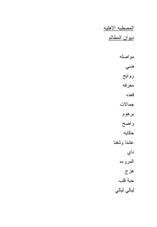 ‫ﺍﻟﻤﺼﻁﺒﻪ ﺍﻷﻫﻠ ‪‬ﻪ‬
 ‫ﻴ‬
  ‫ﺩﻴﻭﺍﻥ ﺍﻟﻤﻅﺎﻟﻡ‬


        ‫ﻤﻭﺍﺼﻠﻪ‬
           ‫ﻀﻲ‬
           ‫‪‬‬
         ‫ﺭﻭﺍﻴﺢ‬
         ‫ﻤﻌﺭﻓﻪ‬
           ‫ﻗﻌﺩﻩ‬
        ‫ﺠﻤﺎﻻﺕ‬
         ‫ﺒﺭﻫﻭﻡ‬
         ‫ﻭﺍﻀﺢ‬
          ‫ﺤﻜﺎﻴﻪ‬
    ‫ﻋﺸﻨﺎ ﻭﺸﻔﻨﺎ‬
            ‫ﻨﺎﻱ‬
        ‫ﺍﻟﻤﺭﻭﺀﻩ‬
          ‫ﻫﺯﺝ‬
       ‫ﺤ ‪‬ﺔ ﻗﻠﺏ‬
            ‫ﺒ‬
     ‫ﻟﻴﺎﻟﻲ ﻟﻴﺎﻟﻲ‬
 