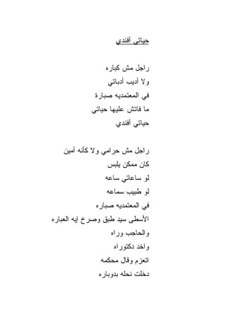 ‫ﺤﻴﺎﺘﻲ ﺃﻓﻨﺩﻱ‬


                 ‫ﺭﺍﺠل ﻤﺵ ﹸﺒﺎﺭﻩ‬
                     ‫ﻜ‬
                  ‫ﻭﻻ ﺃﺩﻴﺏ ﺃﺩﺒﺎﺘﻲ‬
             ‫ﻓﻲ ﺍﻟﻤﻌﺘﻤﺩ ‪‬ﻪ ﺼ ‪‬ﺎﺭﺓ‬
                ‫ﺒ‬    ‫ﻴ‬
            ‫ﻤﺎ ﻓﺎﺘﺵ ﻋﻠﻴﻬﺎ ﺤﻴﺎﺘﻲ‬
                     ‫ﺤﻴﺎﺘﻲ ﺃﻓﻨﺩﻱ‬


   ‫ﺭﺍﺠل ﻤﺵ ﺤﺭﺍﻤﻲ ﻭﻻ ﻜﺄﻨﻪ ﺃﻤﻴﻥ‬
                  ‫ﻜﺎﻥ ﻤﻤﻜﻥ ﻴﻠﺒﺱ‬
                 ‫ﻟﻭ ﺴﺎﻋﺎﺘﻲ ﺴﺎﻋﻪ‬
                 ‫ﻟﻭ ﻁﺒﻴﺏ ﺴ ‪‬ﺎﻋﻪ‬
                    ‫ﻤ‬
              ‫ﻓﻲ ﺍﻟﻤﻌﺘﻤﺩ ‪‬ﻪ ﺼ ‪‬ﺎﺭﻩ‬
                 ‫ﺒ‬    ‫ﻴ‬
‫ﺍﻷﺴﻁﻰ ﺴﻴﺩ ﻁ ‪‬ﻕ ﻭﺼﺭﺥ ﺇﻴﻪ ﺍﻟﻌﺒﺎﺭﻩ‬
                  ‫ﺒ‬
                   ‫ﻭﺍﻟﺤﺎﺠﺏ ﻭﺭﺍﻩ‬
                    ‫ﻭﺍﺨﺩ ﺩﻜﺘﻭﺭﺍﻩ‬
               ‫ﺍﺘﻌﺯﻡ ﻭﻗﺎل ﻤﺤﻜﻤﻪ‬
               ‫ﺩﺨﻠﺕ ﻨﺤﻠﻪ ﺒﺩﻭﺒﺎﺭﻩ‬
 