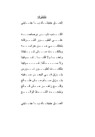‫ﻁﻘﻁﻭﻗﻪ‬
‫ﺇﻟﺤــﻕ ﺠﻨﻴﻨﺘــﻙ ﻴــﺎ ﺠﻨــﺎﻴﻨﻲ‬


‫ﺍﻟﻜـــﺩﺏ ﺩﺍﻴـــﺭ ﺒﺭﺼﺎﺼـــﻪ‬
‫ﻋﻠـــﻰ ﺍﻟﻁﻴـــﻭﺭ ﺍﻟﺸـــﺭﻗﺎﻨﻪ‬
‫ـﻪ‬
 ‫ـﻥ ﺤ ‪‬ﺍﺴـــ‬
      ‫ﺭ‬    ‫ـﻲ ﻤـــ‬
                 ‫ﺒﺘﺨﺘﻔـــ‬
‫ﻭﺒﺘﻠﺘﻔـــﺕ ﻤـــﺵ ﺸـــﺎﻴﻔﺎﻨﺎ‬
      ‫ـ‬     ‫ـ‬     ‫ـ‬
‫ـﻭﻓﻴﻨﺎ‬‫ـﺎ : ﺸــ‬‫ـﺎ ﻭﻻ ﻗﻠﻨــ‬‫ﻭﺍﺤﻨــ‬
‫ـﻭﻓﻴﻨﺎ‬
     ‫ـﺄﻟﻨﺎ: ﺸـــــ‬
                 ‫ﻭﻻ ﺴـــــ‬
‫ﺒﺘﻠﺘﻔـــﺕ ﻟﻁﻴـــﻭﺭ ﻨـــﻭﺭﺱ‬
‫ﺒﺘـ ـﺯﻕ ﻓـ ـﻲ ﺍﻟﺒﺤـ ـﺭ ﺴـ ـﻔﻴﻨﻪ‬
    ‫ـ‬     ‫ـ‬        ‫ـ ﹼ ـ‬
‫ـﺎﻟﻊ‬
   ‫ـﻠﻡ ـﺵ ﻁــ‬
        ‫ـﺯﻕ ﺴــ ﻤــ‬
                ‫ﺒﺘــ ﹼ‬
‫ـﺭ ـﺵ ـﺎﻟﻊ‬
   ‫ـﻊ ﺭﺍﺨــ ﻤــ ﻗــ‬
                  ‫ﻭﻗﻠــ‬
‫ـﻊ‬
 ‫ـﻁ ﺍﻟﻭﺍﻟـــ‬
          ‫ـﺩ ﺍﻟﺸـــ ﹼ‬
                    ‫ﻭﺒﺘﺒﻌـــ‬


‫ﺍﻟﺤــﻕ ﺠﻨﻴﻨﺘــﻙ ﻴــﺎ ﺠﻨــﺎﻴﻨﻲ‬
 