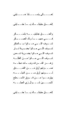 ‫ﺘﻌــــﺎﻟﻰ ﻴﺎﺴــــ ﹼﻨﺎ ﻋــــﺎﻴﻨﻲ‬
            ‫ﺘ‬


‫ـﺎﻴﻨﻲ‬
    ‫ـﺎ ﺠﻨــ‬
          ‫ـﻙ ﻴــ‬
               ‫ـﻕ ﺠﻨﻴﻨﺘــ‬
                        ‫ﺇﻟﺤــ‬


‫ـﻜﺭ‬‫ـﻪ ﺒﺘﺴـــ‬‫ـﻕ ﺠﻨﺎﻴﻨ ‪‬ـــ‬
               ‫ﻴ‬         ‫ﻭﺍﻟﺤـــ‬
‫ـﻜﺭ‬‫ـﺎ ﻭﻻﺩ ﺍﻟﻌﺴـــ‬‫ـﻲ ﺩﻤﻬـــ‬‫ﻓـــ‬
‫ـﺎﺘﻭﺍ ـﺎﻟﻤﻨﻜﺭ‬
      ‫ﺒــ‬   ‫ـﻲ ﻤــ‬
                 ‫ـﻭﻑ ﺍﻟﻠــ‬
                         ‫ﺸــ‬
‫ـﺭﺒﺔ ـﺎﺭ‬
  ‫ﻨـ‬   ‫ـﻭﻑ ـﻲ ـﺎﺘﻭﺍ ﺒﻀـ‬
               ‫ﺍﻟﻠـ ﻤـ‬ ‫ﺸـ‬
‫ـﺭﺒﺔ ـﻤﺱ‬
  ‫ﺸـ‬   ‫ـﻭﻑ ـﻲ ـﺎﺘﻭﺍ ﺒﻀـ‬
               ‫ﺍﻟﻠـ ﻤـ‬ ‫ﺸـ‬
‫ـﻭﻑ ـﻲ ـﺎﺘﻭﺍ ـﻥ ﺍﻟﻅﻠ ـﻪ‬
  ‫ﹼـ‬      ‫ﻤـ‬    ‫ﺍﻟﻠـ ﻤـ‬ ‫ﺸـ‬
‫ـﺎﺕ ﺩﺠ ـﻪ‬
 ‫‪‬ﻠــ‬   ‫ـﺭﺍﺕ ﻭﻨﺒــ‬
                 ‫ـﺭ ﺍﻟﻔــ‬
                        ‫ﺯﻫــ‬
‫ﺼــ ـﻭﺘﻬﻡ ﺃﺭﻕ ﻤــ ـﻥ ﺍﻟﻔﺴــ ـﺩﻕ‬
  ‫ـ‬         ‫ـ‬             ‫ـ‬
‫ﻟــــﻭﻨﻬﻡ ﺃﺭﻕ ﻤــــﻥ ﺍﻟﺩﺒﻠــــﻪ‬
‫ـﻁﺢ‬
  ‫ـﻭﺍ ـﻥ ـﻭﻕ ﺍﻻﺴــ‬
          ‫ﺒﻴﺘﺭﻤــ ﻤــ ﻓــ‬
‫ﻻﺒﺴــ ـﻴﻥ ﺸــ ـﻭﺍل ﺯﻱ ﺍﻟﺤﺒ‪‬ﻠــ ـﻪ‬
 ‫ـ‬      ‫ِ‬         ‫ـ‬       ‫ـ‬


‫ـﺎﻴﻨﻲ‬
    ‫ـﺎ ﺠﻨــ‬
          ‫ـﻙ ﻴــ‬
               ‫ـﻕ ﺠﻨﻴﻨﺘــ‬
                        ‫ﺇﻟﺤــ‬
 