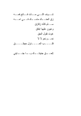 ‫ﺸــﻭﻑ ﺍﻟﻠــﻲ ﻤــﺎﺕ ﻓــﺎﺘﺢ ﻓﻤــﻪ‬
‫ـﻙ ـﻲ ﺍﻤ ـﻪ‬
 ‫ـﻙ ﻤﺎﺴــ ﻓــ ‪‬ــ‬
                ‫ﺯﻕ ﺍﻟﺤﻨــ‬
                ‫ﺴــﹼﻡ ﻜﺄﻨﻪ ﺯﻗﺎﺯﻕ‬
                            ‫ﻠ‬
                 ‫ﻭﻋﻴﻭﻥ ﻋﻠﻴﻬﺎ ﺍﺒﻘﺎﻕ‬
                  ‫ﻏﻭﺕ ﺘﻘﻭل ﺍﻟﺤﻕ‬
                  ‫ﹼ‬
                  ‫ﻨﻌــﻡ ﻨﻌﻡ ﻷ ﻷ‬
‫ﻗﻠــــﺏ ﺍﻟﻌــــﺫﻭل ﺤﻴﻁــــﻕ‬
‫ﹼ‬


‫ـﺎﻴﻨﻲ‬
    ‫ـﺎ ﺠﻨــ‬
          ‫ـﻙ ﻴــ‬
               ‫ـﻕ ﺠﻨﻴﻨﺘــ‬
                        ‫ﺇﻟﺤــ‬
 