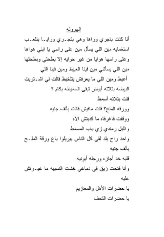 ‫ﺍﻟﻬﺭﻭﻟﻪ‬
‫ﺃﻨﺎ ﻜﻨﺕ ﺒﺎﺠﺭﻱ ﻭﺭﺍﻫﺎ ﻭﻫﻲ ﺒﺘﺠـﺭﻱ ﻭﺭﺍﻴـﺎ ﺒﻨﻠﻌـﺏ‬
‫ﺍﺴﺘﻐﻤﺎﻴﻪ ﻤﻴﻥ ﺍﻟﻠﻲ ﻴﺴﺄل ﻤﻴﻥ ﻋﻠﻰ ﺭﺍﺴﻲ ﻴﺎ ﺍﺒﻨﻲ ﻫﻭﺍﻫﺎ‬
‫ﻭﻋﻠﻰ ﺭﺍﺴﻬﺎ ﻫﻭﺍﻴﺎ ﻤﻥ ﻏﻴﺭ ﺤﻭﺍﻴﻪ ﺇﻻ ﺒﻁﺤﺘﻲ ﻭﺒﻁﺤﺘﻬﺎ‬
              ‫ﹼ‬
       ‫ﻤﻴﻥ ﺍﻟﻠﻲ ﻴﺴﺄﻟﻨﻲ ﻤﻴﻥ ﻓﻴﻨﺎ ﺍﻟﻌﺒﻴﻁ ﻭﻤﻴﻥ ﻓﻴﻨﺎ ﺍﻟﻠﻲ‬
‫ﺃﻋﺒﻁ ﻭﻤﻴﻥ ﺍﻟﻠﻲ ﻤﺎ ﻴﻌﺭﻓﺵ ﻴﺘﻠﺨﺒﻁ ﻗﺎﻟﺕ ﻟﻲ ﺍﺸـﺘﺭﻴﺕ‬
            ‫ﺍﻟﺒﻴﻀﻪ ﺒﺘﻼﺘﻪ ﺃﺒﻴﺽ ﺘﺒﻘﻰ ﺍﻟﺴﻤﻴﻁﻪ ﺒﻜﺎﻡ ؟‬
                                    ‫ﻗﻠﺕ ﺒﺘﻼﺘﻪ ﺃﺴﻤﻁ‬
           ‫ﻭﻭﺭﻗﻪ ﺍﻟﻤﻠﺢ؟ ﻗﻠﺕ ﻤﺎﻓﻴﺵ ﻗﺎﻟﺕ ﺒﺄﻟﻑ ﺠﻨﻴﻪ‬
                       ‫ﻭﻭﻗﻔﺕ ﻓﺎﻏﺭﻓﺎﻩ ﻤﺎ ﻜﺩﺒ‪‬ﺘﺵ ﺍﻵﻩ‬
                               ‫‪‬‬
                      ‫ﻭﺍﻟﻠﻴل ﺭﻤﺎﺩﻱ ﺯﻱ ﺒﺎﺏ ﺍﻟﻤﺴﻤﻁ‬
‫ﻭﺍﺤﺩ ﺭﺍﺡ ﺒﻠﺩ ﻟﻘﻰ ﻜل ﺍﻟﻨﺎﺱ ﺒﻴﺭﻴﻠﻭﺍ ﺒﺎﻉ ﻭﺭﻗﺔ ﺍﻟﻤﻠـﺢ‬
                                           ‫ﺒﺄﻟﻑ ﺠﻨﻴﻪ‬
                         ‫ﻗﻠﺒﻪ ﺨﺩ ﺃﺠﺎﺯﻩ ﻭﺭﺠﻠﻪ ﺃﺒﻭﻨﻴﻪ‬
‫ﻭﺃﻨﺎ ﻓﺘﺤﺕ ﺯﻴﻕ ﻓﻲ ﺩﻤﺎﻏﻲ ﺨﺸﺕ ﺍﻟﻨﺴﺒ ‪‬ﻪ ﻤﺎ ﻏ ‪‬ـﺭﺘﺵ‬
    ‫ﻴ‬       ‫ﻴ‬
                                                ‫ﻋﻠﻴﻪ‬
                         ‫ﻴﺎ ﺤﻀﺭﺍﺕ ﺍﻷﻫل ﻭﺍﻟﻤﻌﺎﺯﻴﻡ‬
                                  ‫ﻴﺎ ﺤﻀﺭﺍﺕ ﺍﻟﺘﺤﻑ‬
 