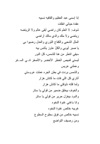 ‫ﺇﻨﺎ ﺇﺴﻤﻰ ﻋﺒﺩ ﺍﻟﻌﻅﻴﻡ ﻭﺍﻟﻘﺎﻓﻴﻪ ﻨﺴﺒ ‪‬ﻪ‬
                  ‫ﻴ‬
                                 ‫ﻋﻘﺩﺓ ﺤﻴﺎﺘﻲ ﺍﻨﻔ ﹼﺕ‬
                                  ‫ﻜ‬
   ‫ﺸﻭﻑ: ﻻ ﺍﻟﻌﻠﻡ ﻜﺎﻥ ﺭﺍﻀﻲ ﺃﺒﻘﻰ ﻋﺎﻟﻡ ﻭﻻ ﺍﻟﺭﻴﺎﻀﻪ‬
              ‫ﺭﻴﺎﻀﻲ ﻭﻻ ﻤﻠﻙ ﻭﺍﻟﺩﻱ ﻤﺎﻟﻙ ﺃﺭﺍﻀﻲ‬
     ‫ﺍﻟﻤﺜل ﺍﻟﺸﻌﺒﻲ ﻭﺍﻟﻜﻔﺎﺡ ﺍﻟﺜﻭﺭﻱ ﻭﺍﻟﻌﺩل ﺭﻀﻴﻭﺍ ﺒﻲ‬
              ‫ﻴﺎ ﺼﺒﺭ ﺃﻴﻭﺒﻲ ﻭﺍﻟﻜل ﻋﺎﻭﺯ ﻴﺄﺘﻨﺱ ﺒ ‪‬ﻪ‬
               ‫ﻴ‬              ‫ّ‬
             ‫ﺴﻴﻔﻲ ﺍﺘﻨﻁﺭ ﻤﻥ ﻫﻨﺎ ﻟﻠﺸﻤﺱ، ﻜل ﺍﻟﻨﻭﺭ‬
‫ﻟ ‪‬ﺴﻨﻲ ﻗﻤﻴﺹ ﺍﻟﺨﻁﺭ ﺍﻷﺨﻀﺭ ﻭﺍﻷﺼﻔﺭ ﻓـﻲ ﺍﻟ ‪‬ـ ﹶﺭ‬
 ‫ﺴ ﻔ‬                                    ‫ﺒ‬
                                    ‫ﻭﻋﻤﻠﻨﻲ ﻋﺭﻴﺱ‬
      ‫ﻭﺍﻟﺸﻤﺱ ﺒﺭﺩﺕ ﻓﻲ ﺒﻁﻥ ﺍﻟﺠ ‪‬ﻩ ﻋﻤﻠﺕ ﻋﺭﻭﺴﺘﻲ‬
                   ‫ﺭ‬
                 ‫ﺃﺘﺎﺭﻱ ﻜل ﺍﻟﻠﻲ ﻓﺎﺕ ﻤﺎ ﻜﺎﻨﺵ ﻫﺯﺍﺭ‬
                    ‫ﻭﻟﻤﺎ ﻗﻠﺘﻪ ﺩﻟﻭﻗﺘﻲ ﻤﺎ ﻜﺎﻨﺵ ﻫﺯﺍﺭ‬
            ‫ﻭﺍﻟﺨﻭﻑ ﺒﻴﺨﻠﻕ ﻀﻤﻴﺭ ﻤﻥ ﻗﻭﻟﻲ ﻴﺎ ﺴ ﹼﺎﺭ‬
              ‫ﺘ‬
              ‫ﻭﺍﻟﺩﻭﺩ ﺒﻴﻐﺯل ﺤﺭﻴﺭ ﻤﻥ ﻗﻭﻟﻲ ﻴﺎ ﺴﺎﺘﺭ‬
                            ‫ﻭﺍﻨﺎ ﺒﺎﻏﻨﻲ ﻏﻨﻭﺓ ﺍﻟﻨﺨﻭﻩ‬
                         ‫ﻏﺭﻴﺒﻪ ﺨﺎﻟﺹ ﻏﻨﻭﺓ ﺍﻟﻨﺨﻭﻩ‬
             ‫ﻨﺴﺒ ‪‬ﻪ ﺨﺎﻟﺹ ﻤﻥ ﻓﻭﻕ ﺴﻁﻭﺡ ﺍﻟﺴﻁﻭﻉ‬
                                      ‫ﻴ‬
                             ‫ﻭﻤﻥ ﺭﺼﻴﻑ ﺍﻟﺘﻭﺍﻀﻊ‬
 