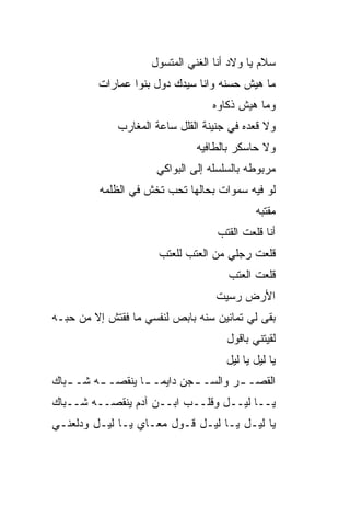 ‫ﺴﻼﻡ ﻴﺎ ﻭﻻﺩ ﺃﻨﺎ ﺍﻟﻐﻨﻲ ﺍﻟﻤﺘﺴ ‪‬ل‬
                      ‫ﻭ‬
         ‫ﻤﺎ ﻫﻴﺵ ﺤﺴﻨﻪ ﻭﺍﻨﺎ ﺴﻴﺩﻙ ﺩﻭل ﺒﻨﻭﺍ ﻋﻤﺎﺭﺍﺕ‬
                                   ‫ﻭﻤﺎ ﻫﻴﺵ ﺫﻜﺎﻭﻩ‬
              ‫ﻭﻻ ﻗﻌﺩﻩ ﻓﻲ ﺠﻨﻴﻨﺔ ﺍﻟﻘﻠل ﺴﺎﻋﺔ ﺍﻟﻤﻐﺎﺭﺏ‬
                               ‫ﻭﻻ ﺤﺎﺴﻜﺭ ﺒﺎﻟﻁﺎﻓﻴﻪ‬
                      ‫ﻤﺭﺒﻭﻁﻪ ﺒﺎﻟﺴﻠﺴﻠﻪ ﺇﻟﻰ ﺍﻟﺒﻭﺍﻜﻲ‬
          ‫ﻟﻭ ﻓﻴﻪ ﺴﻤﻭﺍﺕ ﺒﺤﺎﻟﻬﺎ ﺘﺤﺏ ﺘﺨﺵ ﻓﻲ ﺍﻟﻅﻠﻤﻪ‬
                                             ‫ﻤﻘ ﹼﺒﻪ‬
                                               ‫ﺘ‬
                                    ‫ﺃﻨﺎ ﻗﻠﻌﺕ ﺍﻟﻘ ﹶﺏ‬
                                     ‫ﹶﺘ‬
                       ‫ﻗﻠﻌﺕ ﺭﺠﻠﻲ ﻤﻥ ﺍﻟﻌ ﹶﺏ ﻟﻠﻌﺘﺏ‬
                              ‫‪‬ﺘ‬
                                       ‫ﻗﻠﻌﺕ ﺍﻟﻌﺘﺏ‬
                                    ‫ﺍﻷﺭﺽ ﺭﺴﻴﺕ‬
‫ﺒﻘﻰ ﻟﻲ ﺘﻤﺎﻨﻴﻥ ﺴﻨﻪ ﺒﺎﺒﺹ ﻟﻨﻔﺴﻲ ﻤﺎ ﻓﻘﺘﺵ ﺇﻻ ﻤﻥ ﺤ ‪‬ـﻪ‬
  ‫ﺒ‬
                                      ‫ﻟﻘﻴﺘﻨﻲ ﺒﺎﻗﻭل‬
                                      ‫ﻴﺎ ﻟﻴل ﻴﺎ ﻟﻴل‬
‫ﺍﻟﻘﺼـ ـﺭ ﻭﺍﻟﺴـ ـﺠﻥ ﺩﺍﻴﻤـ ـﺎ ﻴﻨﻘﺼـ ـﻪ ﺸـ ـ ‪‬ﺎﻙ‬
  ‫ﺒ‬       ‫ـ‬       ‫ﹰ‬          ‫ـ‬        ‫ـ‬
‫ﻴــﺎ ﻟﻴــل ﻭﻗﻠــﺏ ﺍﺒــﻥ ﺁﺩﻡ ﻴﻨﻘﺼــﻪ ﺸــ ‪‬ﺎﻙ‬
  ‫ﺒ‬
‫ﻴﺎ ﻟﻴـل ﻴـﺎ ﻟﻴـل ﻗـﻭل ﻤﻌـﺎﻱ ﻴـﺎ ﻟﻴـل ﻭﺩﹼﻌﻨـﻲ‬
    ‫ﻟ‬
 