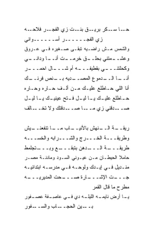 ‫ـﺭ ﻓﻼ ـﻪ‬
  ‫ﹼﺤـ‬   ‫ـﻕ ـﺕ ﺯﻱ ﺍﻟﻔﺠـ‬
                   ‫ـﺎ ـﻜﺭ ﺒﺭﻴـ ﺒﻨـ‬
                               ‫ﺤـ ﺴـ‬
‫ﺯﻱ ﺍﻟﻔﺠــــــﺭ ﺃﺴــــــﻭﺍﻨﻲ‬
‫ﻭﺍﻟﺸﻤﺱ ﻤـﺵ ﺭﺍﻀـﻴﻪ ﺘﺒﻘـﻰ ﺼـﻐﻴﺭﻩ ﻓـﻲ ﻋـﺭﻭﻕ‬
‫ـﻲ‬
 ‫ـﺎ ﻭﺩﺍﻨــ‬
         ‫ـﻕ ﺨﺭ ـﺕ ﺃﻨــ‬
               ‫‪‬ﻤــ‬  ‫ـﻤﺘﻨﻲ ﺒﺤﻠــ‬
                               ‫ﻭﻋﺸــ‬
‫ـﺭ‬
 ‫ـﺎل ﺍﺤﻤـــ‬
          ‫ـﻪ ﺃﻡ ﺸـــ‬
                   ‫ـﻲ ﺒﻘﻁﻴﻔـــ‬
                             ‫ﻭﻜﺤﻠﺘﻨـــ‬
‫ـﻙ‬
 ‫ـﺩ ‪‬ﻪ ـﻨﺹ ﻓﺭﻨــ‬
       ‫ـﺩﻤﻭﻉ ﺍﻟﻤﺼــ ﻴ ﺒــ ‪‬‬
                          ‫ـﺎ ﺍﻟــ‬
                                ‫ﺃﻨــ‬
‫ﺃﻨﺎ ﺍﻟﻠﻲ ﺤـﺎﻁﻠﻊ ﻋﻠﻴـﻙ ﻤـﻥ ﺃﻟـﻑ ﺤـﺎﺭﻩ ﻭﺤـﺎﺭﻩ‬
‫ـﻙ ﻴ ـﺎ ـل‬
 ‫ﺤ ـﺎﻁﻠﻊ ﻋﻠﻴ ـﻙ ـﺎ ﻟﻴ ـل ﻓ ـﺘﺢ ﻋﻴﻨﻴـ ـ ﻟﻴـ‬
               ‫ـ ﻴـ ـ ـ‬                ‫ـ‬
‫ـﺎﻟﻑ‬‫ـ ‪‬ﻗﺘﻙ ﻭﻻ ﺘﺨــ‬
               ‫ـﺎ ﺼــ ﺩ‬‫ـ ‪‬ﻗﻨﻲ ﺯﻱ ﻤــ‬
                                 ‫ﺼــ ﺩ‬


‫ـﻴﺵ‬
  ‫ـﺎ ﺘﻨﻔﻌﻨــ‬
           ‫ـﺎﺏ ﻤــ‬
                 ‫ـﻨﻬﺵ ﺒﺎﻷﻨﻴــ‬
                            ‫ـﺔ ﺍﻟــ‬
                                  ‫ﺭﻴﻘــ‬
‫ﻭﻁﺭﻴﻘـــﺔ ﺍﻟﺨـــﺭﺝ ﻭﺍﻟﺸـــ ‪‬ﺍﺒﻪ ﻭﺍﻟﺨﺴـــﻪ‬
             ‫ﺭ‬
‫ـﺘﺠﹶﻤﻁ‬
  ‫ـﻊ ﻭﺒـــ ﻠ‬
           ‫ـﺩﻫﻥ ﺒﺘﺒ ﹼـــ‬
              ‫ﻘ‬        ‫ـﺔ ﺍﻟـــ‬
                              ‫ﻁﺭﻴﻘـــ‬
‫ﺤﺎﻤﻼ ﺍﻟﺤﻴﻁـﺎﻥ ﻤـﻥ ﻋﻴـﻭﻨﻲ ﺍﻟﺴـﻭﺩ ﻭﻤﺎﺩﻨـﺔ ﻤﺼـﺭ‬
                                        ‫ﹰ‬
‫ﻤﻨـﺩﻴل ﻓـﻲ ﺇﻴـﺩﻙ ﻭﻟﻭﺤـﻪ ﻓـﻲ ﻤﺩﺭﺴـﻪ ﺍﺒﺘﺩﺍﺌﻴـﻪ‬
 ‫‪‬ـ‬        ‫ـ‬      ‫ـ ـ‬         ‫ـ ـ‬        ‫ـ‬
‫ـ ‪‬ﺕ ﺍﻟﻤﺩﻴﺭﻴ ـﻪ‬
 ‫‪‬ـــ‬       ‫ـﺎﺭﺓ ﺼـــ ﺤ‬
                      ‫ـﺕ ﺍﻹﺸـــ‬
                              ‫ﺠـــ‬
                            ‫ﻤﻁﺭﺡ ﻤﺎ ﻗﺎل ﺍﻟﻘﻤﺭ‬
‫ـﻔﻭﺭ‬
   ‫ـﻪ ﺩﻱ ـﻲ ‪‬ﺎﺼ ـﻔﺔ ﻋﺼـ‬
       ‫ﻓـ ﻋ ِـ ﹶ ﹾ‬    ‫ـﻪ ﺍﻟﻠﻴﻠـ‬
                              ‫ـﺎ ﺃﺭﺽ ﻨﺎﻴﻤـ‬
                                         ‫ﻴـ‬
‫ـﻔﻭﺭ‬‫ـﺎﺏ ﻭﺍﻟﺴــ‬
           ‫ـﻴﻥ ﺍﻟﺤﺠــ ‪‬‬‫ﺒــ‬
 