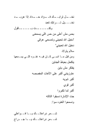 ‫ـﺩﺍﺩ ﺇﺫﺍ ﻋﺭﺒ ـﺩ‬
 ‫‪  ‬ــ‬      ‫ـﺅﺍﺩ ﺤــ‬
                     ‫ـﻙ ﻓــ‬
                          ‫ﻨﺨ ـل ﺘﺭﺍﺒــ‬
                                  ‫ﹶ ﹶــ‬
                        ‫ﻨﺨـــﻴل ﺘــﺭﺍﺒﻙ ﺘﻌ ‪‬ﺩ‬
                         ‫ﹶ ‪‬ﺒ‬
‫ﻭﻜﻨــــــﺕ ﺒــــــﺎﻗﻭل‬
              ‫ﺒﺤﺱ ﻤﺵ ﺃﻋﻠﻰ ﻤﻥ ﺤﺱ ﺍﻟﻠﻲ ﻴﺴﻤﻌﻨﻰ‬
                          ‫‪‬‬
                  ‫"ﺩﺨﻴل ﺍﷲ ﺘﺤ ‪‬ﻴﻨﻲ ﻭﺘﻤﺴﺤﻲ ﻋﺭﻗﻲ‬
                                 ‫ﺒ‬
                                 ‫ﺩﺨﻴل ﺍﷲ ﺘﺤﺒﻴﻨﻲ"‬
                                     ‫‪‬‬
                                      ‫ﺴﻼﻡ ﻴﺎﻭﻻﺩ‬
‫ﻭﻤﻥ ﻗﺒل ﻤـﺎ ﺍﻨﺴـﻰ ﻜـﺎﻥ ﻓﻴـﻪ ﻏﻨـﻭﻩ ﺍﻟﻠـﻲ ﻴﺴـﻤﻌﻬﺎ‬
                             ‫ﻴﺘﻜﺤل ﺒﻌﻴﺎﻁ ﺍﻟﺠﻨﺎﻴﻥ‬
                                  ‫ﻴﻔﺘﻜﺭ ﻤﺵ ﺒﺎﻴﻥ‬
              ‫ﻋﺎﻭﺯﻴﻨﻨﻲ ﺃﻜﺒﺭ ﻋﻠﻰ ﺍﻷﻫﺎﺕ ﺍﻟﻤﻔ ‪‬ﺼﻪ‬
                ‫ﺼ‬
                                       ‫ﺃﻜﺒﺭ ﺸﻭ ‪‬ﻪ‬
                                        ‫ﻴ‬
                                        ‫ﺃﻜﺒﺭ ﻗﻭﻱ‬
                                  ‫ﺃﻜﺒﺭ ﻟﻤﺎ ﺘﻜﺒﺭﻭﺍ‬
                         ‫ﺠﺕ ﺍﻹﺸﺎﺭﺓ ﻨﺴﺒﻘﻭﺍ ﺍﻟﺘﺎﻟﺘﻪ‬
                             ‫ﻭﻨﺴﻤﻌﻭﺍ ﺍﻟﻐﻨﻭﻩ ﺴﻭﺍ:‬


‫ﺸــ ‪‬ﺭ ﺩﺭﺍﻋﺎﺘــﻙ ﻴــﺎ ﻓــﻭﺍﻋﻠﻲ‬
                         ‫ﻤ‬
‫ﺸــ ‪‬ﺭ ﺩﺭﺍﻋﺎﺘــﻙ ﻴــﺎ ﺠــ ‪‬ﺍﺡ‬
  ‫ﺭ‬      ‫ـ‬    ‫ـ‬         ‫ﻤ‬
 