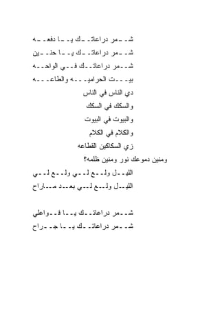 ‫ـﻪ‬
 ‫ـﻙ ـﺎ ﺩﻓﻌــ‬
        ‫ـ ‪‬ﺭ ﺩﺭﺍﻋﺎﺘــ ﻴــ‬
                      ‫ﺸــ ﻤ‬
‫ﺸـ ـ ‪‬ﺭ ﺩﺭﺍﻋﺎﺘـ ـﻙ ﻴـ ـﺎ ﺤﻨـ ـ ‪‬ﻥ‬
 ‫ﻴ‬        ‫ـ‬     ‫ـ‬          ‫ﻤ‬
‫ﺸــ ‪‬ﺭ ﺩﺭﺍﻋﺎﺘــﻙ ﻓــﻲ ﺍﻟﻭﺍﺤــﻪ‬
                         ‫ﻤ‬
‫ﺒﻴـــﺕ ﺍﻟﺤﺭﺍﻤ ‪‬ـــﻪ ﻭﺍﻟﻁﺎﻋـــﻪ‬
               ‫ﻴ‬
                ‫ﺩﻱ ﺍﻟﻨﺎﺱ ﻓﻲ ﺍﻟﻨﺎﺱ‬
                 ‫ﻭﺍﻟﺴﻜﻙ ﻓﻲ ﺍﻟﺴﻜﻙ‬
                 ‫ﻭﺍﻟﺒﻴﻭﺕ ﻓﻲ ﺍﻟﺒﻴﻭﺕ‬
                  ‫ﻭﺍﻟﻜﻼﻡ ﻓﻲ ﺍﻟﻜﻼﻡ‬
              ‫ﺯﻱ ﺍﻟﺴﻜﺎﻜﻴﻥ ﺍﻟﻘ ﹼﺎﻋﻪ‬
                 ‫ﻁ‬
                ‫ﻭﻤﻨﻴﻥ ﺩﻤﻭﻋﻙ ﻨﻭﺭ ﻭﻤﻨﻴﻥ ﻅﻠﹾﻤﻪ؟‬
                     ‫ﹶ‬
‫ﺍﻟﻠﻴــل ﻭﹼــﻊ ﻟــﻲ ﻭﹼــﻊ ﻟــﻲ‬
        ‫ﻟ‬          ‫ﻟ‬
‫ـل ﻭﻟ ـﻊ ـﻲ ـﺩ ـﺎﺭﺍﺡ‬
     ‫ﹼـ ﻟـ ﺒﻌـ ﻤـ‬   ‫ﺍﻟﻠﻴـ‬


‫ﺸــﻤﺭ ﺩﺭﺍﻋﺎﺘــﻙ ﻴــﺎ ﻓــﻭﺍﻋﻠﻲ‬
                         ‫‪‬‬
‫ﺸــ ‪‬ﺭ ﺩﺭﺍﻋﺎﺘــﻙ ﻴــﺎ ﺠــ ‪‬ﺍﺡ‬
  ‫ﺭ‬      ‫ـ‬    ‫ـ‬         ‫ﻤ‬
 