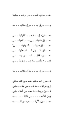 ‫ـ ‪‬ﻴﻨﺎ‬
   ‫ـﺭ ﻭﻋـــ ﺩ‬
            ‫ـ ‪‬ﻱ ﺍﻟﺒﺤـــ‬
                     ‫ﻋـــ ﺩ‬


‫‪‬ــــ ‪‬ﻕ ‪‬ــــ ‪‬ﻕ ﺤ ‪‬ﺍﻴــــﻪ‬
       ‫ﺭ ﺩ‬        ‫ﺭ ﺒ‬      ‫ﺒ‬


‫ـﻲ‬
 ‫ـﺎ ﺘﻘﻭﻟﻴﺸــ‬
           ‫ـﻪ ﻤــ‬
                ‫ـﺎﻴﺯﻩ ﺇﻴــ‬
                         ‫ﻋــ‬
‫ﻋــﺎﻴﺯﻩ ﺘﻌﻴﺸــﻲ ﻤــﺎ ﺘﻌﻴﺸــﻲ‬
‫ﻋــ ـﺎﻴﺯﻩ ﻨﻬ ﹼــ ـﻙ ﻭﺘﻬ ﹼــ ـﻲ"‬
  ‫ﺸ ـ‬        ‫ﺸ ـ‬          ‫ـ‬
‫ﻋـ ـﺎﻴﺯ ﻨﻘـ ـﻭل ﻟـ ـﻙ ﻤﻌﻠﻬﺸـ ـﻲ‬
 ‫ـ‬         ‫ـ‬      ‫ـ‬        ‫ـ‬
‫ـﻲ‬
 ‫ـﻥ ﻭﺸــ‬
       ‫ـﺎ ﻤــ‬
            ‫ـﺎﻴﺯﻩ ﻗﻔﺎﻴــ‬
                       ‫ﻋــ‬
‫ـﻲ‬
 ‫ـﻥ ﺭﻴﺸــ‬
        ‫ـﻪ ﻤــ‬
             ‫ـﻪ ﻭﻟﺤﻤــ‬
                     ‫ﺩﻤــ‬


‫‪‬ــــﺭﻕ ‪‬ــــ ‪‬ﻕ ﺤ ‪‬ﺍﻴــــﻪ‬
       ‫ﺭ ﺩ‬        ‫‪ ‬ﺒ‬     ‫ﺒ‬


‫ـﺎﻓﻲ‬
   ‫ـﻰ ﻜﺘــ‬
         ‫ـﺩﻨﻴﺎ ﻋﻠــ‬
                  ‫ـﻭﺭ ﺍﻟــ‬
                         ‫ﻨــ‬
‫ﺯﻱ ﻗﺭﺍﻴﺘــ ـﻪ ﻓــ ـﻲ ﻜﺘــ ـﺎﺒﻲ‬
   ‫ـ‬       ‫ـ‬      ‫ـ‬
‫ﻓـ ـﻴﻥ ﺭﻴﺤﺘـ ـﻪ ﻋﻠـ ـﻰ ﺃﻋﺘـ ـﺎﺒﻲ‬
   ‫ـ‬       ‫ـ‬      ‫ـ‬         ‫ـ‬
‫ـﻪ‬
 ‫ـﻰ ﻗﻠﻘﺎﻨـــــ‬
             ‫ﻭﺩﻥ ﺍﻷﻋﻤـــــ‬
‫ـﻪ‬
 ‫ـﺏ ﻋﺭﻗﺎﻨـــ‬
           ‫ـﻴﻥ ﺍﻷﺭﻨـــ‬
                     ‫ﻋـــ‬
 