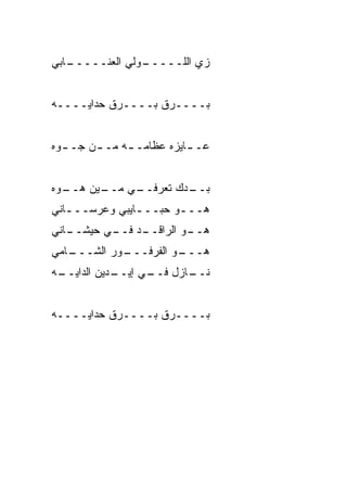 ‫ـﺎﺒﻲ‬
   ‫ـﻭﻟﻲ ﺍﻟﻌ ﹼـــــ‬
        ‫ﻨ‬        ‫ﺯﻱ ﺍﻟﻠـــــ‬


‫‪‬ــــ ‪‬ﻕ ‪‬ــــ ‪‬ﻕ ﺤ ‪‬ﺍﻴــــﻪ‬
       ‫ﺭ ﺩ‬        ‫ﺭ ﺒ‬      ‫ﺒ‬


‫ﻋـ ـﺎﻴﺯﻩ ﻋﻅﺎﻤـ ـﻪ ﻤـ ـﻥ ﺠـ ـ ‪‬ﻩ‬
 ‫ﻭ‬       ‫ـ‬     ‫ـ‬           ‫ـ‬


‫ـ ‪‬ﻩ‬
 ‫ـﻴﻥ ﻫــ ﻭ‬
         ‫ـﻲ ﻤــ‬
              ‫ـ ‪‬ﻙ ﺘﻌﺭﻓــ‬
                      ‫ﺒــ ﺩ‬
‫ﻫـــﻭ ﺤﺒـــﺎﻴﺒﻲ ﻭﻋﺭﺴـــﺎﻨﻲ‬
   ‫ـ‬           ‫ـ‬     ‫‪‬‬
‫ـﺎﻨﻲ‬
   ‫ـﺩ ـﻲ ﺤﻴﺸــ‬
          ‫ـﻭ ﺍﻟﺭﺍﻗــ ﻓــ‬
                      ‫ﻫــ ‪‬‬
‫ـﺎﻤﻲ‬
   ‫ـﻭﺭ ﺍﻟﺸـــ‬
            ‫ـﻭ ﺍﻟﻔﺭﻓـــ‬
                     ‫ﻫـــ ‪‬‬
‫ـﻪ‬
 ‫ـﺩﻴﻥ ﺍﻟﺩﺍﻴــ‬
            ‫ـﺎﺯل ـﻲ ﺇﻴــ‬
                  ‫ﻓــ‬  ‫ﻨــ‬


‫‪‬ــــ ‪‬ﻕ ‪‬ــــ ‪‬ﻕ ﺤ ‪‬ﺍﻴــــﻪ‬
       ‫ﺭ ﺩ‬        ‫ﺭ ﺒ‬      ‫ﺒ‬
 