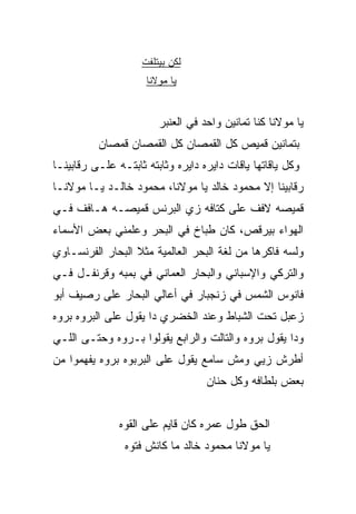 ‫ﻟﻜﻥ ﺒﻴﺘﻠﻔﺕ‬
                     ‫ﻴﺎ ﻤﻭﻻﻨﺎ‬


                        ‫ﻴﺎ ﻤﻭﻻﻨﺎ ﻜﻨﺎ ﺘﻤﺎﻨﻴﻥ ﻭﺍﺤﺩ ﻓﻲ ﺍﻟﻌﻨﺒﺭ‬
          ‫ﺒﺘﻤﺎﻨﻴﻥ ﻗﻤﻴﺹ ﻜل ﺍﻟﻘﻤﺼﺎﻥ ﻜل ﺍﻟﻘﻤﺼﺎﻥ ﻗﻤﺼﺎﻥ‬
‫ﻭﻜل ﻴﺎﻗﺎﺘﻬﺎ ﻴﺎﻗﺎﺕ ﺩﺍﻴﺭﻩ ﺩﺍﻴﺭﻩ ﻭﺜﺎﺒﺘﻪ ﺜﺎﺒﺘـﻪ ﻋﻠـﻰ ﺭﻗﺎﺒﻴﻨـﺎ‬
‫ﺭﻗﺎﺒﻴﻨﺎ ﺇﻻ ﻤﺤﻤﻭﺩ ﺨﺎﻟﺩ ﻴﺎ ﻤﻭﻻﻨﺎ، ﻤﺤﻤﻭﺩ ﺨﺎﻟـﺩ ﻴـﺎ ﻤﻭﻻﻨـﺎ‬
‫ﻗﻤﻴﺼﻪ ﻻﻓﻑ ﻋﻠﻰ ﻜﺘﺎﻓﻪ ﺯﻱ ﺍﻟﺒﺭﻨﺱ ﻗﻤﻴﺼـﻪ ﻫـﺎﻓﻑ ﻓـﻲ‬
‫ﺍﻟﻬﻭﺍﺀ ﺒﻴﺭﻗﺹ، ﻜﺎﻥ ﻁﺒﺎﺥ ﻓﻲ ﺍﻟﺒﺤﺭ ﻭﻋﻠﻤﻨﻲ ﺒﻌﺽ ﺍﻷﺴﻤﺎﺀ‬
‫ﻭﻟﺴﻪ ﻓﺎﻜﺭﻫﺎ ﻤﻥ ﻟﻐﺔ ﺍﻟﺒﺤﺭ ﺍﻟﻌﺎﻟﻤﻴﺔ ﻤﺜﻼ ﺍﻟﺒ ‪‬ﺎﺭ ﺍﻟﻔﺭﻨﺴـﺎﻭﻱ‬
             ‫ﹰ ﺤ‬
‫ﻭﺍﻟﺘﺭﻜﻲ ﻭﺍﻹﺴﺒﺎﻨﻲ ﻭﺍﻟﺒﺤﺎﺭ ﺍﻟﻌﻤﺎﻨﻲ ﻓﻲ ﺒﻤﺒﻪ ﻭﻗﺭﻨﻔـل ﻓـﻲ‬
‫ﻓﺎﻨﻭﺱ ﺍﻟﺸﻤﺱ ﻓﻲ ﺯﻨﺠﺒﺎﺭ ﻓﻲ ﺃﻋﺎﻟﻲ ﺍﻟﺒﺤﺎﺭ ﻋﻠﻰ ﺭﺼﻴﻑ ﺃﺒﻭ‬
‫ﺯﻋﺒل ﺘﺤﺕ ﺍﻟﺸ ‪‬ﺎﻁ ﻭﻋﻨﺩ ﺍﻟﺨﻀﺭﻱ ﺩﺍ ﻴﻘﻭل ﻋﻠﻰ ﺍﻟﺒﺭ ‪‬ﻩ ﺒﺭ ‪‬ﻩ‬
 ‫ﻭ ﻭ‬                                    ‫ﺒ‬
‫ﻭﺩﺍ ﻴﻘﻭل ﺒﺭ ‪‬ﻩ ﻭﺍﻟﺘﺎﻟﺕ ﻭﺍﻟﺭﺍﺒﻊ ﻴﻘﻭﻟﻭﺍ ﺒـﺭﻭﻩ ﻭﺤﺘـﻰ ﺍﻟﻠـﻲ‬
                                          ‫ﻭ‬
‫ﺃﻁﺭﺵ ﺯﻴﻲ ﻭﻤﺵ ﺴﺎﻤﻊ ﻴﻘﻭل ﻋﻠﻰ ﺍﻟﺒﺭﺒ ‪‬ﻩ ﺒﺭ ‪‬ﻩ ﻴﻔﻬﻤﻭﺍ ﻤﻥ‬
           ‫ﻭ ﻭ‬
                                   ‫ﺒﻌﺽ ﺒﻠﻁﺎﻓﻪ ﻭﻜل ﺤﻨﺎﻥ‬


               ‫ﺍﻟﺤﻕ ﻁﻭل ﻋﻤﺭﻩ ﻜﺎﻥ ﻗﺎﻴﻡ ﻋﻠﻰ ﺍﻟﻘ ‪‬ﻩ‬
                ‫ﻭ‬
                ‫ﻴﺎ ﻤﻭﻻﻨﺎ ﻤﺤﻤﻭﺩ ﺨﺎﻟﺩ ﻤﺎ ﻜﺎﻨﺵ ﻓﺘﻭﻩ‬
 