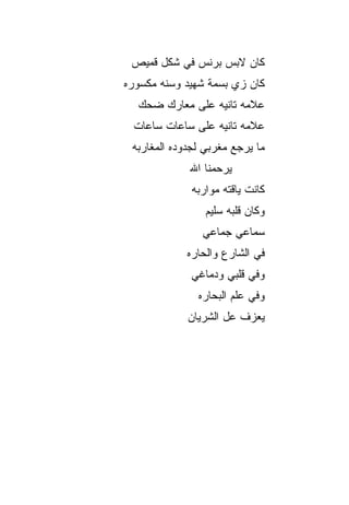 ‫ﻜﺎﻥ ﻻﺒﺱ ﺒﺭﻨﺱ ﻓﻲ ﺸﻜل ﻗﻤﻴﺹ‬
‫ﻜﺎﻥ ﺯﻱ ﺒﺴﻤﺔ ﺸﻬﻴﺩ ﻭﺴﻨﻪ ﻤﻜﺴﻭﺭﻩ‬
  ‫ﻋﻼﻤﻪ ﺘﺎﻨﻴﻪ ﻋﻠﻰ ﻤﻌﺎﺭﻙ ﻀﺤﻙ‬
 ‫ﻋﻼﻤﻪ ﺘﺎﻨﻴﻪ ﻋﻠﻰ ﺴﺎﻋﺎﺕ ﺴﺎﻋﺎﺕ‬
 ‫ﻤﺎ ﻴﺭﺠﻊ ﻤﻐﺭﺒﻲ ﻟﺠﺩﻭﺩﻩ ﺍﻟﻤﻐﺎﺭﺒﻪ‬
             ‫ﻴﺭﺤﻤﻨﺎ ﺍﷲ‬
              ‫ﻜﺎﻨﺕ ﻴﺎﻗﺘﻪ ﻤﻭﺍﺭﺒﻪ‬
                 ‫ﻭﻜﺎﻥ ﻗﻠﺒﻪ ﺴﻠﻴﻡ‬
                ‫ﺴﻤﺎﻋﻲ ﺠﻤﺎﻋﻲ‬
             ‫ﻓﻲ ﺍﻟﺸﺎﺭﻉ ﻭﺍﻟﺤﺎﺭﻩ‬
             ‫ﻭﻓﻲ ﻗﻠﺒﻲ ﻭﺩﻤﺎﻏﻲ‬
               ‫ﻭﻓﻲ ﻋﻠﻡ ﺍﻟﺒ ‪‬ﺎﺭﻩ‬
                  ‫ﺤ‬
             ‫ﻴﻌﺯﻑ ﻋل ﺍﻟﺸﺭﻴﺎﻥ‬
 