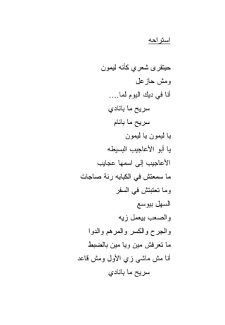 ‫ﺍﺴﺘﺭﺍﺤﻪ‬


       ‫ﺤﻴﺘﻘﺭﻯ ﺸﻌﺭﻱ ﻜﺄﻨﻪ ﻟﻴﻤﻭﻥ‬
                    ‫ﻭﻤﺵ ﺤﺎﺯﻋل‬
          ‫ﺃﻨﺎ ﻓﻲ ﺩﻴﻙ ﺍﻟﻴﻭﻡ ﻟ ‪‬ﺎ....‬
               ‫ﻤ‬
          ‫ﺴ ‪‬ﻴﺢ ﻤﺎ ﺒﺎﻨﺎﺩﻱ‬
                      ‫ﺭ‬
            ‫ﺴ ‪‬ﻴﺢ ﻤﺎ ﺒﺎﻨﺎﻡ‬
                       ‫ﺭ‬
                ‫ﻴﺎ ﻟﻴﻤﻭﻥ ﻴﺎ ﻟﻴﻤﻭﻥ‬
         ‫ﻴﺎ ﺃﺒﻭ ﺍﻷﻋﺎﺠﻴﺏ ﺍﻟﺒﺴﻴﻁﻪ‬
      ‫ﺍﻷﻋﺎﺠﻴﺏ ﺇﻟﻰ ﺍﺴﻤﻬﺎ ﻋﺠﺎﻴﺏ‬
‫ﻤﺎ ﺴﻤﻌﺘﺵ ﻓﻲ ﺍﻟﻜﺒﺎﻴﻪ ﺭ ﹼﺔ ﺼﺎﺠﺎﺕ‬
       ‫ﻨ‬
            ‫ﻭﻤﺎ ﺘﻌﺘﺒﺘﺵ ﻓﻲ ﺍﻟﺴﻔﺭ‬
                     ‫ﺍﻟﺴﻬل ﺒﻴﻭﺴﻊ‬
             ‫ﻭﺍﻟﺼﻌﺏ ﺒﻴﻌﻤل ﺯ ‪‬ﻪ‬
              ‫ﻴ‬
   ‫ﻭﺍﻟﺠﺭﺡ ﻭﺍﻟﻜﺴﺭ ﻭﺍﻟﻤﺭﻫﻡ ﻭﺍﻟ ‪‬ﻭﺍ‬
     ‫ﺩ‬
   ‫ﻤﺎ ﺘﻌﺭﻓﺵ ﻤﻴﻥ ﻭ ‪‬ﺎ ﻤﻴﻥ ﺒﺎﻟﻀﺒﻁ‬
               ‫ﻴ‬
‫ﺃﻨﺎ ﻤﺵ ﻤﺎﺸﻲ ﺯﻱ ﺍﻷﻭل ﻭﻤﺵ ﻗﺎﻋﺩ‬
          ‫ﺴ ‪‬ﻴﺢ ﻤﺎ ﺒﺎﻨﺎﺩﻱ‬
                      ‫ﺭ‬
 