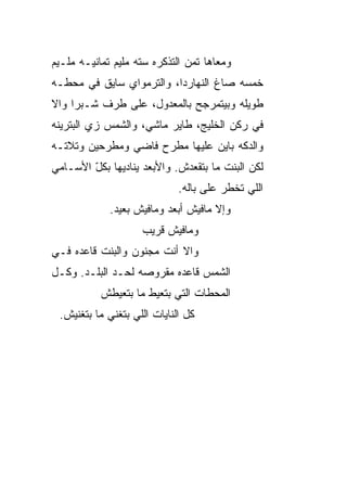 ‫ﻭﻤﻌﺎﻫﺎ ﺘﻤﻥ ﺍﻟﺘﺫﻜﺭﻩ ﺴﺘﻪ ﻤﻠﻴﻡ ﺘﻤﺎﻨﻴـﻪ ﻤﻠـﻴﻡ‬
‫ﺨﻤﺴﻪ ﺼﺎﻍ ﺍﻟﻨﻬﺎﺭﺩﺍ، ﻭﺍﻟﺘﺭﻤﻭﺍﻱ ﺴﺎﻴﻕ ﻓﻲ ﻤﺤﻁـﻪ‬
‫ﻁﻭﻴﻠﻪ ﻭﺒﻴﺘﻤﺭﺠﺢ ﺒﺎﻟﻤﻌﺩﻭل، ﻋﻠﻰ ﻁﺭﻑ ﺸـﺒﺭﺍ ﻭﺍﻻ‬
‫ﹼ‬
‫ﻓﻲ ﺭﻜﻥ ﺍﻟﺨﻠﻴﺞ، ﻁﺎﻴﺭ ﻤﺎﺸﻲ، ﻭﺍﻟﺸﻤﺱ ﺯﻱ ﺍﻟﺒﺘﺭﻴﻨﻪ‬
‫ﻭﺍﻟﺩﻜﻪ ﺒﺎﻴﻥ ﻋﻠﻴﻬﺎ ﻤﻁﺭﺡ ﻓﺎﻀﻲ ﻭﻤﻁﺭﺤﻴﻥ ﻭﺘﻼﺘـﻪ‬
‫ﻟﻜﻥ ﺍﻟﺒﻨﺕ ﻤﺎ ﺒﺘﻘﻌﺩﺵ. ﻭﺍﻷﺒﻌﺩ ﻴﻨﺎﺩﻴﻬﺎ ﺒﻜل ﺍﻷﺴـﺎﻤﻲ‬
        ‫ّ‬
                             ‫ﺍﻟﻠﻲ ﺘﺨﻁﺭ ﻋﻠﻰ ﺒﺎﻟﻪ.‬
             ‫ﻭﺇﻻ ﻤﺎﻓﻴﺵ ﺃﺒﻌﺩ ﻭﻤﺎﻓﻴﺵ ﺒﻌﻴﺩ.‬
                    ‫ﻭﻤﺎﻓﻴﺵ ﻗﺭﻴﺏ‬
‫ﻭﺍﻻ ﺃﻨﺕ ﻤﺠﻨﻭﻥ ﻭﺍﻟﺒﻨﺕ ﻗﺎﻋﺩﻩ ﻓـﻲ‬
‫ﺍﻟﺸﻤﺱ ﻗﺎﻋﺩﻩ ﻤﻘﺭﻭﺼﻪ ﻟﺤـﺩ ﺍﻟﺒﻠـﺩ. ﻭﻜـل‬
           ‫ﺍﻟﻤﺤﻁﺎﺕ ﺍﻟﺘﻲ ﺒﺘﻌ ‪‬ﻁ ﻤﺎ ﺒﺘﻌ ‪‬ﻁﺵ‬
             ‫ﻴ‬         ‫ﻴ‬
 ‫ﻜل ﺍﻟﻨﺎﻴﺎﺕ ﺍﻟﻠﻲ ﺒﺘﻐﻨﻲ ﻤﺎ ﺒﺘﻐﻨﻴﺵ.‬
 