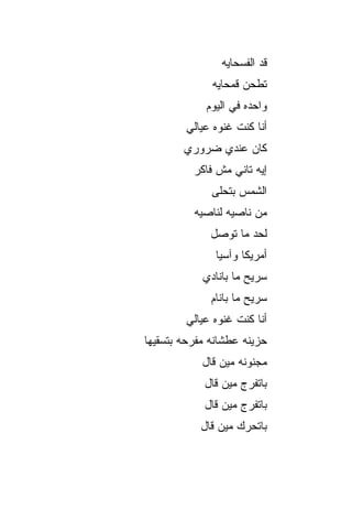 ‫ﻗﺩ ﺍﻟﻔﺴﺤﺎﻴﻪ‬
              ‫ﺘﻁﺤﻥ ﻗﻤﺤﺎﻴﻪ‬
             ‫ﻭﺍﺤﺩﻩ ﻓﻲ ﺍﻟﻴﻭﻡ‬
        ‫ﺃﻨﺎ ﻜﻨﺕ ﻏﻨﻭﻩ ﻋﻴﺎﻟﻲ‬
        ‫ﻜﺎﻥ ﻋﻨﺩﻱ ﻀﺭﻭﺭﻱ‬
          ‫ﺇﻴﻪ ﺘﺎﻨﻲ ﻤﺵ ﻓﺎﻜﺭ‬
              ‫ﺍﻟﺸﻤﺱ ﺒﺘﺤﻠﻰ‬
          ‫ﻤﻥ ﻨﺎﺼﻴﻪ ﻟﻨﺎﺼﻴﻪ‬
              ‫ﻟﺤﺩ ﻤﺎ ﺘﻭﺼل‬
               ‫ﺃﻤﺭﻴﻜﺎ ﻭﺁﺴﻴﺎ‬
            ‫ﺴ ‪‬ﻴﺢ ﻤﺎ ﺒﺎﻨﺎﺩﻱ‬
                        ‫ﺭ‬
              ‫ﺴ ‪‬ﻴﺢ ﻤﺎ ﺒﺎﻨﺎﻡ‬
                         ‫ﺭ‬
        ‫ﺃﻨﺎ ﻜﻨﺕ ﻏﻨﻭﻩ ﻋﻴﺎﻟﻲ‬
‫ﺤﺯﻴﻨﻪ ﻋﻁﺸﺎﻨﻪ ﻤﻔﺭﺤﻪ ﺒﺘﺴﻘﻴﻬﺎ‬
            ‫ﻤﺠﻨﻭﻨﻪ ﻤﻴﻥ ﻗﺎل‬
            ‫ﺒﺎﺘﻔ ‪‬ﺝ ﻤﻴﻥ ﻗﺎل‬
                     ‫ﺭ‬
            ‫ﺒﺎﺘﻔ ‪‬ﺝ ﻤﻴﻥ ﻗﺎل‬
                     ‫ﺭ‬
           ‫ﺒﺎﺘ ‪‬ﺭﻙ ﻤﻴﻥ ﻗﺎل‬
                     ‫ﺤ‬
 