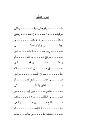 ‫ﻏﻨﻭﻩ ﻋﻴﺎﻟﻲ‬


‫ﺸـــــ ـﻴﺨﻭﺨﺘﻲ ﺩﻴﺨـــــ ـﻭﺨﺘﻲ‬
    ‫ـ‬                ‫ـ‬
‫ـﻭﺨﺘﻲ‬
    ‫ـﻥ ﺨــــ‬
           ‫ـﻪ ﻤــــ‬
                  ‫ﺒﺭﻗﻭﻗــــ‬
‫ﺭﺤ‪‬ﺘـــــــﻰ ﻭﺍﻻ ﺠﻴﺘـــــــﻲ‬
            ‫ﹼ‬              ‫‪‬‬
‫ـﻰ‬‫ـﻲ ﻭﺍﻻ ‪‬ﺤﺨﹾﺘــــــ‬
            ‫ﹼﺭ‬     ‫ﺠﻴﺘــــــ‬
‫ﺴـــــ ‪‬ﻴﺢ ﻤـــــﺎ ﺒﺎﻨـــــﺎﺩﻱ‬
                      ‫ﺭ‬
‫ﺴــــ ـ ‪‬ﻴﺢ ﻤــــ ـﺎ ﺒﺎﻨــــ ـﺎﻡ‬
  ‫ـ‬          ‫ـ‬         ‫ﺭ‬
‫ﺭﺤﻠـــــﻪ ﻤـــــﻥ ﻗﻌـــــﺎﺩﻱ‬
‫ﺤـــــﻕ ﻤـــــﻥ ﺍﻷﺤـــــﻼﻡ‬
‫ـﺎﺩﻱ‬
   ‫ـﻭﺍﻥ ﺍﻟﻤﻌـــــــ‬
                  ‫ﺤﻠـــــــ‬
‫ﻓـــــﻲ ﻤﻴﻌـــــﺎﺩﻱ ﺘﻤـــــﺎﻡ‬
‫ﺒـــــــﺎﻨﻘﺵ ﺒﺎﻟﻼﺴـــــــﻠﻜﻲ‬
   ‫ـ‬                ‫ـ‬
‫ﺒـــــﺎﻨﻔﺦ ﺒـــــﻴﻥ ﺇﻴـــــﺩﻱ‬
‫‪‬‬
‫ﻓـــــﻲ ﺍﻟﻅﻠﻤـــــﻪ ﺒـــــﺎﺘﻑ‬
‫ﹼ‬
‫ـﻭﺍﺒﻌﻲ‬
     ‫ـﻥ ﺼــــ‬
            ‫ـﺎﻗﻠﻊ ﻤــــ‬
                      ‫ﺒــــ‬
‫ﺩﺒﻠــــــــﺔ ﺍﻟﺨﺼــــــــﺎﻡ‬
  ‫ـ‬             ‫ـ‬
‫ـﺏ‬‫ـﻰ ﺨﺎﻴــــ‬‫ـﺎﻴﻑ ﺃﺒﻘــــ‬‫ﺨــــ‬
 