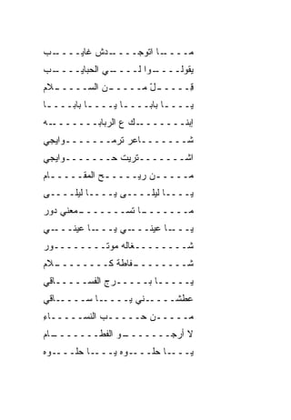 ‫ـﺏ‬
 ‫ـﺩﺵ ﻏﺎﻴــــ‬
           ‫ـﺎ ﺍﺘﻭﺠــــ‬
                     ‫ﻤــــ‬
‫ـﺏ‬
 ‫ـﻲ ﺍﻟﺤﺒﺎﻴــــ‬
             ‫ـﻭﺍ ﻟــــ‬
                     ‫ﻴﻘﻭﻟــــ‬
‫ـﻼﻡ‬
  ‫ـﻥ ﺍﻟﺴـــــ‬
            ‫ـل ﻤـــــ‬
                   ‫ِـــــ ّ‬
                          ‫ﻗ‬
‫ﻴــــﺎ ﺒﺎﺒــــﺎ ﻴــــﺎ ﺒﺎﺒــــﺎ‬
 ‫ـ‬        ‫ـ‬               ‫ـ‬
‫ـﻪ‬‫ـﻙ ﻉ ﺍﻟﺭﺒﺎﺒـــــــ‬‫ﺇﺒﻨـــــــ‬
‫ﺸـــــــﺎﻋﺭ ﺘﺭﻤـــــــﻭﺍﻴﺠﻲ‬
‫ﺍﺸـــــــﺘﺭﻴﺕ ﺤـــــــﻭﺍﻴﺠﻲ‬
‫ﻤـــــﻥ ﺭﻴـــــﺢ ﺍﻟﻤﻘـــــﺎﻡ‬
  ‫ـ‬          ‫ـ‬        ‫ـ‬
‫ﻴــــﺎ ﻟﻴﻠــــﻰ ﻴــــﺎ ﻟﻴﻠــــﻰ‬
‫ـ ‪‬ﻌﻨﻲ ﺩﻭﺭ‬
       ‫ـﺎ ﺘﺴـــــــ ﻤ‬
                    ‫ﻤـــــــ‬
‫ـﻲ‬‫ـﺎ ﻋﻴﻨـــ‬‫ـﻲ ﻴـــ‬‫ـﺎ ﻋﻴﻨـــ‬‫ﻴـــ‬
‫ﺸــــــــﻐﺎﻟﻪ ﻤﻭﺘــــــــﻭﺭ‬
‫ـﻼﻡ‬
  ‫ـ ﹼﺎﻁﺔ ﻜــــــــ‬
               ‫ﺸــــــــ ﻔ‬
‫ﻴـــــﺎ ﺒـــــﺭﺝ ﺍﻟﻔﺴـــــﺎﻗﻲ‬
‫ـﺎﻗﻲ‬‫ـﺎ ﺴــــ‬‫ـﻨﻲ ﻴــــ‬‫ﻋ ﹼﺸــــ‬
                          ‫ﻁ‬
‫ﻤـــــﻥ ﺤـــــﺏ ﺍﻟﻨﺴـــــﺎﺀ‬
‫ِ‬           ‫‪‬‬
‫ـﺎﻡ‬
  ‫ـﻭ ﺍﻟﻔﻁـــــــ‬
               ‫ﻻ ﺃﺭﺠـــــــ‬
‫ـﻭﻩ‬‫ـﺎ ﺤﻠـــ‬‫ـﻭﻩ ﻴـــ‬‫ـﺎ ﺤﻠـــ‬‫ﻴـــ‬
 