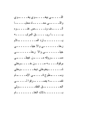 ‫ـﻭﻱ‬
  ‫ـﻭﻱ ﻴﻐــــ‬
           ‫ـﻲ ﺒﻴﻐــــ‬
                    ‫ﺍﻟﻠــــ‬
‫ﻭﺍﻟﻠـــــﻲ ﻤﻌـــــﺎﻩ ﻤﻌﺎﻴـــــﺎ‬
‫ﺃﻟـــــﻑ ﻭﻨـــــﺹ ﻏﻨـــــﻭﻩ‬
          ‫‪‬‬
‫ﻴـــــﺎ ﺭﻴـــــﻕ ﺍﻟﻤﺭﺍﻴـــــﻪ‬
  ‫ـﺎﺭﺩ ﺍﻟﻤــــــــ‬
‫ـﻼﻡ‬           ‫ﻴــــــــ ‪‬‬
‫ﺭﺤ‪‬ﺘـــــــﻲ ﻭﺍﻻ ﺠﻴﺘـــــــﻲ‬
                           ‫‪‬‬
‫ـﻲ‬‫ـﻲ ﻭﺍﻻ ﺭﺤ‪‬ﺘــــــ‬
           ‫‪‬‬       ‫ﺠﻴﺘــــــ‬
‫ـﻲ‬
 ‫ـﻥ ﻏﻴﻁــــ‬
          ‫ـﺭﻭﻗﻪ ﻤــــ‬
                    ‫ﻤﺴــــ‬
‫ـﻭﺨﺘﻲ‬
    ‫ـﻥ ﺨــــ‬
           ‫ـﻪ ﻤــــ‬
                  ‫ﺒﺭﻗﻭﻗــــ‬
‫ﺸـــــ ـﻴﺨﻭﺨﺘﻲ ﺩﻴﺨـــــ ـﻭﺨﺘﻲ‬
    ‫ـ‬                ‫ـ‬
‫ـﺎﻡ‬
  ‫ـﻲ ﺍﻹﻤــــ‬
           ‫ـﻁﻭﺡ ﻓــــ‬
                    ‫ﻭﺴــــ‬
‫ـﻲ‬‫ـﺭﻓﻭﺍ ﻟــــ‬‫ـﻪ ﻴﺼــــ‬‫ﻨﻔﺴــــ‬
‫ـﻭﻟﻲ‬‫ـﻕ ﺍﻟﻁﻔـــــــ‬
                ‫ﺍﻟﺤـــــــ ﹼ‬
‫ﺒــــــــﺩﻻﺕ ﺍﻟﺨﺘــــــــﺎﻡ‬
 