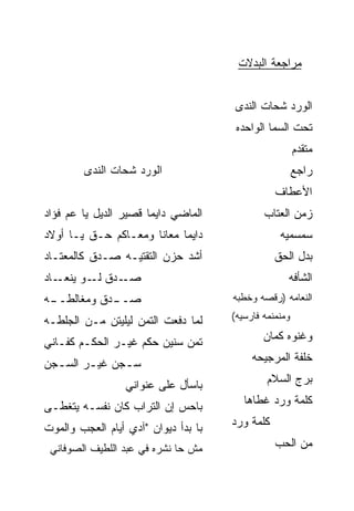 ‫ﻤﺭﺍﺠﻌﺔ ﺍﻟﺒﺩ ﹶﺕ‬
                                        ‫‪ ‬ﻻ‬


                                       ‫ﺍﻟﻭﺭﺩ ﺸ ‪‬ﺎﺕ ﺍﻟﻨﺩﻯ‬
                                               ‫ﺤ‬
                                       ‫ﺘﺤﺕ ﺍﻟﺴﻤﺎ ﺍﻟﻭﺍﺤﺩﻩ‬
                                                         ‫ﻤﺘ ﹶﺩﻡ‬
                                                         ‫ﹾﻘ ‪‬‬
        ‫ﺍﻟﻭﺭﺩ ﺸ ‪‬ﺎﺕ ﺍﻟﻨﺩﻯ‬
                ‫ﺤ‬                                        ‫‪‬ﺍﺠﻊ‬
                                                         ‫ﺭ ‪‬‬
                                                 ‫ﺍﻷﻋﻁﺎﻑ‬
‫ﺍﻟﻤﺎﻀﻲ ﺩﺍﻴﻤﺎ ﻗﺼﻴﺭ ﺍﻟﺩﻴل ﻴﺎ ﻋﻡ ﻓﺅﺍﺩ‬
     ‫‪‬‬                ‫ﹰ‬                       ‫ﺯﻤﻥ ﺍﻟﻌﺘﺎﺏ‬
‫ﺩﺍﻴﻤﺎ ﻤﻌﺎﻨﺎ ﻭﻤﻌـﺎﻜﻡ ﺤـﻕ ﻴـﺎ ﺃﻭﻻﺩ‬
         ‫ﹼ‬                 ‫ﹰ‬                       ‫ﺴﻤﺴﻤ ‪‬ﻪ‬
                                                    ‫ﻴ‬
‫ﺃﺸﺩ ﺤﺯﻥ ﺍﻟﺘﻘﺘﻴـﻪ ﺼـﺩﻕ ﻜﺎﻟﻤﻌﺘـﺎﺩ‬
                            ‫‪‬‬                    ‫ﺒﺩل ﺍﻟﺤﻕ‬
‫ـﺎﺩ‬‫ـﺩﻕ ـﻭ ﻴﻨﻌـ‬
          ‫ﻟـ‬  ‫ﺼـ‬                                     ‫ﺍﻟﺸﺄﻓﻪ‬
‫ـﻪ‬
 ‫ـﺩﻕ ﻭﻤﻐﺎﻟﻁــ‬
            ‫ﺼــ‬                       ‫ﺍﻟﻨﻌﺎﻤﻪ )ﺭﻗﺼﻪ ﻭﺨﻁﺒﻪ‬

‫ﻟ ‪‬ﺎ ﺩﻓﻌﺕ ﺍﻟﺘ ‪‬ﻥ ﻟﻴﻠﻴﺘﻥ ﻤـﻥ ﺍﻟﺠﻠﻁـﻪ‬
                    ‫ﹶﻤ‬          ‫ﻤ‬     ‫ﻭﻤﻨﻤﻨﻤﻪ ﻓﺎﺭﺴ ‪‬ﻪ(‬
                                        ‫ﻴ‬

‫ﺘ ‪‬ﻥ ﺴﻨﻴﻥ ﺤﻜﻡ ﻏﻴـﺭ ﺍﻟﺤﻜـﻡ ﻜ ﹼـﺎﻨﻲ‬
    ‫ﻔ‬                         ‫ﹶﻤ‬              ‫ﻭﻏﻨﻭﻩ ﻜﻤﺎﻥ‬

‫ﺴـﺠﻥ ﻏﻴـﺭ ﺍﻟﺴـﺠﻥ‬
  ‫ـ‬     ‫ـ‬     ‫ـ‬                            ‫ﺨﻠﻔﺔ ﺍﻟﻤﺭﺠﻴﺤﻪ‬

                  ‫ﺒﺎﺴﺄل ﻋﻠﻰ ﻋﻨﻭﺍﻨﻲ‬             ‫ﺒﺭﺝ ﺍﻟﺴﻼﻡ‬

‫ﺒﺎﺤﺱ ﺇﻥ ﺍﻟﺘﺭﺍﺏ ﻜﺎﻥ ﻨﻔﺴـﻪ ﻴﺘﻐ ﹼـﻰ‬
  ‫ﻁ‬                         ‫‪‬‬            ‫ﻜﻠﻤﺔ ﻭﺭﺩ ﻏﻁﺎﻫﺎ‬
                                               ‫‪‬‬

‫ﺒﺎ ﺒﺩﺃ ﺩﻴﻭﺍﻥ "ﺁﺩﻱ ﺃﻴﺎﻡ ﺍﻟﻌﺠﺏ ﻭﺍﻟﻤﻭﺕ‬   ‫ﻜﻠﻤﺔ ﻭﺭﺩ‬
                                      ‫‪‬‬

 ‫ﻤﺵ ﺤﺎ ﻨﺸﺭﻩ ﻓﻲ ﻋﺒﺩ ﺍﻟﻠﻁﻴﻑ ﺍﻟﺼﻭﻓﺎﻨﻲ‬               ‫ﻤﻥ ﺍﻟﺤﺏ‬
                                                 ‫‪‬‬
 