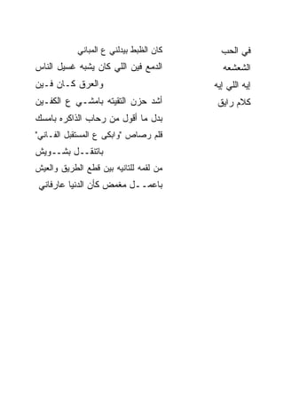 ‫ﻜﺎﻥ ﺍﻟﻅﺒﻁ ﺒﻴﺩﹶﻨﻲ ﻉ ﺍﻟﻤﺒﺎﻨﻲ‬
                        ‫ﻟ‬                  ‫ﻓﻲ ﺍﻟﺤﺏ‬
‫ﺍﻟﺩﻤﻊ ﻓﻴﻥ ﺍﻟﻠﻲ ﻜﺎﻥ ﻴﺸﺒﻪ ﻏﺴﻴل ﺍﻟﻨﺎﺱ‬         ‫ﺍﻟﺸﻌﺸﻌﻪ‬
‫ﻭﺍﻟﻌ ‪‬ﻕ ﻜـﺎﻥ ﻓـﻴﻥ‬
           ‫‪‬ﺭ‬                            ‫ﺇﻴﻪ ﺍﻟﻠﻲ ﺇﻴﻪ‬
‫ﺃﺸﺩ ﺤﺯﻥ ﺍﻟﺘﻘﻴﺘﻪ ﺒﺎﻤﺸـﻲ ﻉ ﺍﻟﻜﻔـﻴﻥ‬
                             ‫‪‬‬            ‫ﻜﻼﻡ ﺭﺍﻴﻕ‬
‫ﺒﺩل ﻤﺎ ﺃﻗﻭل ﻤﻥ ﺭﺤﺎﺏ ﺍﻟﺫﺍﻜﺭﻩ ﺒﺎﻤﺴﻙ‬
‫ﻗﻠﻡ ﺭﺼﺎﺹ "ﻭﺍﺒﻜﻰ ﻉ ﺍﻟﻤﺴﺘﻘﺒل ﺍﻟﻔـﺎﻨﻲ"‬
‫ﺒﺎﺘﻨﻘــل ﺒﺸــﻭﻴﺵ‬
‫ﻤﻥ ﻟﻘﻤﻪ ﻟﻠﺘﺎﻨﻴﻪ ﺒﻴﻥ ﻗﻁﻊ ﺍﻟﻁﺭﻴﻕ ﻭﺍﻟﻌﻴﺵ‬
‫ﺒﺎﻋﻤــل ﻤﻐ ‪‬ﺽ ﻜﺄﻥ ﺍﻟﺩﻨﻴﺎ ﻋﺎﺭﻓﺎﻨﻲ‬
                    ‫ﻤ‬
 