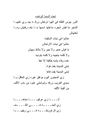 ‫ﺘﺤﺕ ﺍﻟﺴﻤﺎ ﺍﻟﻭﺍﺤﺩﻩ‬
‫ﺍﻟﻨﻭﺭ ﻴﺒﻭﺱ ﺍﻟﻅﹼﻪ ﻓﻲ ﺍﻟﻬﻭﺍ ﺘﺭﺘﻌﺵ ﻭﺭﻗـﻪ ﻴﺠـﺭﻱ ﻋﻠﻴﻬـﺎ‬
                                   ‫ﻠ‬
‫ﺍﻟﺸﺠﺭ ﻤﺎ ﻓﻴﺵ ﺸﺠﺭﻩ ﺴﺎﻋﺘﻬﺎ ﺍﺴﻤﻬﺎ ﻤـﺎ ﺒﺘﻌـﺭﻓﻨﻴﺵ ﻭﻤـﺎ‬
                                                     ‫ﺸﻔﺘﻬﺎﺵ‬
                          ‫ﻋﺎﺸﻭﺍ ﻓﻲ ﺘﺒﺎﺕ ﺍﻟﺴﻜﻴﻨﻪ‬
                       ‫ﻋﺎﺸﻭﺍ ﻓﻲ ﻨﺒﺎﺕ ﺍﻻﺭﺘﻌﺎﺵ‬
           ‫ﻤﺎ ﻓﻴﺵ ﺤﺠﺭ ﻭﻻ ﺠﻴﺭ ﻭﻻ ﺒﻼﻁ ﺴﻬﻴﺎﻥ‬
                  ‫ﻭﻻ ﻜﻠﻤﻪ ﺒﺘﺠﻴﺒﻪ ﻭﻻ ﻜﻠﻤﻪ ﺒﺘﻭ ‪‬ﻴﻪ‬
                    ‫ﺩ‬
                    ‫ﻋﻨﺩﻩ ﻭﻓﺎﺀ ﻴﺸﺒﻪ ﻁﺎﻗﻴﺔ ﺇﻻ ﺨﻔﺎ‬
                           ‫ﺇﻤﺘﻰ ﺍﻟﻤﺩﻴﻨﻪ ﺒﻘﺕ ﻓﺅﺍﺩ‬
                           ‫ﺇﻤﺘﻰ ﺍﻟﻤﺩﻴﻨﺔ ﺒﻘﺕ ﻓﺎﻫﺎ‬
‫ﺯﻱ ﺍﻟﻤﺠﻨﻭﻥ ﺍﻟﻴﻭﻡ ﻤﻭﺍﻓﻕ ﻏﻴﺭﻩ ﺯﻱ ﺍﻟﻌﺎﻗل ﻴـﺎ‬
‫ﺴﻴﺩﻱ ﺍﻟﻐﺭﻴﺏ ﻭﺭﻗﻪ ﻭﺸﻭﺸﺘﻨﻲ ﻏﻨﻭﻩ ﻤﻥ ﺒﺎﺏ ﺍﻷﻟﻑ‬
                                  ‫ﻤﻥ ﺃﻟﻔ ‪‬ﺔ ﺍ ُﻟﻔﻪ‬
                                     ‫ﻴ ﻷ‬


‫ﺃﻨــــﺎ ﺯﻱ ﻋﺭﻗﻬــــﺎ ﻤﻌﺎﻫــــﺎ‬
                    ‫‪‬‬
‫ـﻑ‬
‫ـﻲ ﺍﻟﻜــــ ﹼ‬
           ‫ـﻪ ﻓــــ‬
                  ‫ﺯﻱ ﺍﻟﺤ ﹼــــ‬
                      ‫‪ ‬ﻨ‬
 ‫ـﻲ ﺭﻴﻘﻬـــ‬
‫ـﺎ‬        ‫ـﻪ ﻓـــ‬
                ‫ﺯﻱ ﺍﻟﺯﻏﺭﻭﻁـــ‬
 