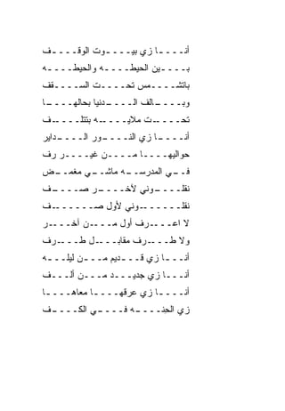 ‫ﺃﻨـــ ـﺎ ﺯﻱ ﺒﻴـــ ـﻭﺕ ﺍﻟﻭﻗـــ ـﻑ‬
 ‫ـ‬           ‫ـ‬           ‫ـ‬
‫ﺒــــﻴﻥ ﺍﻟﺤﻴﻁــــﻪ ﻭﺍﻟﺤﻴﻁــــﻪ‬
 ‫ـ‬           ‫ـ‬           ‫ـ‬
‫ﺒﺎﺘﺸــــ ‪‬ﺱ ﺘﺤــــﺕ ﺍﻟﺴــــﻘﻑ‬
                   ‫ﻤ‬
‫ـﺎ‬
 ‫ـﺩﻨﻴﺎ ﺒﺤﺎﻟﻬــــ‬
               ‫ـﺎﻟﻑ ﺍﻟــــ‬
                      ‫ﻭﺒــــ ﹼ‬
‫ـﻑ‬
‫ـﻪ ﺒﺘﺘﻠــــ ﹼ‬‫ـﺕ ﻤﻼﻴــــ‬‫ﺘﺤــــ‬
    ‫ـﻭﺭ ﺍﻟــــ‬
‫ـﺩﺍﻴﺭ‬        ‫ـﺎ ﺯﻱ ﺍﻟﻨــــ‬
                         ‫ﺃﻨــــ‬
‫ﺤﻭﺍﻟﻴﻬــــﺎ ﻤــــﻥ ﻏﻴــــﺭ ﺭﻑ‬
‫ﹼ‬
‫ـﻲ ﻤﻐﻤ ـﺽ‬
 ‫‪‬ــ‬    ‫ـﻪ ﻤﺎﺸــ‬
               ‫ـﻲ ﺍﻟﻤﺩﺭﺴــ‬
                         ‫ﻓــ‬
‫ـﻑ‬
‫ـﺭ ﺼــــ ﹼ‬
         ‫ـﻭﻨﻲ ﻵﺨــــ‬
                   ‫ﻨﻘﻠــــ‬
‫ـﻑ‬
‫ـﻭﻨﻲ ﻷﻭل ﺼــــــ ﹼ‬‫ﻨﻘﻠــــــ‬
‫ـﺭ‬‫ـﻥ ﺁﺨـــ‬‫ـﺭﻑ ﺃ ‪‬ل ﻤـــ‬
                ‫ﻭ‬      ‫ﻻ ﺍﻋـــ‬
‫ـﺭﻑ‬‫ـل ﻁـــ‬‫ـﺭﻑ ﻤﻘﺎﺒـــ‬‫ﻭﻻ ﻁـــ‬
‫ﺃﻨــ ـﺎ ﺯﻱ ﻗــ ـﺩﻴﻡ ﻤــ ـﻥ ﻟﻴﻠــ ـﻪ‬
 ‫ـ‬        ‫ـ‬        ‫ـ‬     ‫‪‬‬   ‫ـ‬
‫ﺃﻨـــﺎ ﺯﻱ ﺠﺩﻴـــﺩ ﻤـــﻥ ﺃﻟـــﻑ‬
                     ‫‪‬‬
‫ﺃﻨــــﺎ ﺯﻱ ﻋﺭﻗﻬــــﺎ ﻤﻌﺎﻫـــ ـﺎ‬
 ‫ـ‬          ‫ـ‬        ‫ـ ‪‬‬
‫ـﻑ‬
 ‫ـﻲ ﺍﻟﻜــــ‬
          ‫ـﻪ ﻓــــ‬
                 ‫ﺯﻱ ﺍﻟﺤ ﹼــــ‬
                     ‫‪ِ ‬ﻨ‬
 