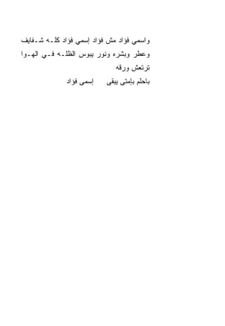 ‫ﻭﺍﺴﻤﻲ ﻓﺅﺍﺩ ﻤﺵ ﻓﺅﺍﺩ ﺇﺴﻤﻲ ﻓﺅﺍﺩ ﻜﻠـﻪ ﺸـﻔﺎﻴﻑ‬
‫ﻭﻋﻁﺭ ﻭﺒﺸﺭﻩ ﻭﻨﻭﺭ ﻴﺒﻭﺱ ﺍﻟﻅﹼـﻪ ﻓـﻲ ﺍﻟﻬـﻭﺍ‬
             ‫ﻠ‬
                             ‫ﺘﺭﺘﻌﺵ ﻭﺭﻗﻪ‬
              ‫ﺇﺴﻤﻰ ﻓﺅﺍﺩ‬   ‫ﺒﺎﺤﻠﻡ ﺒﺈﻤﺘﻰ ﻴﺒﻘﻰ‬
 