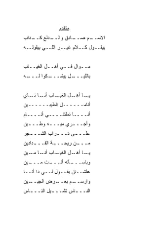 ‫ﻤ ﹾ ﹶ ﺩﻡ‬
               ‫ِﺘﻘ ِ ‪‬‬
‫ـ ‪‬ﺍﺏ‬
  ‫ـﺩﻟﻊ ﻜــ ﺩ‬
           ‫ـﺎﺩﻕ ﻭﺍﻟــ‬
                    ‫ـﻡ ﺼــ‬
                         ‫ﺍﻻﺴــ‬
‫ﺒﻴﻘــﻭل ﻜــﻼﻡ ﻏﻴــﺭ ﺍﻟﻠــﻲ ﺒﻴﻘﻭﻟــﻪ‬


‫ﻤــ ‪‬ﺍل ﻓــﻲ ﺃﻫــل ﺍﻟﻐﻴــﺎﺏ‬
                      ‫ﻭ‬
‫ـﻪ‬
 ‫ـﻜﻭﺍ ﻟـــ‬
         ‫ـل ﺒﻴﺸـــ‬
                 ‫ﺒﺎﻟﻠﻴـــ‬


‫ـﺎﺏ ـﺎ ـﺎﻱ‬
   ‫ﺃﻨـ ﻨـ‬ ‫ـﺎ ـل ﺍﻟﻐﻴـ‬
                  ‫ﻴـ ﺃﻫـ‬
‫ﺃﻨﺎﻤــــــل ﺍﻟﻁ ‪‬ﺒــــــﻴﻥ‬
         ‫ﻴ‬
‫ﺃﻨــــﺎ ﻨ ‪‬ﻠﺘﻨــــﻲ ﺃﻨــــﺎﻡ‬
                 ‫ﻤ‬
‫ﻭﺃﺠـــﺭﻱ ﻤ ‪‬ـــﻪ ﻭﻁـــﻴﻥ‬
  ‫ـ‬      ‫ﻴ ـ‬      ‫ـ‬
‫ﻋﻠــ ـﻰ ﺘــ ـﺭﺍﺏ ﺍﻟﺸــ ـﺠﺭ‬
  ‫ـ‬          ‫ـ‬      ‫ـ‬
‫ﻤــ ـﻥ ﺭﻴﺤــ ـﺔ ﺍﻟﻔــ ـﺩﺍﺩﻴﻥ‬
     ‫ـ‬        ‫ـ‬        ‫ـ‬
‫ـﺎﺏ ـﺎ ـﻴﻥ‬
   ‫ﺃﻨـ ﻤـ‬ ‫ـﺎ ـل ﺍﻟﻐﻴـ‬
                  ‫ﻴـ ﺃﻫـ‬
‫ـﻴﻥ‬
  ‫ـﺕ ﻤـــ‬
        ‫ـﺄﻟﻪ ﺃﻨـــ‬
                 ‫ﻭﺒﺎﺴـــ‬
‫ﻋﻠﺸــﺎﻥ ﻴﻘــﻭل ﻟــﻲ ﺩﺍ ﺃﻨــﺎ‬
‫ـﻴﻥ‬
  ‫ـﺭﺽ ﺍﻟﺠﺒــ‬
           ‫ﻭﺍﺭ ـﻡ ﺒﻌــ‬
                 ‫ﺴــ‬
‫ﺍﻟﻨــ ـﺎﺱ ﺘﺸــ ـﻴل ﺍﻟﻨــ ـﺎﺱ‬
  ‫ـ‬         ‫ـ‬        ‫ـ‬
 