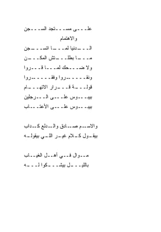 ‫ﻋﻠـــﻰ ﻤﺴـــﺘﺠﺩ ﺍﻟﺴـــﺠﻥ‬
         ‫‪‬‬
               ‫ﻭﺍﻻﻫﺘﻤﺎﻡ‬
‫ـ ‪‬ﻥ‬
 ‫ـﺎ ﺍﺘ ‪‬ـــ ﺠ‬
      ‫ـﺩﻨﻴﺎ ﻟ ‪‬ـــ ﹾﺴ‬
              ‫ﻤ‬     ‫ﺍﻟـــ‬
‫ـﻥ‬
 ‫ـﺘﺵ ﺍﻟﻤﻜـــ‬
           ‫ـﺎ ﺒﻁﻠـــ‬
                   ‫ﻤـــ‬
‫ﻭﻻ ﻀـــﺤﻙ ﻟﻤـــﺎ ﻗـــﺭﻭﺍ‬
‫ـﺭﻭﺍ‬‫ـﺭﻭﺍ ﻭﻓ ﹼـــــ‬
         ‫ﻘ‬        ‫ﻭﻨ ﹼـــــ‬
                       ‫ﻘ‬
‫ـﺎﻡ‬
  ‫ـﺭﺍﺭ ﺍﻻ ﹼﻬـــ‬
      ‫ﺘ‬       ‫ـﺔ ﻗـــ‬
                    ‫ﻗﻭﻟـــ‬
‫ﺒﻴﺒـــﻭﺱ ﻋﻠـــﻰ ﺍﻟـــﺭﺠﻠﻴﻥ‬
‫ـﺎﺏ‬‫ـﻰ ﺍﻷﻋﺘــ‬‫ـﻭﺱ ﻋﻠــ‬‫ﺒﻴﺒــ‬


‫ـﺩﻟﻊ ـﺩﺍﺏ‬
  ‫ﻜـ ‪‬‬   ‫ـﺎﺩﻕ ﻭﺍﻟـ‬‫ـﻡ ﺼـ‬‫ﻭﺍﻻﺴـ‬
‫ـﻪ‬
 ‫ـﻭل ـﻼﻡ ـﺭ ـﻲ ﺒﻴﻘﻭﻟـ‬
         ‫ﺒﻴﻘـ ﻜـ ﻏﻴـ ﺍﻟﻠـ‬


‫ﻤــ ‪‬ﺍل ﻓــﻲ ﺃﻫــل ﺍﻟﻐﻴــﺎﺏ‬
                      ‫ﻭ‬
‫ـﻪ‬
 ‫ـﻜﻭﺍ ﻟـــ‬
         ‫ﺒﺎﻟﻠﻴــ ـل ﺒﻴﺸـــ‬
                 ‫ـ‬
 