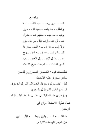 ‫ﺭﺍﺠـﻊ‬
        ‫ـﺏ ﺍﻟﻅﻠ ـﻪ‬
         ‫ـﻭﺭ ﺒﻴﺤـــ ‪ ‬ﹼـــ‬
                         ‫ﺍﻟﻨـــ‬
        ‫ﻭﺍﻟﻅﻠـــﻪ ﺒﺘﺤـــﺏ ﺍﻟﻨـــﻭﺭ‬
                 ‫‪‬‬
        ‫ﻭﻓﻴــ ـﻪ ﺒﻴﻨــ ـﺎﺘﻬﻡ ﻋــ ـﺫﻭل‬
           ‫ـ‬         ‫ـ‬        ‫ـ‬
        ‫ﻤــﺵ ﻋــﺎﺭﻑ ﻴﺒﻘــﻰ ﻤــﻴﻥ‬
        ‫ـﺎﺭ ﺩﺍ‬
             ‫ـﻪ ﺍﻟﻨﻬــ‬
                     ‫ـﻤﻪ ﺇﻴــ‬
                            ‫ﻭﻻ ﺇﺴــ‬
        ‫ﻜــﺎﻥ ﺇﺴــﻤﻪ ﺇﻴــﻪ ﺍﻤﺒــﺎﺭﺡ‬
        ‫ﻋـــﺫﻭل ﻻﺠـــل ﺍﻟﻌﺠـــﺏ‬
        ‫ﻟ ـﻭ ﻜﻨ ـﺕ ﻋ ـﺎﻟﻡ ﺼ ـﺤﻴﺢ ﻜﻨ ـﺕ‬
         ‫ـ‬       ‫ـ‬      ‫ـ‬    ‫ـ ـ‬

    ‫ـﺕ ـﻪ ـﻌﺭ ـﻭﺯﻭﻥ ـﻥ‬
     ‫ﻟﻜـ‬   ‫ﻨﻅﻤـ ﻓﻴـ ﺍﻟﺸـ ﺍﻟﻤـ‬
                 ‫ﺸﺎﻋﺭ ﺒﺎﺠ‪‬ﺭﻯ ﻋﻠﻴﻪ ﺍﻷﺒﺤﺎﺙ‬
‫ﻜﺎﻥ ﺍﻷﺼـﻭل ﻴـﺎﻭﻻﺩ ﺍﻟﺤـﻼل ﺃﻗـﻭل ﺃﺠ‪‬ـﺭﻯ‬
     ‫ُ‬
             ‫ﺇﺒﺭﺍﻫﻴﻡ ﺍﻟﻐﻴﻥ ﻜﺎﻥ ﻴﻘﻭل ﺒﺎﺅﺠ‪‬ﺭﻯ‬
‫ﻭﺒﺎﺅﺠﺭﻯ ﻤﻠـﻙ ﻗﺒﺎﺌـل ﻋﻠـﻰ ﺨـﻁ ﺍﻻﺴـﺘﻭﺍﺀ‬

                  ‫ﻋﻤل ﻋﺫﻭل ﺍﻻﺴﺘﻘﻼل ﺭﺍﺡ ﻓﻲ‬
                                      ‫ﺍﻟﺭﺠﻠﻴﻥ‬

   ‫ﻤﻠﺨﻔﻨــﻪ ﺍﻟــﺭﺠﻠﻴﻥ ﺭﺍﺒﻁــﻪ ﺍﻷﻴــﺩﻴﻥ‬
                  ‫ﻤﻥ ﺍﻟﺤﺠ‪‬ﺭ ﻟﻠﻭﺴﻁ ﻤﺘﻜﻠﺒﺸﻪ.‬
                                    ‫ِ‬
 