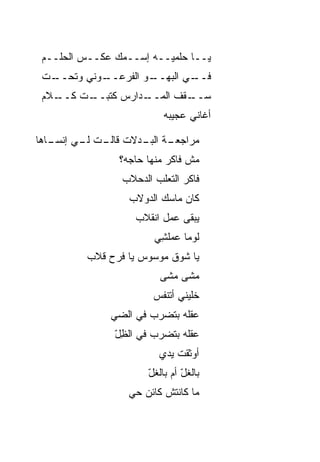 ‫ﻴــﺎ ﺤﻠﻤ ‪‬ــﻪ ﺇﺴــﻤﻙ ﻋﻜــﺱ ﺍﻟﺤﻠــﻡ‬
                         ‫ﻴ‬
 ‫ـﺕ‬
  ‫ـﻭﻨﻲ ﻭﺘﺤــ‬
           ‫ـﻭ ﺍﻟﻔﺭﻋــ‬
                    ‫ـﻲ ﺍﻟﺒﻬــ‬
                            ‫ﻓــ‬
 ‫ـﻼﻡ‬
   ‫ـﺕ ﻜــ‬
        ‫ـﺩﺍﺭﺱ ﻜﺘﺒــ‬
                  ‫ـﻘﻑ ﺍﻟﻤــ‬
                          ‫ﺴــ‬
                           ‫ﺃﻏﺎﻨﻲ ﻋﺠﻴﺒﻪ‬

‫ـﺔ ـﺩﻻﺕ ـﺕ ـﻲ ﺇﻨ ـﺎﻫﺎ‬
   ‫ﺴـ‬    ‫ﻗﺎﻟـ ﻟـ‬ ‫ﻤﺭﺍﺠﻌـ ﺍﻟﺒـ‬
                ‫ﻤﺵ ﻓﺎﻜﺭ ﻤﻨﻬﺎ ﺤﺎﺠﻪ؟‬
                 ‫ﻓﺎﻜﺭ ﺍﻟﺘﻌﻠﺏ ﺍﻟﺩﺤﻼﺏ‬
                   ‫ﻜﺎﻥ ﻤﺎﺴﻙ ﺍﻟﺩﻭﻻﺏ‬
                    ‫ﻴﺒﻘﻰ ﻋﻤل ﺍﻨﻘﻼﺏ‬
                        ‫ﻟﻭ ‪‬ﺎ ﻋﻤﻠ ِﻲ‬
                         ‫ﻤ ‪ ‬ﹾﺸ‬
          ‫ﻴﺎ ﺸﻭﻕ ﻤﻭﺴﻭﺱ ﻴﺎ ﻓﺭﺡ ﻗ ﹼﺏ‬
           ‫ﻼ‬
                          ‫ﻤﺸﻰ ﻤﺸﻰ‬
                          ‫‪‬‬   ‫‪‬‬
                        ‫ﺨﻠﻴﻨﻲ ﺃ ﹶﻨﻔﺱ‬
                           ‫ﺘ‬
               ‫ﻋﻘﻠﻪ ﺒﺘﻀﺭﺏ ﻓﻲ ﺍﻟﻀﻲ‬
               ‫‪‬‬
               ‫ﻋﻘﻠﻪ ﺒﺘﻀﺭﺏ ﻓﻲ ﺍﻟﻅل‬
               ‫ِّ‬
                          ‫ﺃﻭﺜﻘﺕ ﻴﺩﻱ‬
                          ‫‪‬ﹶ ﹶ ﹾ ‪  ‬‬
                       ‫ﺒﺎﻟﻐ ّ ﺃﻡ ﺒﺎﻟﻐل‬
                       ‫ّ‬        ‫ﹸل‬
                  ‫ﻤﺎ ﻜﺎﻨﺘﺵ ﻜﺎﺌﻥ ﺤﻲ‬
                  ‫‪‬‬
 