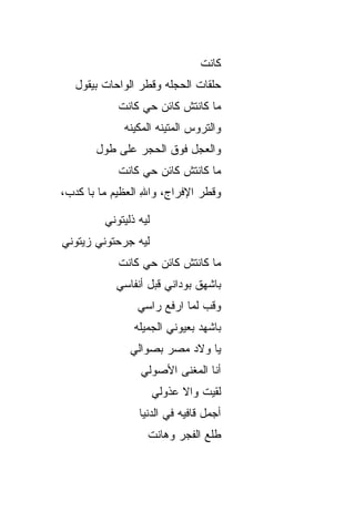 ‫ﻜﺎﻨﺕ‬
   ‫ﺤﻠﻘﺎﺕ ﺍﻟﺤﺠﹼﻪ ﻭﻗﻁﺭ ﺍﻟﻭﺍﺤﺎﺕ ﺒﻴﻘﻭل‬
                       ‫ﻠ‬
            ‫ﻤﺎ ﻜﺎﻨﺘﺵ ﻜﺎﺌﻥ ﺤﻲ ﻜﺎﻨﺕ‬
                 ‫‪‬‬
             ‫ﻭﺍﻟﺘﺭﻭﺱ ﺍﻟﻤﺘﻴﻨﻪ ﺍﻟﻤﻜﻴﻨﻪ‬
       ‫ﻭﺍﻟﻌ ‪‬ل ﻓﻭﻕ ﺍﻟﺤ ‪‬ﺭ ﻋﻠﻰ ﻁﻭل‬
                ‫‪‬ﺠ‬         ‫‪‬ﺠ‬
            ‫ﻤﺎ ﻜﺎﻨﺘﺵ ﻜﺎﺌﻥ ﺤﻲ ﻜﺎﻨﺕ‬
                 ‫‪‬‬
‫ﻭﻗﻁﺭ ﺍﻹﻓﺭﺍﺝ، ﻭﺍﷲ ﺍﻟﻌﻅﻴﻡ ﻤﺎ ﺒﺎ ﻜﺩﺏ،‬
                  ‫ِ‬

         ‫ﻟﻴﻪ ﺫﻟﻴﺘﻭﻨﻲ‬
‫ﻟﻴﻪ ﺠﺭﺤﺘﻭﻨﻲ ﺯﻴﺘﻭﻨﻲ‬
            ‫ﻤﺎ ﻜﺎﻨﺘﺵ ﻜﺎﺌﻥ ﺤﻲ ﻜﺎﻨﺕ‬
                 ‫‪‬‬
           ‫ﺒﺎﺸﻬﻕ ﺒﻭﺩﺍﻨﻲ ﻗﺒل ﺃﻨﻔﺎﺴﻲ‬
                 ‫ﻭﻗﺏ ﻟﻤﺎ ﺍﺭﻓﻊ ﺭﺍﺴﻲ‬
                ‫ﺒﺎﺸﻬﺩ ﺒﻌﻴﻭﻨﻲ ﺍﻟﺠﻤﻴﻠﻪ‬
               ‫ﻴﺎ ﻭﻻﺩ ﻤﺼﺭ ﺒ ‪‬ﻭﺍﻟﻲ‬
                   ‫ﺼ‬
                 ‫ﺃﻨﺎ ﺍﻟﻤﻐﻨﻰ ﺍﻷﺼﻭﻟﻲ‬
                        ‫‪‬‬
                       ‫ﻟﻘﻴﺕ ﻭﺍﻻ ﻋﺫﻭﻟﻲ‬
                             ‫ﹼ‬
                 ‫ﺃﺠﻤل ﻗﺎﻓﻴﻪ ﻓﻲ ﺍﻟﺩﻨﻴﺎ‬
                   ‫ﻁﻠﻊ ﺍﻟﻔﺠﺭ ﻭﻫﺎﻨﺕ‬
 