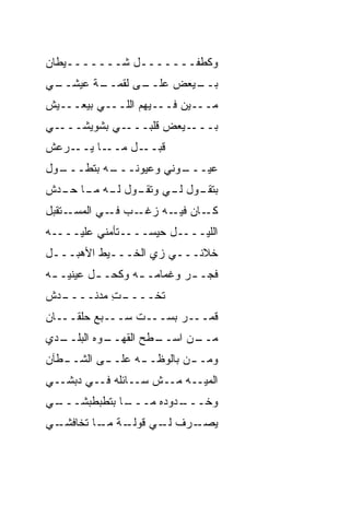 ‫ﻭﻜﻁﻔـــــــل ﺸـــــــﻴﻁﺎﻥ‬
‫ـﻲ‬
 ‫ـﺔ ﻋﻴﺸــ‬
        ‫ـﻰ ﻟﻘﻤــ‬
               ‫ـﻴﻌﺽ ﻋﻠــ‬
                       ‫ﺒــ‬
‫ﻤـــﻴﻥ ﻓـــﻴﻬﻡ ﺍﻟﻠـــﻲ ﺒﻴﻌـــ ‪‬ﺵ‬
 ‫ﻴ‬
‫ـﻲ‬‫ـﻲ ﺒﺸﻭﻴﺸـــ‬‫ـﻴﻌﺽ ﻗﻠﺒـــ‬‫ﺒـــ‬
‫ـﺭﻋﺵ‬‫ـﺎ ﻴــ‬‫ـل ﻤــ‬‫ﻗﺒــ‬
‫ـ ‪‬ل‬
 ‫ـﻪ ﺒﺘ ﹼـــ ﻭ‬
      ‫ـﻭﻨﻲ ﻭﻋﻴﻭﻨـــ ﻁ‬
                    ‫ﻋﻴـــ‬
‫ـﻭل ـﻲ ـﻭل ـﻪ ـﺎ ـ ‪‬ﺵ‬
 ‫ﺒﺘﻘـ ﻟـ ﻭﺘﻘـ ﻟـ ﻤـ ﺤـ ﺩ‬
‫ـﺘﻘﺒل‬‫ـﺏ ـﻲ ﺍﻟﻤﺴـ‬
             ‫ـﺎﻥ ـﻪ ﺯﻏـ ﻓـ‬
                      ‫ﻜـ ﻓﻴـ‬
‫ﺍﻟﻠﻴــــل ﺤﻴﺴــــﺘﺄﻤﻨﻲ ﻋﻠﻴــــﻪ‬
‫ﺨ ﹼﻨـــﻲ ﺯﻱ ﺍﻟﺨـــﻴﻁ ﺍﻷﻫﺒـــل‬
                          ‫ﻼ‬
‫ﻓﺠـ ـﺭ ﻭﻏﻤﺎﻤـ ـﻪ ﻭﻜﺤ‪‬ـ ـل ﻋﻴﻨﻴـ ـﻪ‬
 ‫ـ‬        ‫ـ ﹸ ـ‬              ‫ـ‬
‫ـﺩﺵ‬
  ‫ـﺕ ﻤﺩﻨــــ‬
          ‫ﺘﺨــــ ِ‬
‫ﻗﻤـــﺭ ﺒﺴـــﺕ ‪‬ـــﺒﻊ ﺤﻠﻘـــﺎﻥ‬
          ‫‪‬‬   ‫ﹼﺴ‬
‫ـﺩﻱ‬
  ‫ـﻭﻩ ﺍﻟﺒﻠــ‬
           ‫ـﻁﺢ ﺍﻟﻘﻬــ‬
                    ‫ـﻥ ﺍﺴــ‬
                          ‫ﻤــ‬
‫ﻭﻤـ ـﻥ ﺒﺎﻟﻭﻅـ ـﻪ ﻋﻠـ ـﻰ ﺍﻟﺸـ ـﻁﺂﻥ‬
   ‫ـ‬       ‫ـ‬      ‫ـ‬         ‫ـ‬
‫ﺍﻟﻤ ‪‬ــﻪ ﻤــﺵ ﺴــﺎﺌﻠﻪ ﻓــﻲ ﺩﺒﺸــﻲ‬
                            ‫ﻴ‬
‫ـﻲ‬
 ‫ـﺎ ﺒﺘﻁﺒﻁﺒﺸـــ‬
             ‫ـﺩﻭﺩﻩ ﻤـــ‬
                      ‫ﻭﺨـــ‬
‫ـﻲ‬
 ‫ـﺔ ـﺎ ﺘﺨﺎﻓﺸـ‬
         ‫ـﺭﻑ ـﻲ ﻗﻭﻟـ ﻤـ‬
                  ‫ﻟـ‬  ‫ﻴﺼـ‬
 