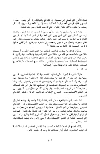 ‫ﻨﻁﺎﻕ ﺍﻷﻤﻭﺭ ﺍﻟﺘﻰ ﺘﺤﺘﺎﺝ ﺇﻟﻰ ﻋﺼﺒﻴﺔ. ﺇﻥ ﺍﻟﺸﺭﺍﺌﻊ ﻭﺍﻟﺩﻴﺎﻨﺎﺕ ﻭﻜل ﺃﻤﺭ ﻴﺤﻤـل ﻋﻠﻴـﻪ‬
‫ﺍﻟﺠﻤﻬﻭﺭ ﻓﻼﺒﺩ ﻓﻴﻪ ﻤﻥ ﺍﻟﻌﺼﺒﻴﺔ. ﺇﺫ ﺍﻟﻤﻁﺎﻟﺒﺔ ﻻ ﺘﺘﻡ ﺇﻻ ﺒﻬﺎ. ﻓﺎﻟﻌﺼﺒﻴﺔ ﻀﺭﻭﺭﺓ ﻟﻠﻤﻠـﺔ.‬
       ‫ﻭﻴﺤﺸﺩ ﺍﺒﻥ ﺨﻠﺩﻭﻥ ﺩﻻﺌل ﻋﻘﻠﻴﺔ ﻭﻨﻘﻠﻴﺔ ﻭﻭﻗﺎﺌﻊ ﺘﺎﺭﻴﺨﻴﺔ ﻟﻠﺘﺩﻟﻴل ﻋﻠﻰ ﻫﺫﻩ ﺍﻟﻘﻀﻴﺔ.‬
‫ﺒﻴﻨﻤﺎ ﻴﻘﺭﺭ ﺍﺒﻥ ﺨﻠﺩﻭﻥ ﻤﻥ ﺠﻬﺔ ﺃﺨﺭﻯ ﻀﺭﻭﺭﺓ ﺍﻟﻌﺼﺒﻴﺔ ﻟﻠﺩﻋﻭﺓ ﺍﻟﺩﻴﻨﻴﺔ، ﻓﻴﻼﺤﻅ‬
‫ﻨﻭﻋﺎ ﻤﻥ ﺍﻟﻤﺸﺎﺒﻬﺔ ﺒﻴﻥ ﺘﺄﺜﻴﺭ ﺍﻟﺩﻴﻥ ﻭﺒﻴﻥ ﺘﺄﺜﻴﺭ ﺍﻟﻌﺼﺒﻴﺔ ﻓﻰ ﺍﻟﺤﻴـﺎﺓ ﺍﻻﺠﺘﻤﺎﻋﻴـﺔ. ﻷﻥ‬‫ﹰ‬
‫ﺍﻟﺩﻴﺎﻨﺔ ﺘﺅﻟﻑ ﺍﻟﻘﻠﻭﺏ ﻭﺘﻭﺠﻬﻬﺎ ﺇﻟﻰ ﻭﺠﻬﺔ ﻭﺍﺤﺩﺓ ﻭﺘﺫﻫﺏ ﺒﺎﻟﺘﻨﺎﻗﺱ ﻭﺍﻟﺘﺤﺎﺴﺩ، ﻭﺘﺅﺩﻯ ﺇﻟﻰ‬
‫ﺍﺘﻔﺎﻕ ﺍﻷﻫﻭﺍﺀ، ﻭﺘﺤﻤل ﻋﻠﻰ ﺍﻟﺘﻌﺎﻭﻥ ﻭﺍﻟﺘﻌﺎﻀﺩ. ﺇﻥ ﺍﻟﺩﻋﻭﺓ ﺍﻟﺩﻴﻨﻴﺔ ﺘﺯﻴﺩ ﺍﻟﺩﻭﻟﺔ ﻓﻰ ﺃﺼﻠﻬﺎ‬
                                      ‫ﻗﻭﺓ ﻋﻠﻰ ﺍﻟﻌﺼﺒﻴﺔ ﺍﻟﺘﻰ ﻜﺎﻨﺕ ﻟﻬﺎ ﻤﻥ ﻋﺩﺩﻫﺎ)٠٤(.‬
‫ﻭﻟﻡ ﻴﻜﻥ ﺇﺩﺭﺍﻙ ﺍﺒﻥ ﺨﻠﺩﻭﻥ ﻟﻠﻌﻼﻗﺎﺕ ﺍﻟﻤﺘﺒﺎﺩﻟﺔ ﺒﻴﻥ ﺍﻟﻨﻅﻡ ﻗﺎﺼﺭًﻋﻠﻰ ﻤﺎ ﺃﻭﻀﺤﻨﺎﻩ‬
                 ‫ﺍ‬
                 ‫ﹶ‬
‫ﺴﻠﻔﹰ، ﻤﻥ ﺍﻫﺘﻤﺎﻤﻪ ﺒﻤﺎ ﻫﻭ ﻗﺎﺌﻡ ﻤﻥ ﻋﻼﻗﺎﺕ ﺒﻴﻥ ﺍﻟﻨﻅﻡ ﺍﻟﺴﻴﺎﺴﻴﺔ ﻭﺍﻻﻗﺘﺼـﺎﺩﻴﺔ ﻭﺍﻟﺩﻴﻨﻴـﺔ‬
                                                                            ‫ﺎ‬
‫ﻭﺍﻟﻌﻤﺭﺍﻨﻴﺔ، ،ﺇﻨﻤﺎ ﻻﺒﻥ ﺨﻠﺩﻭﻥ ﺇﺴﻬﺎﻤﺎﺕ ﺃﺨﺭﻯ ﻓﻰ ﺘﺤﻠﻴل ﺍﻟﻌﻼﻗﺎﺕ ﺍﻟﻤﺘﺒﺎﺩﻟﺔ ﺒﻴﻥ ﺍﻟـﻨﻅﻡ‬
‫ﺍﻻﺠﺘﻤﺎﻋﻴﺔ ﺍﻟﻤﺨﺘﻠﻔﺔ ، ﻭﻫﺫﻩ ﺍﻻﻫﺘﻤﺎﻤﺎﺕ ﺘﺘﻁﺎﺒﻕ –ﺒﻼ ﺸﻙ- ﻤﻊ ﺍﻫﺘﻤﺎﻤﺎﺕ ﻋﻠﻡ ﺍﻻﺠﺘﻤﺎﻉ‬
                               ‫ﺍﻟﺤﺩﻴﺙ، ﻭﺘﺴﺎﻋﺩ ﻋﻠﻰ ﺇﺜﺭﺍﺀ ﻓﻬﻤﻨﺎ ﻟﻠﺤﻴﺎﺓ ﺍﻻﺠﺘﻤﺎﻋﻴﺔ .‬
                                                                     ‫ﺨـﺎﺘﻤـﺔ‬
‫ﺤﺎﻭﻟﺕ ﺍﻟﺩﺭﺍﺴﺔ ﺍﻟﺘﻌﺭﻑ ﻋﻠﻰ ﺍﻟﻌﻤﻠﻴﺎﺕ ﺍﻻﺠﺘﻤﺎﻋﻴﺔ ﺫﺍﺕ ﺍﻷﻫﻤﻴﺔ ﺍﻟﻤﺤﻭﺭﻴـﺔ ﻤـﻥ‬
‫ﻭﺠﻬﺔ ﻨﻅﺭ ﺍﺒﻥ ﺨﻠﺩﻭﻥ. ﻭﻗﺩ ﻅﻬﺭ ﻤﻥ ﺨﻼل ﺘﻨﺎﻭل ﺃﻓﻜﺎﺭ ﺍﺒﻥ ﺨﻠﺩﻭﻥ ﻜﻤﺎ ﻁﺭﺤﻬﺎ ﻓـﻰ‬
‫ﺃﺒﻭﺍﺏ ﻭﻓﺼﻭل ﺍﻟﻤﻘﺩﻤﺔ ﺃﻥ ﻋﻤﻠﻴﺎﺕ ﻭﺍﻟﺼﺭﺍﻉ ﻭﺍﻟﺘﻐﻴﺭ ﺍﻻﺠﺘﻤﺎﻋﻰ ﻭﺍﻟﺘﻁﻭﺭ ﻭﺍﻟﺤـﺭﺍﻙ‬
‫ﺍﻻﺠﺘﻤﺎﻋﻰ، ﺘﻌﺩ ﻤﻥ ﺃﻫﻡ ﺍﻟﻌﻤﻠﻴﺎﺕ ﺍﻻﺠﺘﻤﺎﻋﻴﺔ ﻓﻰ ﺍﻟﻤﺠﺘﻤﻊ، ﻷﻨﻪ ﻨﻅﺭ ﺇﻟﻰ ﻫﺫﻩ ﺍﻟﻌﻤﻠﻴﺎﺕ‬
‫ﺒﺎﻋﺘﺒﺎﺭﻫﺎ ﺍﻷﺴﺎﺱ ﻓﻰ ﺒﻨﺎﺀ ﺍﻟﻨﻅﻡ ﺍﻻﺠﺘﻤﺎﻋﻴﺔ. ﻭﻅﻬﺭ ﺫﻟﻙ ﻤﻥ ﺨﻼل ﺩﻭﺭ ﺍﻟﺘﻌﺎﻭﻥ ﻓـﻰ‬
‫ﻨﻤﻭ ﺍﻟﻨﻅﺎﻡ ﺍﻻﻗﺘﺼﺎﺩﻯ، ﻭﺩﻭﺭ ﺍﻟﺼﺭﺍﻉ ﺍﻻﺠﺘﻤﺎﻋﻰ ﻓﻰ ﺘﺄﺴﻴﺱ ﺍﻟﺩﻭﻟﺔ ﻭﺍﻟﻤﻠﻙ ﻭﺍﻟﻨﻅـﺎﻡ‬
                                                                     ‫ﺍﻟﺴﻴﺎﺴﻲ.‬
‫ﻜﻤﺎ ﺍﻫﺘﻤﺕ ﺍﻟﺩﺭﺍﺴﺔ ﺒﺎﻟﺘﻌﺭﻑ ﻋﻠﻰ ﺍﻟﻨﻅﻡ ﺍﻷﺴﺎﺴﻴﺔ ﻟﻠﻤﺠﺘﻤﻊ، ﻭﻗﺩ ﺃﻭﻀﺢ ﺘﺤﻠﻴـل‬
‫ﻜﺘﺎﺒﺎﺕ ﺍﺒﻥ ﺨﻠﺩﻭﻥ ﻓﻰ ﻫﺫﺍ ﺍﻟﺼﺩﺩ، ﻜﻴﻑ ﻨﻅﺭ ﺇﻟﻰ ﺍﻟﻨﻅﺎﻡ ﺍﻻﻗﺘﺼـﺎﺩﻯ ﻭﺇﻟـﻰ ﺍﻟﻨﻅـﺎﻡ‬
‫ﺍﻟﺴﻴﺎﺴﻲ ﺒﺎﻋﺘﺒﺎﺭﻫﻤﺎ ﻤﻥ ﺃﻫﻡ ﺍﻷﻨﺴﺎﻕ ﺍﻻﺠﺘﻤﺎﻋﻴﺔ ﺍﻟﻜﺒﺭﻯ ﻓﻰ ﺍﻟﻤﺠﺘﻤﻊ ﺍﻟﺘﻰ ﺘﻌﻤل ﻋﻠـﻰ‬
‫ﻤﻭﺍﺠﻬﺔ ﺤﺎﺠﺎﺕ ﺇﻨﺴﺎﻨﻴﺔ ﺃﺴﺎﺴﻴﺔ. ﻭﺤﺭﺹ ﺍﺒﻥ ﺨﻠﺩﻭﻥ ﻓﻰ ﻜﺘﺎﺒﺎﺘﻪ ﻋﻠﻰ ﺘﻨﺎﻭل ﺍﻟﺠﻭﺍﻨﺏ‬
‫ﺍﻟﺒﻨﺎﺌﻴﺔ ﻭﺍﻟﻭﻅﻴﻔﻴﺔ ﻓﻰ ﻫﺫﻩ ﺍﻟﻨﻅﻡ، ﻭﺍﺘﻀﺢ ﺃﻥ ﺍﻟﻌﻤل ﺍﻹﻨﺴﺎﻨﻰ ﻭﺍﻟﻘﻴﻤﺔ ﻭﺍﻟﺜﺭﻭﺓ..ﺘﻌﺩ ﻤـﻥ‬
‫ﺃﻫﻡ ﺍﻟﻌﻨﺎﺼﺭ ﺍﻟﺒﻨﺎﺌﻴﺔ ﻓﻰ ﺍﻟﻨﻅﺎﻡ ﺍﻻﻗﺘﺼﺎﺩﻯ، ﻜﻤﺎ ﺃﻭﻀﺢ ﺍﻷﺩﻭﺍﺭ ﻭﺍﻟﻭﻅﺎﺌﻑ ﺍﻟﻤﺤﺩﺩﺓ ﻟﻜل‬
                                                            ‫ﻋﻨﺼﺭ ﺒﻨﺎﺌﻰ ﻤﻨﻬﺎ.‬
‫ﻭﻜﺫﻟﻙ ﺍﺘﻀﺢ ﺃﻥ ﺃﻨﻤﺎﻁ ﺍﻟﺴﻠﻁﺔ ﻭﺍﻟﻌﺼﺒﻴﺔ ﻭﺍﻟﺩﻭﻟﺔ ﻫﻰ ﺍﻟﻌﻨﺎﺼﺭ ﺍﻟﺒﻨﺎﺌﻴﺔ ﺍﻷﺴﺎﺴﻴﺔ‬
                ‫ﻓﻰ ﺍﻟﻨﻅﺎﻡ ﺍﻟﺴﻴﺎﺴﻲ، ﻭﻫﻨﺎﻙ ﺃﺩﻭﺍﺭ ﻭﻭﻅﺎﺌﻑ ﻴﻘﻭﻡ ﺒﻬﺎ ﻜل ﻋﻨﺼﺭ ﺒﻨﺎﺌﻰ.‬


                                     ‫٩٠١‬
 