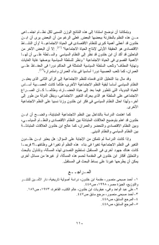 ‫ﻭﺒﺈﻤﻜﺎﻨﻨﺎ ﺃﻥ ﻨﻭﻀﺢ ﺍﺴﺘﻨﺎﺩﺍ ﺇﻟﻰ ﻫﺫﻩ ﺍﻟﻨﺘﺎﺌﺞ ﺍﻟﻭﺯﻥ ﺍﻟﻨﺴﺒﻰ ﻟﻜل ﻨﻅـﺎﻡ ﺍﺠﺘﻤـﺎﻋﻰ‬
                                                 ‫ﹰ‬
‫ﻤـﻥ ﻫﺫﻩ ﺍﻟﻨﻅﻡ ﺒﺎﻟﻤﻘﺎﺭﻨﺔ ﺒﺒﻌﻀﻬﺎ ﺍﻟﺒﻌﺽ. ﻓﻌﻠﻰ ﺍﻟﺭﻏﻡ ﻤﻥ ﺃﻥ ﺍﻟﺒﻌﺽ ﻴﺭﻯ ﺃﻥ ﺍﺒـﻥ‬
‫ﺨﻠﺩﻭﻥ ﻗﺩ ﺃﻋﻁﻰ ﺃﻫﻤﻴﺔ ﻜﺒﺭﻯ ﻟﻠﻨﻅﺎﻡ ﺍﻻﻗﺘﺼﺎﺩﻯ ﻓﻰ ﺍﻟﺤﻴﺎﺓ ﺍﻻﺠﺘﻤﺎﻋﻴـﺔ "ﻭﺃﻥ ﺍﻟﻨﺸـﺎﻁ‬
‫ﺍﻻﻗﺘﺼﺎﺩﻯ ﻫﻭ ﺍﻟﺤﻘﻴﻘﺔ ﺍﻷﻭﻟﻰ ﻹﻨﺘﺎﺝ ﺍﻟﺤﻴﺎﺓ ﺍﻻﺠﺘﻤﺎﻋﻴﺔ" )١٤(. ﺇﻻ ﺃﻥ ﺍﻟﺒﻌﺽ ﺍﻵﺨﺭ ﻤﻥ‬
‫ﺍﻟﺒﺎﺤﺜﻴﻥ ﻗﺩ ﺃﻜﺩ ﺃﻥ ﺍﺒﻥ ﺨﻠﺩﻭﻥ ﻗﺩ ﻨﻅﺭ ﺇﻟﻰ ﺍﻟﻨﻅﺎﻡ ﺍﻟﺴﻴﺎﺴﻲ ﻭﺍﻟﺴـﻠﻁﺔ ﻋﻠـﻰ ﺃﻥ ﻟﻬـﺎ‬
‫ﺍﻷﻫﻤﻴﺔ ﺍﻟﻘﺼﻭﻯ ﻓﻰ ﺍﻟﺤﻴﺎﺓ ﺍﻻﺠﺘﻤﺎﻋﻴﺔ " ﻭﻨﻅﺭ ﻟﻠﺴﻠﻁﺔ ﺍﻟﺴﻴﺎﺴﻴﺔ ﺒﻭﺼﻔﻬﺎ ﻏﺎﻴﺔ ﺍﻟﻐﺎﻴﺎﺕ‬
‫ﻭﻨﻬﺎﻴﺔ ﺍﻟﻤﻁﺎﻑ" ﻭﺘﻠﻌﺏ ﺍﻟﺴﻠﻁﺔ ﺍﻟﺴﻴﺎﺴﻴﺔ ﺍﻟﻤﺘﻤﺜﻠﺔ ﻓﻰ ﺍﻟﺤﺎﻜﻡ ﺩﻭﺭﺍ ﻓﻰ ﺍﻟﺤﻔـﺎﻅ ﻋﻠـﻰ‬
                  ‫ﹰ‬
             ‫)٢٤(‬
            ‫ﺍﻟﻌﻤﺭﺍﻥ، ﻜﻤﺎ ﺘﻠﻌﺏ ﺍﻟﻌﺼﺒﻴﺔ ﺩﻭﺭﺍ ﺃﺴﺎﺴﻴﺎ ﻓﻰ ﺒﻨﺎﺀ ﺍﻟﻌﻤﺭﺍﻥ ﻭﺍﺴﺘﻤﺭﺍﺭﻩ .‬
                                        ‫ﹰ‬      ‫ﹰ‬
‫ﻭﻗﺩ ﻤﺎل ﺒﻨﺎ ﺍﻟﺘﺤﻠﻴل ﺍﻟﺫﻯ ﻗﺩﻤﻨﺎﻩ ﻟﻠﻨﻅﻡ ﺍﻻﺠﺘﻤﺎﻋﻴﺔ ﺇﻟﻰ ﺍﻟﺭﺃﻯ ﺍﻟﺜﺎﻨﻰ ﺍﻟﺫﻯ ﻴﻌﺘﺒـﺭ‬
‫ﺍﻟﻨﻅﺎﻡ ﺍﻟﺴﻴﺎﺴﻲ ﺃﺴﺎﺴﺎ ﻟﺒﻘﻴﺔ ﺍﻟﻨﻅﻡ ﺍﻻﺠﺘﻤﺎﻋﻴﺔ ﺍﻷﺨﺭﻯ، ﻁﺎﻟﻤﺎ ﻜﺎﻨﺕ ﺍﻟﻌﺼـﺒﻴﺔ ﺃﺴـﺎﺱ‬
                                                            ‫ﹰ‬
‫ﺍﻟﺤﻴﺎﺓ ﺍﻟﺒﺩﻭﻴﺔ، ﺍﻟﺘﻰ ﺘﺘﻁﻭﺭ ﻓﻴﻤﺎ ﺒﻌﺩ ﺇﻟﻰ ﺤﻴﺎﺓ ﺍﻟﺤﻀـﺎﺭﺓ، ﻭﻁﺎﻟﻤـﺎ ﻜـﺎﻥ ﺍﻟﺼـﺭﺍﻉ‬
‫ﺍﻻﺠﺘﻤﺎﻋﻰ ﻋﻠﻰ ﺍﻟﺴﻠﻁﺔ ﻫﻭ ﺍﻟﺫﻯ ﻴﺤﺭﻙ ﺍﻟﺘﻐﻴﻴﺭ ﺍﻻﺠﺘﻤﺎﻋﻰ، ﻭﻴﻨﻘل ﺍﻟﺩﻭﻟﺔ ﻤﻥ ﻁﻭﺭ ﺇﻟﻰ‬
‫ﺁﺨﺭ، ﻭﻟﻬﺫﺍ ﺍﺤﺘل ﺍﻟﻨﻅﺎﻡ ﺍﻟﺴﻴﺎﺴﻲ ﻓﻰ ﻓﻜﺭ ﺍﺒﻥ ﺨﻠﺩﻭﻥ ﻭﺯﻨﺎ ﻨﺴﺒﻴﺎ ﻋﻠﻰ ﺍﻟﻨﻅﻡ ﺍﻻﺠﺘﻤﺎﻋﻴﺔ‬
                    ‫ﹰ‬     ‫ﹰ‬
                                                                         ‫ﺍﻷﺨﺭﻯ.‬
‫ﻜﻤﺎ ﺍﻫﺘﻤﺕ ﺍﻟﺩﺭﺍﺴﺔ ﺒﺎﻟﺘﺩﺍﺨل ﺒﻴﻥ ﺍﻟﻨﻅﻡ ﺍﻻﺠﺘﻤﺎﻋﻴﺔ ﺍﻟﻤﺘﺒﺎﻴﻨﺔ، ﻭﺍﺘﻀـﺢ ﺃﻥ ﺍﺒـﻥ‬
‫ﺨﻠﺩﻭﻥ ﻗﺩ ﺍﻫﺘﻡ ﺒﺘﻭﻀﻴﺢ ﺍﻟﻌﻼﻗﺎﺕ ﺍﻟﻤﺘﺒﺎﺩﻟﺔ ﺒﻴﻥ ﺍﻟﻨﻅﺎﻡ ﺍﻻﻗﺘﺼﺎﺩﻯ ﻭﺍﻟﻨﻅـﺎﻡ ﺍﻟﺴﻴﺎﺴـﻲ،‬
‫ﻭﺒﻴﻥ ﺍﻟﻨﻅﺎﻡ ﺍﻻﻗﺘﺼﺎﺩﻯ ﻭﺍﻟﺘﺤﻀﺭ ﻭﺍﻟﻌﻤﺭﺍﻥ، ﻜﻤﺎ ﻋﺎﻟﺞ ﺍﺒﻥ ﺨﻠﺩﻭﻥ ﺍﻟﻌﻼﻗﺎﺕ ﺍﻟﻤﺘﺒﺎﺩﻟـﺔ‬
                                               ‫ﺒﻴﻥ ﺍﻟﻨﻅﺎﻡ ﺍﻟﺴﻴﺎﺴﻲ ﻭﺍﻟﻨﻅﺎﻡ ﺍﻟﺩﻴﻨﻰ.‬
‫ﻭﺇﺫﺍ ﻜﺎﻨﺕ ﺍﻟﺩﺭﺍﺴﺔ ﻟﻡ ﺘﺘﻤﻜﻥ ﻤﻥ ﺍﻹﺠﺎﺒﺔ ﻋﻠﻰ ﺍﻟﺴﺅﺍل: ﻫل ﻴﻌﺘﺒﺭ ﺍﺒـﻥ ﺨﻠـﺩﻭﻥ‬
‫ﺍﻟﺘﻐﻴﺭ ﻓﻰ ﺍﻟﻨﻅﻡ ﺍﻻﺠﺘﻤﺎﻋﻴﺔ ﺘﻐﻴﺭﺍ ﻓﻰ ﺒﻨﺎﺀ ﻫﺫﻩ ﺍﻟﻨﻅﻡ ﺃﻡ ﺘﻐﻴﺭﺍ ﻓﻰ ﻭﻅﺎﺌﻔﻬـﺎ؟ ﻓﺭﺒﻤـﺎ‬
                      ‫ﹰ‬                          ‫ﹰ‬
‫ﻜﺎﻨﺕ ﻫﻨﺎﻙ ﺠﻬﻭﺩ ﺃﺨﺭﻯ ﻓﻰ ﺍﻟﻤﺴﺘﻘﺒل ﺘﺴﺘﻁﻴﻊ ﺍﻟﺘﺼﺩﻯ ﻟﻬﺫﻩ ﺍﻟﻤﺴﺄﻟﺔ، ﻭﺘﺘﻨﺎﻭل ﺒﺎﻟﺒﺤﺙ‬
‫ﻭﺍﻟﺘﺤﻠﻴل ﺃﻓﻜﺎﺭ ﺍﺒﻥ ﺨﻠﺩﻭﻥ ﻓﻰ ﺍﻟﻤﻘﺩﻤﺔ ﻟﺤﺴﻡ ﻫﺫﻩ ﺍﻟﻤﺴﺄﻟﺔ، ﺃﻭ ﻏﻴﺭﻫﺎ ﻤﻥ ﻤﺴﺎﺌل ﺃﺨﺭﻯ‬
                             ‫ﻴﻤﻜﻥ ﺃﻥ ﻴﻁﺭﺤﻬﺎ ﻏﻴﺭﻨﺎ ﻋﻠﻰ ﺒﺴﺎﻁ ﺍﻟﺒﺤﺙ ﻓﻰ ﺍﻟﻤﺴﺘﻘﺒل.‬

                                ‫ﺍﻟﻤـﺭﺍﺠــﻊ‬
‫١- ﺃﺤﻤﺩ ﺼﺒﺤﻰ ﻤﻨﺼﻭﺭ، ﻤﻘﺩﻤﺔ ﺍﺒﻥ ﺨﻠﺩﻭﻥ، ﺩﺭﺍﺴﺔ ﺃﺼﻭﻟﻴﺔ ﺘﺎﺭﻴﺨﻴﺔ، ﺩﺍﺭ ﺍﻷﻤـﻴﻥ ﻟﻠﻨﺸـﺭ‬
                                          ‫ﻭﺍﻟﺘﻭﺯﻴﻊ، ﺍﻟﺠﻴﺯﺓ ﻤﺼﺭ، ٨٩٩١، ﺹ٥٤٤.‬
   ‫٢- ﻋﻠﻰ ﻋﺒﺩ ﺍﻟﻭﺍﺤﺩ ﻭﺍﻓﻰ، ﻋﺒﻘﺭﻴﺎﺕ ﺍﺒﻥ ﺨﻠﺩﻭﻥ، ﻋﺎﻟﻡ ﺍﻟﻜﺘﺏ، ﺍﻟﻘﺎﻫﺭﺓ، ٣٧٩١، ﺹ٦٨١.‬
                                     ‫٣- ﺃﺤﻤﺩ ﺼﺒﺤﻰ ﻤﻨﺼﻭﺭ، ﻤﺭﺠﻊ ﺴﺎﺒﻕ ﺹ٧٤٤.‬
                                                      ‫٤- ﺍﻟﻤﺭﺠﻊ ﺍﻟﺴﺎﺒﻕ، ﺹ٨٤٤.‬
                                                      ‫٥- ﺍﻟﻤﺭﺠﻊ ﺍﻟﺴﺎﺒﻕ، ﺹ٨٤٤.‬



                                     ‫٠١١‬
 