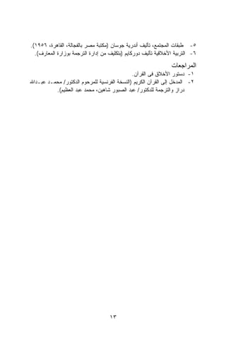 ‫٥- ﻁﺒﻘﺎﺕ ﺍﻟﻤﺠﺘﻤﻊ، ﺘﺄﻟﻴﻑ ﺃﻨﺩﺭﻴﺔ ﺠﻭﺴﺎﻥ )ﻤﻜﺘﺒﺔ ﻤﺼﺭ ﺒﺎﻟﻔﺠﺎﻟﺔ، ﺍﻟﻘﺎﻫﺭﺓ، ٦٥٩١(.‬
  ‫٦- ﺍﻟﺘﺭﺒﻴﺔ ﺍﻷﺨﻼﻗﻴﺔ ﺘﺄﻟﻴﻑ ﺩﻭﺭﻜﺎﻴﻡ )ﺒﺘﻜﻠﻴﻑ ﻤﻥ ﺇﺩﺍﺭﺓ ﺍﻟﺘﺭﺠﻤﺔ ﺒﻭﺯﺍﺭﺓ ﺍﻟﻤﻌﺎﺭﻑ(.‬

                                                                ‫ﺍﻟﻤﺭﺍﺠﻌﺎﺕ‬
                                              ‫١- ﺩﺴﺘﻭﺭ ﺍﻷﺨﻼﻕ ﻓﻰ ﺍﻟﻘﺭﺁﻥ.‬
‫٢- ﺍﻟﻤﺩﺨل ﺇﻟﻰ ﺍﻟﻘﺭﺁﻥ ﺍﻟﻜﺭﻴﻡ )ﺍﻟﻨﺴﺨﺔ ﺍﻟﻔﺭﻨﺴﻴﺔ ﻟﻠﻤﺭﺤﻭﻡ ﺍﻟﺩﻜﺘﻭﺭ/ ﻤﺤﻤـﺩ ﻋﺒـﺩﺍﷲ‬
          ‫ﺩﺭﺍﺯ ﻭﺍﻟﺘﺭﺠﻤﺔ ﻟﻠﺩﻜﺘﻭﺭ/ ﻋﺒﺩ ﺍﻟﺼﺒﻭﺭ ﺸﺎﻫﻴﻥ، ﻤﺤﻤﺩ ﻋﺒﺩ ﺍﻟﻌﻅﻴﻡ(.‬




                                    ‫٣١‬
 