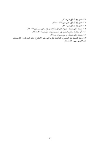 ‫٦٣- ﺍﻟﻤﺭﺠﻊ ﺍﻟﺴﺎﺒﻕ،ﺹ٨٦٤.‬
                                           ‫٧٣- ﺍﻟﻤﺭﺠﻊ ﺍﻟﺴﺎﺒﻕ، ﺹ ﺹ٧٦٤ -٨٦٤.‬
                                                      ‫٨٣- ﺍﻟﻤﺭﺠﻊ ﺍﻟﺴﺎﺒﻕ،ﺹ٠٧٤.‬
              ‫٩٣- ﻤﺤﻤﺩ ﻋﻠﻰ ﻤﺤﻤﺩ، ﺘﺎﺭﻴﺦ ﻋﻠﻡ ﺍﻻﺠﺘﻤﺎﻉ، ﻤﺭﺠﻊ ﺴﺎﺒﻕ ﺹ ﺹ٦٧-٨٧.‬
                     ‫٠٤- ﺃﺒﻭ ﺨﻠﺩﻭﻥ ﺴﺎﻁﻊ ﺍﻟﺤﺼﺭﻯ، ﻤﺭﺠﻊ ﺴﺎﺒﻕ، ﺹ ﺹ٦٤٣-٨٤٣.‬
                                         ‫١٤- ﻤﺤﻤﺩ ﻋﻠﻰ ﻤﺤﻤﺩ، ﻤﺭﺠﻊ ﺴﺎﺒﻕ، ﺹ٥٥.‬
‫٢٤- ﻋﺒﺩ ﺍﻟﺒﺎﺴﻁ ﻋﺒﺩ ﺍﻟﻤﻌﻁﻰ، ﺍﺘﺠﺎﻫﺎﺕ ﻨﻅﺭﻴﺔ ﻓﻰ ﻋﻠﻡ ﺍﻻﺠﺘﻤﺎﻉ، ﻋﺎﻟﻡ ﺍﻟﻤﻌﺭﻓـﺔ، ﺍﻟﻜﻭﻴـﺕ،‬
                                                        ‫١٨٩١، ﺹ ﺹ ١٨- ٤٨.‬




                                     ‫٢١١‬
 