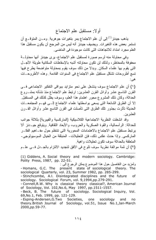 ‫ﺃﻭﻻ: ﻤﺴﺘﻘﺒل ﻋﻠﻡ ﺍﻻﺠﺘﻤﺎﻉ‬
                                            ‫ﹰ‬
‫ﻴﺫﻫﺏ ﺠﻴﺩﻨﺯ)١( ﺇﻟﻰ ﺃﻥ ﻋﻠﻡ ﺍﻻﺠﺘﻤﺎﻉ ﻴﻤﺭ ﺒﺘﻐﻴﺭﺍﺕ ﺠﻭﻫﺭﻴﺔ. ﻭﻤـﻥ ﺍﻟﻤﺘﻭﻗـﻊ ﺃﻥ‬
‫ﺘﺴﺘﻤﺭ ﺒﻌﺽ ﻫﺫﻩ ﺍﻟﺘﻐﻴﺭﺍﺕ. ﻭﻴﻀﻴﻑ ﺠﻴﺩﻨﺯ ﺃﻨﻪ ﻟﻴﺱ ﻤﻥ ﺍﻟﻤﺭﺠﺢ ﺃﻥ ﻴﻜﻭﻥ ﻤﺴﺘﻘﺒل ﻫﺫﺍ‬
                     ‫ﺍﻟﻌﻠﻡ ﻤﺠﺭﺩ ﺍﻤﺘﺩﺍﺩ ﻟﻼﺘﺠﺎﻫﺎﺕ ﺍﻟﺘﻰ ﻜﺎﻨﺕ ﻤﻭﺠﻭﺩﺓ ﻓﻰ ﺍﻟﻤﺎﻀﻰ.‬
‫ﻭﻓﻰ ﻤﺤﺎﻭﻟﺔ ﻤﻨﻪ ﻟﺭﺴﻡ ﺼﻭﺭﺓ ﻟﻤﺴﺘﻘﺒل ﻋﻠﻡ ﺍﻻﺠﺘﻤﺎﻉ، ﻴﺭﻯ ﺠﻴﺩﻨﺯ ﺃﻨﻬﺎ ﻤﺤﺎﻭﻟـﺔ‬
‫ﻤﺤﻔﻭﻓﺔ ﺒﺎﻟﻤﺨﺎﻁﺭ، ﻭﻟﺫﻟﻙ ﻟﻥ ﺘﻜﻭﻥ ﻤﺤﺎﻭﻟﺘﻪ ﺃﺸﺒﻪ ﺒﺎﻹﺴﻘﺎﻁﺎﺕ ﺍﻟﺴﻜﺎﻨﻴﺔ ﻁﻭﻴﻠﺔ ﺍﻷﺠـل‬
‫ﺍﻟﺘﻰ ﻴﻘﻭﻡ ﺒﻬﺎ ﻋﻠﻤﺎﺀ ﺍﻟﺴﻜﺎﻥ. ﻭﺒﺩﻻ ﻤﻥ ﺫﻟﻙ ﺴﻭﻑ ﻴﻘﻭﻡ ﺒﻤﺤﺎﻭﻟﺔ ﻤﺘﻭﺍﻀﻌﺔ ﻴﻁﺭﺡ ﻓﻴﻬﺎ‬
                                             ‫ﹰ‬
‫ﺘﺴﻊ ﺃﻁﺭﻭﺤﺎﺕ ﺘﺸﻜل ﻤﺴﺘﻘﺒل ﻋﻠﻡ ﺍﻻﺠﺘﻤﺎﻉ ﻓﻰ ﺍﻟﺴﻨﻭﺍﺕ ﺍﻟﻘﺎﺩﻤﺔ. ﻭﻫﺫﻩ ﺍﻷﻁﺭﻭﺤـﺎﺕ‬
                                                                       ‫ﻫﻰ:‬
‫)١( ﺃﻥ ﻋﻠﻡ ﺍﻻﺠﺘﻤﺎﻉ ﺴﻭﻑ ﻴﻨﺸﻐل ﻋﻠﻰ ﻨﺤﻭ ﻤﺘﺯﺍﻴﺩ ﺒﺒﻭﺍﻗﻰ ﺍﻟﺘﻔﻜﻴﺭ ﺍﻻﺠﺘﻤﺎﻋﻰ ﻓـﻰ‬
‫ﺍﻟﻘﺭﻥ ﺍﻟﺘﺎﺴﻊ ﻋﺸﺭ ﻭﺃﻭﺍﺌل ﺍﻟﻘﺭﻥ ﺍﻟﻌﺸﺭﻴﻥ: ﺍﺭﺘﺒﻁ ﻋﻠﻡ ﺍﻻﺠﺘﻤﺎﻉ ﻤﻨﺫ ﻨﺸﺄﺘﻪ ﺒﻤﺸـﺭﻭﻉ‬
‫ﺍﻟﺤﺩﺍﺜﺔ، ﻭﻜﺎﻥ ﺫﻟﻙ ﺍﻟﻤﺸﺭﻭﻉ ﻤﺤﻭﺭ ﺍﻫﺘﻤﺎﻡ ﻫﺫﺍ ﺍﻟﻌﻠﻡ، ﻭﺴﻭﻑ ﻴﻅل ﻜﺫﻟﻙ ﻓﻰ ﺍﻟﻤﺴﺘﻘﺒل.‬
‫ﺇﻻ ﺃﻥ ﺍﻟﻁﺭﻕ ﺍﻟﺸﺎﺌﻌﺔ ﺍﻟﺘﻰ ﻴﺴﻌﻰ ﺒﻭﺍﺴﻁﺘﻬﺎ ﻋﻠﻤﺎﺀ ﺍﻻﺠﺘﻤﺎﻉ ﺇﻟـﻰ ﻓﻬـﻡ ﺍﻟﻤﺠﺘﻤﻌـﺎﺕ‬
‫ﺍﻟﺤﺩﻴﺜﺔ ﺘﺄﺜﺭﺕ ﺒﺠﺫﻭﺭ ﺘﻠﻙ ﺍﻟﻁﺭﻕ ﺍﻟﺘﻰ ﺘﺄﺼﻠﺕ ﻓﻰ ﺍﻟﻘﺭﻥ ﺍﻟﺘﺎﺴﻊ ﻋﺸﺭ ﻭﺃﻭﺍﺌل ﺍﻟﻘـﺭﻥ‬
                                                                      ‫ﺍﻟﻌﺸﺭﻴﻥ.‬
‫ﻭﻗﺩ ﺍﻨﺸﻐﻠﺕ ﺍﻟﻨﻅﺭﻴﺔ ﺍﻻﺠﺘﻤﺎﻋﻴﺔ ﺍﻟﻜﻼﺴﻴﻜﻴﺔ )ﺍﻟﻤﺎﺭﻜﺴﻴﺔ ﻭﺍﻟﻔﻴﺒﺭﻴﺔ( ﺒﺜﻼﺜﺔ ﺠﻭﺍﻨﺏ‬
‫ﻟﻠﺤﺩﺍﺜﺔ: ﺍﻟﺭﺃﺴﻤﺎﻟﻴﺔ، ﻭﺍﻟﻘﻭﺓ ﺍﻟﻌﺴﻜﺭﻴﺔ ﻭﺍﻟﺤﺭﻭﺏ، ﻭﺍﻷﺒﻌﺎﺩ ﺍﻟﺜﻘﺎﻓﻴﺔ. ﻭﻴﺘﻭﻗﻊ ﺠﻴـﺩﻨﺯ ﺃﻻ‬
‫ﻴﺭﺘﺒﻁ ﻤﺴﺘﻘﺒل ﻋﻠﻡ ﺍﻻﺠﺘﻤﺎﻉ ﺒﺎﻻﻫﺘﻤﺎﻤﺎﺕ ﺍﻟﻤﺤﻭﺭﻴﺔ ﺍﻟﺘﻰ ﺘﻨﺘﻅﻡ ﺤﻭل ﻤﻔـﺎﻫﻴﻡ ﺍﻟﻔﻜـﺭ‬
‫ﺍﻟﻤﺎﺭﻜﺴﻰ. ﻭﺇﺫﺍ ﺤﺩﺙ ﻋﻜﺱ ﺫﻟﻙ، ﻓﺈﻥ ﺍﻟﺘﺤﻠﻴﻼﺕ- ﺍﻟﻤﻨﺒﺜﻘﺔ ﻤﻥ ﺍﻟﺨﻴﺎل ﺍﻟﺴﻭﺴﻴﻭﻟﻭﺠﻰ-‬
                                      ‫ﺍﻟﻤﺘﻌﻠﻘﺔ ﺒﺎﻟﺤﺩﺍﺜﺔ ﺴﻭﻑ ﺘﻜﻭﻥ ﺘﺤﻠﻴﻼﺕ ﻭﺍﻫﻴﺔ.‬
‫)٢( ﺃﻥ ﺜﻤﺔ ﻤﻭﺍﻟﻔﺔ ﻨﻅﺭﻴﺔ ﺴﻭﻑ ﺘﻠﻭﺡ ﻓﻰ ﺍﻷﻓﻕ ﻟﺘﺠﺩﻴﺩ ﺍﻻﻟﺘﺯﺍﻡ ﺒﺎﻟﺠـﺩل ﻓـﻰ ﻋﻠـﻡ‬

‫:‪(1) Giddens, A. Social theory and modern sociology. Cambridge‬‬
‫.15-22 .‪Polity Press, 1987, pp‬‬
                           ‫ﻭﻟﻤﺯﻴﺩ ﻤﻥ ﺍﻟﺘﻔﺎﺼﻴل ﺤﻭل ﻫﺫﺍ ﺍﻟﻤﻭﻀﻭﻉ ﻴﻤﻜﻥ ﺍﻟﺭﺠﻭﻉ ﺇﻟﻰ :‬
‫‪- Homans, G.C. The present state of sociological theory. The‬‬
‫.992-582 .‪sociological Quarterly, vol. 23, Summer 1982, pp‬‬
‫‪- Stinchcombe, A.l. Disintegrated disciplines and the future‬‬        ‫‪of‬‬
‫.192-972.‪sociology. Sociological Forum, vol. 9,1994,pp‬‬
‫‪- Connell,R.W. Why is classical theory classical?, American Journal‬‬
‫.7551-1151.‪of Sociology, Vol. 102,No.6, May 1997, pp‬‬
‫‪- Beck, B. The‬‬     ‫‪future‬‬    ‫‪of‬‬   ‫.‪sociology. Sociological Inquiry, Vol‬‬
‫.921-121 .‪69,No.1, Feb. 1999, pp‬‬
‫‪- Esping-Andersen,G.Two‬‬       ‫,‪Societies‬‬   ‫‪one‬‬   ‫‪sociology‬‬   ‫‪and‬‬    ‫‪no‬‬
‫‪theory.British Journal of Sociology, vol.51, Issue No.1,Jan-March‬‬
‫.77-95.‪2000,pp‬‬


                                     ‫٤١١‬
 