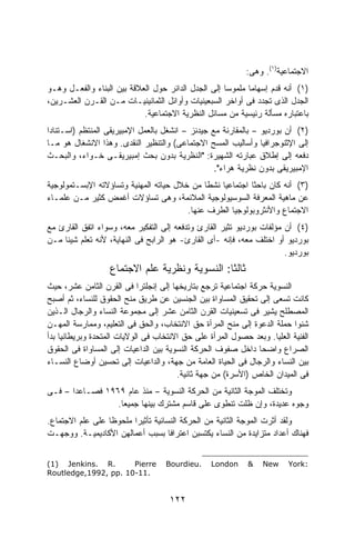 ‫ﺍﻻﺠﺘﻤﺎﻋﻴﺔ)١(. ﻭﻫﻰ:‬
‫)١( ﺃﻨﻪ ﻗﺩﻡ ﺇﺴﻬﺎﻤﺎ ﻤﻠﻤﻭﺴﺎ ﺇﻟﻰ ﺍﻟﺠﺩل ﺍﻟﺩﺍﺌﺭ ﺤﻭل ﺍﻟﻌﻼﻗﺔ ﺒﻴﻥ ﺍﻟﺒﻨﺎﺀ ﻭﺍﻟﻔﻌـل ﻭﻫـﻭ‬
                                                    ‫ﹰ‬      ‫ﹰ‬
‫ﺍﻟﺠﺩل ﺍﻟﺫﻯ ﺘﺠﺩﺩ ﻓﻰ ﺃﻭﺍﺨﺭ ﺍﻟﺴﺒﻌﻴﻨﻴﺎﺕ ﻭﺃﻭﺍﺌل ﺍﻟﺜﻤﺎﻨﻴﻨﻴـﺎﺕ ﻤـﻥ ﺍﻟﻘـﺭﻥ ﺍﻟﻌﺸـﺭﻴﻥ،‬
                            ‫ﺒﺎﻋﺘﺒﺎﺭﻩ ﻤﺴﺄﻟﺔ ﺭﺌﻴﺴﻴﺔ ﻤﻥ ﻤﺴﺎﺌل ﺍﻟﻨﻅﺭﻴﺔ ﺍﻻﺠﺘﻤﺎﻋﻴﺔ.‬
‫)٢( ﺃﻥ ﺒﻭﺭﺩﻴﻭ – ﺒﺎﻟﻤﻘﺎﺭﻨﺔ ﻤﻊ ﺠﻴﺩﻨﺯ – ﺍﻨﺸﻐل ﺒﺎﻟﻌﻤل ﺍﻹﻤﺒﻴﺭﻴﻘﻰ ﺍﻟﻤﻨﺘﻅﻡ )ﺍﺴـﺘﻨﺎﺩﺍ‬
‫ﹰ‬
‫ﺇﻟﻰ ﺍﻹﺜﻨﻭﺠﺭﺍﻓﻴﺎ ﻭﺃﺴﺎﻟﻴﺏ ﺍﻟﻤﺴﺢ ﺍﻻﺠﺘﻤﺎﻋﻰ( ﻭﺍﻟﺘﻨﻅﻴﺭ ﺍﻟﻨﻘﺩﻯ. ﻭﻫﺫﺍ ﺍﻻﻨﺸﻐﺎل ﻫﻭ ﻤـﺎ‬
‫ﺩﻓﻌﻪ ﺇﻟﻰ ﺇﻁﻼﻕ ﻋﺒﺎﺭﺘﻪ ﺍﻟﺸﻬﻴﺭﺓ: "ﺍﻟﻨﻅﺭﻴﺔ ﺒﺩﻭﻥ ﺒﺤﺙ ﺇﻤﺒﻴﺭﻴﻘـﻰ ﹸـﻭﺍﺀ، ﻭﺍﻟﺒﺤـﺙ‬
                ‫ﺨ‬
                                                  ‫ﺍﻹﻤﺒﻴﺭﻴﻘﻰ ﺒﺩﻭﻥ ﻨﻅﺭﻴﺔ ‪‬ﺭﺍﺀ".‬
                                                       ‫ﻫ‬
‫)٣( ﺃﻨﻪ ﻜﺎﻥ ﺒﺎﺤﺜﺎ ﺍﺠﺘﻤﺎﻋﻴﺎ ﻨﺸﻁﺎ ﻤﻥ ﺨﻼل ﺤﻴﺎﺘﻪ ﺍﻟﻤﻬﻨﻴﺔ ﻭﺘﺴﺎﺅﻻﺘﻪ ﺍﻹﺒﺴـﺘﻤﻭﻟﻭﺠﻴﺔ‬
                                             ‫ﹰ‬            ‫ﹰ‬
‫ﻋﻥ ﻤﺎﻫﻴﺔ ﺍﻟﻤﻌﺭﻓﺔ ﺍﻟﺴﻭﺴﻴﻭﻟﻭﺠﻴﺔ ﺍﻟﻤﻼﺌﻤﺔ، ﻭﻫﻰ ﺘﺴﺎﺅﻻﺕ ﺃﻏﻤﺽ ﻜﺜﻴﺭ ﻤـﻥ ﻋﻠﻤـﺎﺀ‬
                                        ‫ﺍﻻﺠﺘﻤﺎﻉ ﻭﺍﻷﻨﺜﺭﻭﺒﻭﻟﻭﺠﻴﺎ ﺍﻟﻁﺭﻑ ﻋﻨﻬﺎ.‬
‫)٤( ﺃﻥ ﻤﺅﻟﻔﺎﺕ ﺒﻭﺭﺩﻴﻭ ﺘﺜﻴﺭ ﺍﻟﻘﺎﺭﺉ ﻭﺘﺩﻓﻌﻪ ﺇﻟﻰ ﺍﻟﺘﻔﻜﻴﺭ ﻤﻌﻪ، ﻭﺴﻭﺍﺀ ﺍﺘﻔﻕ ﺍﻟﻘﺎﺭﺉ ﻤﻊ‬
‫ﺒﻭﺭﺩﻴﻭ ﺃﻭ ﺍﺨﺘﻠﻑ ﻤﻌﻪ، ﻓﺈﻨﻪ -ﺃﻯ ﺍﻟﻘﺎﺭﺉ- ﻫﻭ ﺍﻟﺭﺍﺒﺢ ﻓﻰ ﺍﻟﻨﻬﺎﻴﺔ، ﻷﻨﻪ ﺘﻌﻠﻡ ﺸﻴﺌﺎ ﻤـﻥ‬
    ‫ﹰ‬
                                                                       ‫ﺒﻭﺭﺩﻴﻭ.‬
                   ‫ﺜﺎﻟﺜﺎ: ﺍﻟﻨﺴﻭﻴﺔ ﻭﻨﻅﺭﻴﺔ ﻋﻠﻡ ﺍﻻﺠﺘﻤﺎﻉ‬
                                               ‫ﹰ‬
‫ﺍﻟﻨﺴﻭﻴﺔ ﺤﺭﻜﺔ ﺍﺠﺘﻤﺎﻋﻴﺔ ﺘﺭﺠﻊ ﺒﺘﺎﺭﻴﺨﻬﺎ ﺇﻟﻰ ﺇﻨﺠﻠﺘﺭﺍ ﻓﻰ ﺍﻟﻘﺭﻥ ﺍﻟﺜﺎﻤﻥ ﻋﺸﺭ، ﺤﻴﺙ‬
‫ﻜﺎﻨﺕ ﺘﺴﻌﻰ ﺇﻟﻰ ﺘﺤﻘﻴﻕ ﺍﻟﻤﺴﺎﻭﺍﺓ ﺒﻴﻥ ﺍﻟﺠﻨﺴﻴﻥ ﻋﻥ ﻁﺭﻴﻕ ﻤﻨﺢ ﺍﻟﺤﻘﻭﻕ ﻟﻠﻨﺴﺎﺀ، ﺜﻡ ﺃﺼﺒﺢ‬
‫ﺍﻟﻤﺼﻁﻠﺢ ﻴﺸﻴﺭ ﻓﻰ ﺘﺴﻌﻴﻨﻴﺎﺕ ﺍﻟﻘﺭﻥ ﺍﻟﺜﺎﻤﻥ ﻋﺸﺭ ﺇﻟﻰ ﻤﺠﻤﻭﻋﺔ ﺍﻟﻨﺴﺎﺀ ﻭﺍﻟﺭﺠﺎل ﺍﻟـﺫﻴﻥ‬
‫ﺸﻨﻭﺍ ﺤﻤﻠﺔ ﺍﻟﺩﻋﻭﺓ ﺇﻟﻰ ﻤﻨﺢ ﺍﻟﻤﺭﺃﺓ ﺤﻕ ﺍﻻﻨﺘﺨﺎﺏ، ﻭﺍﻟﺤﻕ ﻓﻰ ﺍﻟﺘﻌﻠﻴﻡ، ﻭﻤﻤﺎﺭﺴﺔ ﺍﻟﻤﻬـﻥ‬
‫ﺍﻟﻔﻨﻴﺔ ﺍﻟﻌﻠﻴﺎ. ﻭﺒﻌﺩ ﺤﺼﻭل ﺍﻟﻤﺭﺃﺓ ﻋﻠﻰ ﺤﻕ ﺍﻻﻨﺘﺨﺎﺏ ﻓﻰ ﺍﻟﻭﻻﻴﺎﺕ ﺍﻟﻤﺘﺤﺩﺓ ﻭﺒﺭﻴﻁﺎﻨﻴﺎ ﺒﺩﺃ‬
‫ﺍﻟﺼﺭﺍﻉ ﻭﺍﻀﺤﺎ ﺩﺍﺨل ﺼﻔﻭﻑ ﺍﻟﺤﺭﻜﺔ ﺍﻟﻨﺴﻭﻴﺔ ﺒﻴﻥ ﺍﻟﺩﺍﻋﻴﺎﺕ ﺇﻟﻰ ﺍﻟﻤﺴﺎﻭﺍﺓ ﻓﻰ ﺍﻟﺤﻘﻭﻕ‬
                                                              ‫ﹰ‬
‫ﺒﻴﻥ ﺍﻟﻨﺴﺎﺀ ﻭﺍﻟﺭﺠﺎل ﻓﻰ ﺍﻟﺤﻴﺎﺓ ﺍﻟﻌﺎﻤﺔ ﻤﻥ ﺠﻬﺔ، ﻭﺍﻟﺩﺍﻋﻴﺎﺕ ﺇﻟﻰ ﺘﺤﺴﻴﻥ ﺃﻭﻀﺎﻉ ﺍﻟﻨﺴـﺎﺀ‬
                                       ‫ﻓﻰ ﺍﻟﻤﻴﺩﺍﻥ ﺍﻟﺨﺎﺹ )ﺍﻷﺴﺭﺓ( ﻤﻥ ﺠﻬﺔ ﺜﺎﻨﻴﺔ.‬
‫ﻭﺘﺨﺘﻠﻑ ﺍﻟﻤﻭﺠﺔ ﺍﻟﺜﺎﻨﻴﺔ ﻤﻥ ﺍﻟﺤﺭﻜﺔ ﺍﻟﻨﺴﻭﻴﺔ – ﻤﻨﺫ ﻋﺎﻡ ٩٦٩١ ﻓﺼـﺎﻋﺩﺍ – ﻓـﻰ‬
      ‫ﹰ‬
                 ‫ﻭﺠﻭﻩ ﻋﺩﻴﺩﺓ، ﻭﺇﻥ ﻅﻠﺕ ﺘﻨﻁﻭﻯ ﻋﻠﻰ ﻗﺎﺴﻡ ﻤﺸﺘﺭﻙ ﺒﻴﻨﻬﺎ ﺠﻤﻴﻌﺎ.‬
                  ‫ﹰ‬
‫ﻭﻟﻘﺩ ﺃﺜﺭﺕ ﺍﻟﻤﻭﺠﺔ ﺍﻟﺜﺎﻨﻴﺔ ﻤﻥ ﺍﻟﺤﺭﻜﺔ ﺍﻟﻨﺴﺎﺌﻴﺔ ﺘﺄﺜﻴﺭﺍ ﻤﻠﺤﻭﻅﺎ ﻋﻠﻰ ﻋﻠﻡ ﺍﻻﺠﺘﻤﺎﻉ.‬
                 ‫ﹰ‬      ‫ﹰ‬
‫ﻓﻬﻨﺎﻙ ﺃﻋﺩﺍﺩ ﻤﺘﺯﺍﻴﺩﺓ ﻤﻥ ﺍﻟﻨﺴﺎﺀ ﻴﻜﺘﺴﺒﻥ ﺍﻋﺘﺭﺍﻓﺎ ﺒﺴﺒﺏ ﺃﻋﻤﺎﻟﻬﻥ ﺍﻷﻜﺎﺩﻴﻤﻴـﺔ. ﻭﻭﺠﻬـﺕ‬
                                    ‫ﹰ‬


‫.‪(1) Jenkins. R‬‬       ‫‪Pierre‬‬       ‫.‪Bourdieu‬‬     ‫‪London‬‬     ‫&‬    ‫‪New‬‬    ‫:‪York‬‬
‫.11-01 .‪Routledge,1992, pp‬‬


                                     ‫٢٢١‬
 