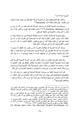 ‫ﺍﻷﻤﻭﻤﺔ" )٩٧٩١()١(.‬
‫ﻭﺘﺫﻫﺏ ﺇﻴﻔﺎ ﻫﺎﻤﺎﺭﻴﻨﻜﻭﻑ ﺇﻟﻰ ﺃﻥ ﺍﻟﻨﺴﻭﻴﺔ ﺤﺭﻜﺔ ﺍﺠﺘﻤﺎﻋﻴﺔ ﻤﻥ ﺠﺎﻨﺏ ﺍﻟﻨﺴﺎﺀ ﺘﻬﺩﻑ‬
                              ‫ﺇﻟﻰ ﺍﻟﻘﻀﺎﺀ ﻋﻠﻰ ﻨﻅﺎﻡ ﺴﻠﻁﺔ ﺍﻷﺏ ‪.(٢)Patriarchy‬‬
‫ﻭﻴﺭﺘﺒﻁ ﻤﻭﻟﺩ ﺍﻟﻤﻭﺠﺔ ﺍﻟﺜﺎﻨﻴﺔ ﻤﻥ ﻤﻭﺠﺎﺕ ﺍﻟﺤﺭﻜﺔ ﺍﻟﻨﺴﺎﺌﻴﺔ ﺒﻅﻬـﻭﺭ ﻜﺘـﺎﺏ ﺒﻴﺘـﻰ‬
‫ﻓﺭﻴﺩﺍﻥ ‪ (١٩٦٣) Feminine Mystique‬ﺍﻟﺫﻯ ﻨﺎﻗﺸﺕ ﻓﻴﻪ ﺍﻟﺒﺅﺱ ﻭﺍﻹﺤﺒـﺎﻁ ﺍﻟـﺫﻯ‬
                               ‫ﺘﻌﺎﻨﻴـﻪ ﺍﻟﺯﻭﺠﺎﺕ ﻭﺍﻷﻤﻬﺎﺕ ﻓﻰ ﺍﻟﻁﺒﻘﺔ ﺍﻟﻭﺴﻁﻰ.‬
‫ﻭﺘﻬﺘﻡ ﺍﻟﻨﺴﻭﻴﺔ ﺍﻟﻤﺎﺭﻜﺴﻴﺔ ﺍﻫﺘﻤﺎﻤﺎ ﺃﺴﺎﺴﻴﺎ ﺒﺎﻟﻌﻼﻗﺔ ﺍﻟﻤﺘﺒﺎﺩﻟﺔ ﺒﻴﻥ ﺍﻟﺭﺃﺴﻤﺎﻟﻴﺔ ﻭﻨﻅـﺎﻡ‬
                                        ‫ﹰ‬      ‫ﹰ‬
‫ﺴﻠﻁﺔ ﺍﻷﺏ. ﻭﺘﻌﻭﺩ ﺍﻟﺠﺫﻭﺭ ﺍﻟﻔﻜﺭﻴﺔ ﻟﻬﺫﻩ ﺍﻟﻨﺯﻋﺔ ﺍﻟﻤﺎﺭﻜﺴﻴﺔ ﺇﻟﻰ ﻨﻅﺭﻴﺔ ﺇﻨﺠﻠـﺯ ﺍﻟـﺫﻯ‬
‫ﻴﺫﻫﺏ ﻓﻴﻬﺎ ﺇﻟﻰ ﺃﻥ ﻨﻅﺎﻡ ﺴﻠﻁﺔ ﺍﻷﺏ ﺘﺭﺴﺦ ﻤﻊ ﻅﻬﻭﺭ ﺍﻟﻤﻠﻜﻴﺔ ﺍﻟﺨﺎﺼـﺔ. ﻜﻤـﺎ ﺘﻌـﻭﺩ‬
                                ‫ﺍﻟﺠﺫﻭﺭ ﺍﻟﻔﻜﺭﻴﺔ ﻟﻬﺫﻩ ﺍﻟﻨﺯﻋﺔ ﺇﻟﻰ ﺍﻟﺤﺭﻜﺎﺕ ﺍﻻﺸﺘﺭﺍﻜﻴﺔ.‬
‫ﻭﺘﺭﻜﺯ ﺍﻟﻨﺯﻋﺔ ﺍﻟﻨﺴﻭﻴﺔ ﺍﻟﺭﺍﺩﻴﻜﺎﻟﻴﺔ ﻭﺍﻟﺜﻭﺭﻴﺔ ﻋﻠـﻰ ﻨﻅﺭﻴـﺎﺕ ﺍﻟﻁﺒﻘـﺔ، ﻭﺘﻭﺠـﻪ‬
‫ﻤﻨﺎﺼﺭﺍﺕ ﻫﺫﻩ ﺍﻟﻨﺯﻋﺔ ﺍﻨﺘﻘﺎﺩﻫﻥ ﺇﻟﻰ ﺍﻟﻨﺯﻋﺔ ﺍﻟﻨﺴﻭﻴﺔ ﺍﻟﻤﺎﺭﻜﺴﻴﺔ ﺍﻟﺘﻰ ﺘﺭﺒﻁ ﻨﻅﺎﻡ ﺴـﻠﻁﺔ‬
‫ﺍﻷﺏ ﺒﺎﻟﺭﺃﺴﻤﺎﻟﻴﺔ، ﻭﻴﺫﻫﺒﻥ ﺇﻟﻰ ﺃﻥ ﺍﻀﻁﻬﺎﺩ ﺍﻟﻨﺴﺎﺀ ﻻ ﻴﺘﺤﺩﺩ ﺒﻴﻭﻟﻭﺠﻴـﹰ، ﺒـل ﻴﺘﺸـﻜل‬
            ‫ﺎ‬
                                                                      ‫ﺍﺠﺘﻤﺎﻋﻴﺎ.‬
                                                                       ‫ﹰ‬
‫ﻭﻗﺩ ﺩﻓﻌﺕ ﻨﻅﺭﻴﺎﺕ ﺍﻟﻌﻨﻑ ﻤﻥ ﺠﺎﻨﺏ ﺍﻟﺫﻜﻭﺭ ﺇﻟﻰ ﻨﻤﻭ ﺍﻟﻨﺯﻋﺔ ﺍﻟﻨﺴﻭﻴﺔ ﺍﻟﺜﻭﺭﻴﺔ ﺍﻟﺘﻰ‬
‫ﺘﻬﺘﻡ ﺃﺴﺎﺴﺎ ﺒﺎﻟﺠﻨﺴﻴﺔ ﺍﻟﻐﻴﺭﻴﺔ ﺍﻹﺠﺒﺎﺭﻴﺔ، ﺒﺎﻋﺘﺒﺎﺭﻫﺎ ﻤﻴﻜﺎﻨﻴﺯ ﻟﻠﺘﺤﻜﻡ ﻓﻰ ﺍﻟﻘﻭﺓ ﺍﻹﻨﺠﺎﺒﻴـﺔ‬
                                                                       ‫ﹰ‬
‫ﻟﻠﻨﺴﺎﺀ. ﻭﻴﺤﺩﺙ ﻫﺫﺍ ﺍﻟﺘﺤﻜﻡ ﻤﻥ ﺨﻼل ﺃﺴﺎﻟﻴﺏ ﺃﻴﺩﻴﻭﻟﻭﺠﻴﺔ ﻤﺜل ﺍﻷﻴﺩﻴﻭﻟﻭﺠﻴﺔ ﺍﻟﺭﻭﻤﺎﻨﺴﻴﺔ،‬
 ‫ﻭﻤﻥ ﺨﻼل ﺍﻟﻌﻨﻑ ﻤﺜل ﻀﺭﺏ ﺍﻟﺯﻭﺠﺎﺕ ﻭﺍﻻﻏﺘﺼﺎﺏ ﻭﺍﻹﺒﺎﺤﻴﺔ ﺍﻟﺠﻨﺴﻴﺔ ﻭﻤﺎ ﺇﻟﻰ ﺫﻟﻙ.‬
‫ﻜﻤﺎ ﺃﺩﺕ ﺍﻟﻤﻭﺠﺔ ﺍﻟﺜﺎﻨﻴﺔ ﻤﻥ ﻤﻭﺠﺎﺕ ﺍﻟﺤﺭﻜﺔ ﺍﻟﻨﺴﺎﺌﻴﺔ ﺇﻟﻰ ﻅﻬﻭﺭ ﺩﺭﺍﺴﺎﺕ ﺍﻟﻤـﺭﺃﺓ‬
‫‪ women’s studies‬ﺍﻟﺘﻰ ﺘﻬﺩﻑ ﺇﻟﻰ ﺇﻋﺎﺩﺓ ﺍﻟﺘﻭﺍﺯﻥ ﻟﻌﻠﻡ ﺍﻻﺠﺘﻤﺎﻉ ﻤﻥ ﺃﺠل ﺍﻻﻫﺘﻤـﺎﻡ‬
‫ﺒﺎﻟﻤﺭﺃﺓ ﺍﻟﺘﻰ ﺍﺴﺘﺒﻌﺩﺕ ﻤﻥ ﺠﻤﻴﻊ ﺍﻟﻤﺠﺎﻻﺕ، ﻭﻟﻡ ﻴﺘﺭﻙ ﻟﻬﺎ ﺴﻭﻯ ﺍﻷﺴـﺭﺓ ﻟﺘﻘـﻭﻡ ﻓﻴﻬـﺎ‬
                                                         ‫ﺒﻭﻅﺎﺌﻔﻬﺎ ﺍﻟﺒﻴﻭﻟﻭﺠﻴﺔ)٣(.‬


‫)١( ﺠﻭﺩﺭﻭﻥ ﻤﺎﺭﺸﺎل. ﻤﻭﺴﻭﻋﺔ ﻋﻠﻡ ﺍﻻﺠﺘﻤﺎﻉ. ﺘﺭﺠﻤﺔ ﻤﺠﻤﻭﻋﺔ ﻤﻥ ﺃﺴﺎﺘﺫﺓ ﻋﻠﻡ ﺍﻻﺠﺘﻤـﺎﻉ.‬
‫ﻤﺭﺍﺠﻌﺔ ﻭﺘﻘﺩﻴﻡ ﻤﺤﻤﺩ ﺍﻟﺠﻭﻫﺭﻯ. ﺍﻟﻤﺠﻠﺱ ﺍﻷﻋﻠﻰ ﻟﻠﺜﻘﺎﻓﺔ، ﺍﻟﻤﺸﺭﻭﻉ ﺍﻟﻘﻭﻤﻰ ﻟﻠﺘﺭﺠﻤﺔ )152(،‬
                            ‫ﺍﻟﻤﺠﻠﺩ ﺍﻟﺜﺎﻨﻰ، ﻁ١، ﺍﻟﻘﺎﻫﺭﺓ، ٠٠٠٢، ﺹ ﺹ٦٤٦-٧٤٦.‬
‫)٢( ﻴﺫﻫﺏ ﺒﻌﺽ ﺍﻟﻨﺴﻭﻴﻴﻥ ﺍﻟﻤﺘﻁﺭﻓﻴﻥ ﺇﻟﻰ ﺍﻟﺩﻋﻭﺓ ﺇﻟﻰ ﺍﻟﻘﻀﺎﺀ ﻋﻠﻰ ﻜل ﺍﻷﺸﻜﺎل ﺍﻟﺘﻰ ﺘـﺭﺘﺒﻁ‬
‫ﺒﻨﻅﺎﻡ ﺴﻠﻁﺔ ﺍﻷﺏ، ﻋﻠﻰ ﺤﻴﻥ ﻴﻁﺎﻟﺏ ﺁﺨﺭﻭﻥ ﺒﺈﻋﺎﺩﺓ ﺘﻭﺯﻴﻊ ﺍﻟﺤﻘﻭﻕ ﺒﻴﻥ ﺍﻟـﺫﻜﻭﺭ ﻭﺍﻹﻨـﺎﺙ‬
                               ‫ﻭﺍﻟﺩﻭﻟﺔ ﻓﻰ ﺇﻁﺎﺭ ﺒﻨﺎﺀ ﺃﺴﺭﻯ ﺘﻘﻠﻴﺩﻯ ﻓﻰ ﺍﻷﺴﺎﺱ. ﺍﻨﻅﺭ:‬
‫ﺸﺎﺭﻟﻭﺕ ﺴﻴﻤﻭﺭ ﺴﻤﻴﺙ. ﻤﻭﺴﻭﻋﺔ ﻋﻠﻡ ﺍﻹﻨﺴﺎﻥ: ﺍﻟﻤﻔﺎﻫﻴﻡ ﻭﺍﻟﻤﺼـﻁﻠﺤﺎﺕ ﺍﻷﻨﺜﺭﻭﺒﻭﻟﻭﺠﻴـﺔ.‬
‫ﺘﺭﺠﻤﺔ ﻤﺠﻤﻭﻋﺔ ﻤﻥ ﺃﺴﺎﺘﺫﺓ ﻋﻠﻡ ﺍﻻﺠﺘﻤﺎﻉ. ﺒﺈﺸﺭﺍﻑ ﻤﺤﻤﺩ ﺍﻟﺠـﻭﻫﺭﻯ. ﺍﻟﻤﺠﻠـﺱ ﺍﻷﻋﻠـﻰ‬
                    ‫ﻟﻠﺜﻘﺎﻓﺔ، ﺍﻟﻤﺸﺭﻭﻉ ﺍﻟﻘﻭﻤﻰ ﻟﻠﺘﺭﺠﻤﺔ )16(، ﺍﻟﻘﺎﻫﺭﺓ، ٩٩٩١، ﺹ٣٤٣.‬
‫=‪(3) Michael Mann (ed.) The Macmillan Student Encyclopedia of‬‬


                                     ‫٤٢١‬
 