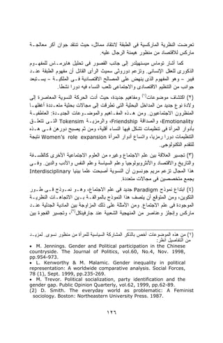 ‫ﺘﻌﺭﻀﺕ ﺍﻟﻨﻅﺭﻴﺔ ﺍﻟﻤﺎﺭﻜﺴﻴﺔ ﻓﻰ ﺍﻟﻁﺒﻘﺔ ﻻﻨﺘﻘﺎﺩ ﻤﻤﺎﺜل، ﺤﻴﺙ ﺘﻨﺘﻘﺩ ﺠﻭﺍﻥ ﺁﻜﺭ ﻤﻌﺎﻟﺠـﺔ‬
                               ‫ﻤﺎﺭﻜﺱ ﻟﻼﻗﺘﺼﺎﺩ ﻤﻥ ﻤﻨﻅﻭﺭ ﻫﻴﻤﻨﺔ ﺍﻟﺭﺠﺎل ﻋﻠﻴﻪ.‬
‫ﻜﻤﺎ ﺃﺸﺎﺭ ﺘﻭﻤﺎﺱ ﻤﻴﺴﻨﻬﻴﻠﺩﺭ ﺇﻟﻰ ﺠﺎﻨﺏ ﺍﻟﻘﺼﻭﺭ ﻓﻰ ﺘﺤﻠﻴل ﻫﺎﺒﺭﻤـﺎﺱ ﻟﻠﻤﻔﻬـﻭﻡ‬
‫ﺍﻟﺫﻜﻭﺭﻯ ﻟﻠﻌﻘل ﺍﻹﻨﺴﺎﻨﻰ. ﻭﺘﺯﻋﻡ ﺩﻭﺭﻭﺜﻰ ﺴﻤﻴﺙ ﺍﻟﺭﺃﻯ ﺍﻟﻘﺎﺌل ﺃﻥ ﻤﻔﻬﻭﻡ ﺍﻟﻁﺒﻘﺔ ﻋﻨـﺩ‬
‫ﻓﻴﺒﺭ – ﻭﻫﻭ ﺍﻟﻤﻔﻬﻭﻡ ﺍﻟﺫﻯ ﻴﻨﻬﺽ ﻋﻠﻰ ﺍﻟﻤﺼﺎﻟﺢ ﺍﻻﻗﺘﺼﺎﺩﻴﺔ ﻓـﻰ ﺍﻟﻤﻠﻜﻴـﺔ – ﻴﺴـﺘﺒﻌﺩ‬
             ‫ﺠﻭﺍﻨﺏ ﻤﻥ ﺍﻟﺘﻨﻅﻴﻡ ﺍﻻﻗﺘﺼﺎﺩﻯ ﻭﺍﻻﺠﺘﻤﺎﻋﻰ ﺘﻠﻌﺏ ﺍﻟﻨﺴﺎﺀ ﻓﻴﻪ ﺩﻭﺭﺍ ﻨﺸﻁﺎ.‬
              ‫ﹰ‬    ‫ﹰ‬
‫)٢( ﺍﻜﺘﺸﺎﻑ ﻤﻭﻀﻭﻋﺎﺕ)١( ﻭﻤﻔﺎﻫﻴﻡ ﺠﺩﻴﺩﺓ، ﺤﻴﺙ ﺃﺩﺕ ﺍﻟﺤﺭﻜﺔ ﺍﻟﻨﺴﻭﻴﺔ ﺍﻟﻤﻌﺎﺼﺭﺓ ﺇﻟﻰ‬
‫ﻭﻻﺩﺓ ﻨﻭﻉ ﺠﺩﻴﺩ ﻤﻥ ﺍﻟﻤﺩﺍﺨل ﺍﻟﺒﺤﺜﻴﺔ ﺍﻟﺘﻰ ﺘﻁﺭﻗﺕ ﺇﻟﻰ ﻤﺠﺎﻻﺕ ﺒﺤﺜﻴﺔ ﻤﺘﻌـﺩﺩﺓ ﺃﻏﻔﻠﻬـﺎ‬
‫ﺍﻟﻤﻨﻅﺭﻭﻥ ﺍﻻﺠﺘﻤﺎﻋﻴﻭﻥ. ﻭﻤﻥ ﻫـﺫﻩ ﺍﻟﻤﻔـﺎﻫﻴﻡ ﻭﺍﻟﻤﻭﻀـﻭﻋﺎﺕ ﺍﻟﺠﺩﻴـﺩﺓ: ﺍﻟﻌﺎﻁﻔﻴـﺔ‬
‫‪ ،Emotionality‬ﻭﺍﻟﺼﺩﺍﻗﺔ ‪ ،Friendship‬ﻭﺍﻟﺭﻤﺯﻴـﺔ ‪ Tokensim‬ﺍﻟﺘـﻰ ﺘﺘﻌﻠـﻕ‬
‫ﺒﺄﺩﻭﺍﺭ ﺍﻟﻤﺭﺃﺓ ﻓﻰ ﺘﻨﻅﻴﻤﺎﺕ ﺘﺸﻜل ﻓﻴﻬﺎ ﺍﻟﻨﺴﺎﺀ ﺃﻗﻠﻴﺔ، ﻭﻤﻥ ﺜﻡ ﻴﺼﺒﺢ ﺩﻭﺭﻫﻥ ﻓـﻰ ﻫـﺫﻩ‬
‫ﺍﻟﺘﻨﻅﻴﻤﺎﺕ ﺩﻭﺭﺍ ﺭﻤﺯﻴﹰ، ﻭﺍﺘﺴﺎﻉ ﺃﺩﻭﺍﺭ ﺍﻟﻤﺭﺃﺓ ‪ Women’s role expansion‬ﻨﺘﻴﺠﺔ‬
                                                        ‫ﺎ‬     ‫ﹰ‬
                                                            ‫ﻟﻠﺘﻘﺩﻡ ﺍﻟﺘﻜﻨﻭﻟﻭﺠﻰ.‬
‫)٣( ﺘﺠﺴﻴﺭ ﺍﻟﻌﻼﻗﺔ ﺒﻴﻥ ﻋﻠﻡ ﺍﻻﺠﺘﻤﺎﻉ ﻭﻏﻴﺭﻩ ﻤﻥ ﺍﻟﻌﻠﻭﻡ ﺍﻻﺠﺘﻤﺎﻋﻴﺔ ﺍﻷﺨﺭﻯ ﻜﺎﻟﻔﻠﺴـﻔﺔ‬
‫ﻭﺍﻟﺘﺎﺭﻴﺦ ﻭﺍﻻﻗﺘﺼﺎﺩ ﻭﺍﻷﻨﺜﺭﻭﺒﻭﻟﻭﺠﻴﺎ ﻭﻋﻠﻡ ﺍﻟﺴﻴﺎﺴﺔ ﻭﻋﻠﻡ ﺍﻟﻨﻔﺱ ﻭﺍﻷﺩﺏ ﻭﺍﻟﺩﻴﻥ. ﻭﻓـﻰ‬
‫ﻫﺫﺍ ﺍﻟﻤﺠﺎل ﺘﺯﻋﻡ ﻤﺭﻴﻡ ﺠﻭﻨﺴﻭﻥ ﺃﻥ ﺍﻟﻨﺴﻭﻴﺔ ﺃﺼﺒﺤﺕ ﻋﻠﻤﺎ ﺒﻴﻨﻴﺎ ‪Interdisciplinary‬‬
                   ‫ﹰ ﹰ‬
                                         ‫ﻴﺠﻤﻊ ﻤﺘﺨﺼﺼﻴﻥ ﻓﻰ ﻤﺠﺎﻻﺕ ﻤﺘﻌﺩﺩﺓ.‬
‫)٤( ﺍﺒﺘﺩﺍﻉ ﻨﻤﻭﺫﺝ ‪ Paradigm‬ﺠﺩﻴﺩ ﻓﻰ ﻋﻠﻡ ﺍﻻﺠﺘﻤﺎﻉ، ﻭﻫـﻭ ﻨﻤـﻭﺫﺝ ﻓـﻰ ﻁـﻭﺭ‬
‫ﺍﻟﺘﻜﻭﻴﻥ، ﻭﻤﻥ ﺍﻟﻤﺘﻭﻗﻊ ﺃﻥ ﻴﺘﺼﻑ ﻫﺫﺍ ﺍﻟﻨﻤﻭﺫﺝ ﺒﺎﻟﻤﻭﺍﻟﻔـﺔ ﺒـﻴﻥ ﺍﻻﺘﺠﺎﻫـﺎﺕ ﺍﻟﻨﻅﺭﻴـﺔ‬
‫ﺍﻟﻤﻭﺠﻭﺩﺓ ﻓﻰ ﻋﻠﻡ ﺍﻻﺠﺘﻤﺎﻉ. ﻭﻤﻥ ﺍﻷﻤﺜﻠﺔ ﻋﻠﻰ ﺫﻟﻙ ﺍﻟﻤﺯﺍﻭﺠﺔ ﺒﻴﻥ ﺍﻟﻤﺎﺩﻴﺔ ﺍﻟﺠﺩﻟﻴﺔ ﻋﻨـﺩ‬
‫ﻤﺎﺭﻜﺱ ﻭﺇﻨﺠﻠﺯ ﻭﻋﻨﺎﺼﺭ ﻤﻥ ﺍﻟﻤﻨﻬﺠﻴﺔ ﺍﻟﺸﻌﺒﻴﺔ ﻋﻨﺩ ﺠﺎﺭﻓﻴﻨﻜل)٢(، ﻭﺘﺠﺴﻴﺭ ﺍﻟﻔﺠﻭﺓ ﺒﻴﻥ‬


‫)١( ﻤﻥ ﻫﺫﻩ ﺍﻟﻤﻭﻀﻭﻋﺎﺕ ﺃﺨﺹ ﺒﺎﻟﺫﻜﺭ ﺍﻟﻤﺸﺎﺭﻜﺔ ﺍﻟﺴﻴﺎﺴﻴﺔ ﻟﻠﻤﺭﺃﺓ ﻤﻥ ﻤﻨﻅﻭﺭ ﻨﺴﻭﻯ. ﻟﻤﺯﻴـﺩ‬
                                                             ‫ﻤﻥ ﺍﻟﺘﻔﺎﺼﻴل ﺍﻨﻅﺭ:‬
‫‪• M. Jennings. Gender and Political participation in the Chinese‬‬
‫,8991 .‪countryside. The Journal of Politics, vol.60, No.4, Nov‬‬
‫.379-459.‪pp‬‬
‫‪• L. Kenworthy & M. Malamic. Gender inequality in political‬‬
‫,‪representation: A worldwide comparative analysis. Social Forces‬‬
‫.962-532.‪78 (1), Sept. 1999, pp‬‬
‫‪• M. Trevor. Political socialization, party identification and the‬‬
‫.98-26.‪gender gap. Public Opinion Quarterly, vol.62, 1999, pp‬‬
‫‪(2) D. Smith. The everyday world as problematic: A Feminist‬‬
 ‫.7891 .‪sociology. Boston: Northeastern University Press‬‬


                                    ‫٦٢١‬
 
