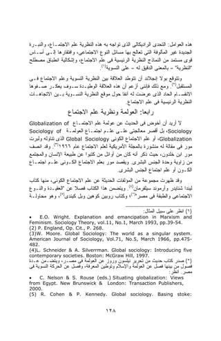 ‫ﻫﺫﻩ ﺍﻟﻌﻭﺍﻤل: ﺍﻟﺘﺤﺩﻯ ﺍﻟﺭﺍﺩﻴﻜﺎﻟﻰ ﺍﻟﺫﻯ ﺘﻭﺍﺠﻪ ﺒﻪ ﻫﺫﻩ ﺍﻟﻨﻅﺭﻴﺔ ﻋﻠﻡ ﺍﻻﺠﺘﻤـﺎﻉ، ﻭﺍﻟﻨﺒـﺭﺓ‬
‫ﺍﻟﺠﺩﻴﺩﺓ ﻏﻴﺭ ﺍﻟﻤﺄﻟﻭﻓﺔ ﺍﻟﺘﻰ ﺘﻌﺎﻟﺞ ﺒﻬﺎ ﻤﺴﺎﺌل ﺍﻟﻨﻭﻉ ﺍﻻﺠﺘﻤﺎﻋﻰ، ﻭﺍﻓﺘﻘﺎﺭﻫﺎ ﺇﻟـﻰ ﺃﺴـﺎﺱ‬
‫ﻗﻭﻯ ﻤﺴﺘﻤﺩ ﻤﻥ ﺍﻟﻨﻤﺎﺫﺝ ﺍﻟﻨﻅﺭﻴﺔ ﺍﻟﺭﺌﻴﺴﻴﺔ ﻓﻰ ﻋﻠﻡ ﺍﻻﺠﺘﻤﺎﻉ، ﻭﺇﺸﻜﺎﻟﻴﺔ ﺍﻨﻁﺒﺎﻕ ﻤﺼﻁﻠﺢ‬
                                 ‫"ﺍﻟﻨﻅﺭﻴﺔ" – ﺒﺎﻟﻤﻌﻨﻰ ﺍﻟﺩﻗﻴﻕ ﻟﻪ – ﻋﻠﻰ ﺍﻟﻨﺴﻭﻴﺔ)١(.‬
‫ﻭﺘﺘﻭﻗﻊ ﺒﻭﻻ ﺇﻨﺠﻼﻨﺩ ﺃﻥ ﺘﺘﻭﻁﺩ ﺍﻟﻌﻼﻗﺔ ﺒﻴﻥ ﺍﻟﻨﻅﺭﻴﺔ ﺍﻟﻨﺴﻭﻴﺔ ﻭﻋﻠﻡ ﺍﻻﺠﺘﻤﺎﻉ ﻓـﻰ‬
‫ﺍﻟﻤﺴﺘﻘﺒل)٢(. ﻭﻤﻊ ﺫﻟﻙ ﻓﺈﻨﻨﻰ ﺃﺯﻋﻡ ﺃﻥ ﻫﺫﻩ ﺍﻟﻌﻼﻗﺔ ﺍﻟﻭﻁﻴـﺩﺓ ﺴـﻭﻑ ﻴﻌﻜـﺭ ﺼـﻔﻭﻫﺎ‬
‫ﺍﻻﻨﻘﺴـﺎﻡ ﺍﻟﺤﺎﺩ ﺍﻟﺫﻯ ﻋﺭﻀﺕ ﻟﻪ ﺁﻨﻔﺎ ﺤﻭل ﻤﻭﻗﻊ ﺍﻟﻨﻅﺭﻴﺔ ﺍﻟﻨﺴـﻭﻴﺔ ﺒـﻴﻥ ﺍﻻﺘﺠﺎﻫـﺎﺕ‬
                                           ‫ﹰ‬
                                             ‫ﺍﻟﻨﻅﺭﻴﺔ ﺍﻟﺭﺌﻴﺴﻴﺔ ﻓﻰ ﻋﻠﻡ ﺍﻻﺠﺘﻤﺎﻉ.‬
                   ‫ﺭﺍﺒﻌﺎ: ﺍﻟﻌﻭﻟﻤﺔ ﻭﻨﻅﺭﻴﺔ ﻋﻠﻡ ﺍﻻﺠﺘﻤﺎﻉ‬
                                               ‫ﹰ‬
‫ﻻ ﺃﺭﻴﺩ ﺃﻥ ﺃﺨﻭﺽ ﻓﻰ ﺍﻟﺤﺩﻴﺙ ﻋﻥ ﻋﻭﻟﻤﺔ ﻋﻠﻡ ﺍﻻﺠﺘﻤـﺎﻉ ‪Globalization of‬‬
‫‪ ،Sociology‬ﺒل ﺃﻗﺼﺭ ﻤﻌﺎﻟﺠﺘﻰ ﻋﻠـﻰ ﻋﻠـﻡ ﺍﺠﺘﻤـﺎﻉ ﺍﻟﻌﻭﻟﻤـﺔ ‪Sociology of‬‬
‫‪ ،Globalization‬ﺃﻭ ﻋﻠﻡ ﺍﻻﺠﺘﻤﺎﻉ ﺍﻟﻜﻭﻨﻰ ‪ Global Sociology‬ﺍﻟﺫﻯ ﺘﻨﺎﻭﻟﻪ ﻭﻟﺒﺭﺕ‬
‫ﻤﻭﺭ ﻓﻰ ﻤﻘﺎﻟﺔ ﻟﻪ ﻤﻨﺸﻭﺭﺓ ﺒﺎﻟﻤﺠﻠﺔ ﺍﻷﻤﺭﻴﻜﻴﺔ ﻟﻌﻠﻡ ﺍﻻﺠﺘﻤﺎﻉ ﻋﺎﻡ ٦٦٩١)٣(. ﻭﻗﺩ ﺍﻨﺼﻑ‬
‫ﻤﻭﺭ ﺍﺒﻥ ﺨﻠﺩﻭﻥ، ﺤﻴﺙ ﺫﻜﺭ ﺃﻨﻪ ﻜﺎﻥ ﻤﻥ ﺃﻭﺍﺌل ﻤﻥ ﻜﺘﺒﻭﺍ ﻋﻥ ﻁﺒﻴﻌﺔ ﺍﻹﻨﺴﺎﻥ ﻭﺍﻟﻤﺠﺘﻤﻊ‬
‫ﻤﻥ ﺯﺍﻭﻴﺔ ﻭﺤﺩﺓ ﺍﻟﺠﻨﺱ ﺍﻟﺒﺸﺭﻯ. ﻭﻴﻘﺼﺩ ﻤﻭﺭ ﺒﻌﻠﻡ ﺍﻻﺠﺘﻤﺎﻉ ﺍﻟﻜـﻭﻨﻰ ﻋﻠـﻡ ﺍﺠﺘﻤـﺎﻉ‬
                                        ‫ﺍﻟﻜـﻭﻥ ﺃﻭ ﻋﻠﻡ ﺍﺠﺘﻤﺎﻉ ﺍﻟﺠﻨﺱ ﺍﻟﺒﺸﺭﻯ.‬
‫ﻭﻗﺩ ﻅﻬﺭﺕ ﻤﺠﻤﻭﻋﺔ ﻤﻥ ﺍﻟﻤﺅﻟﻔﺎﺕ ﺍﻟﺤﺩﻴﺜﺔ ﻋﻥ ﻋﻠﻡ ﺍﻻﺠﺘﻤﺎﻉ ﺍﻟﻜﻭﻨﻰ، ﻤﻨﻬﺎ ﻜﺘﺎﺏ‬
‫ﻟﻴﻨﺩﺍ ﺸﻨﺎﻴﺩﺭ ﻭﺃﺭﻤﻭﻨﺩ ﺴﻴﻠﻔﺭﻤﺎﻥ)٤(. ﻭﻴﺘﻀﻤﻥ ﻫﺫﺍ ﺍﻟﻜﺘﺎﺏ ﻓﺼﻼ ﻋﻥ "ﺍﻟﻌﻘﻴـﺩﺓ ﻭﺍﻟﻨـﻭﻉ‬
                      ‫ﹰ‬
‫ﺍﻻﺠﺘﻤﺎﻋﻰ ﻭﺍﻟﻁﺒﻘﺔ ﻓﻰ ﻤﺼﺭ")*(؛ ﻭﻜﺘﺎﺏ ﺭﻭﺒﻴﻥ ﻜﻭﻫﻴﻥ ﻭﺒل ﻜﻴﻨﺩﻯ ، ﻭﻫﻭ ﻤﺤﺎﻭﻟـﺔ‬
              ‫)٥(‬



                                                       ‫)١( ﺍﻨﻅﺭ ﻋﻠﻰ ﺴﺒﻴل ﺍﻟﻤﺜﺎل:‬
‫•‬    ‫‪E.O. Wright. Explanation and emancipation in Marxism and‬‬
‫.45-93.‪Feminism. Sociology Theory, vol.11, No.1, March 1993, pp‬‬
‫.862 .‪(2) P. England, Op. Cit., P‬‬
‫.‪(3)W. Moore. Global Sociology: The world as a singular system‬‬
‫-574.‪American Journal of Sociology, Vol.71, No.5, March 1966, pp‬‬
‫.284‬
‫‪(4)L. Schneider & A. Silverrman. Global sociology: Introducing five‬‬
‫.7991 ,‪contemporary societies. Boston: McGraw Hill‬‬
‫)*( ﺼﺩﺭ ﻜﺘﺎﺏ ﺤﺩﻴﺙ ﻤﻥ ﺘﺤﺭﻴﺭ ﻨﻴﻠﺴﻭﻥ ﻭﺭﻭﺯ ﻋﻥ ﺍﻟﻌﻭﻟﻤﺔ ﻓﻰ ﻤﺼـﺭ، ﻭﻴﺘﻀـﻤﻥ ﻋـﺩﺓ‬
‫ﻓﺼﻭل ﻤﻥ ﺒﻴﻨﻬﺎ ﻓﺼل ﻋﻥ ﺍﻟﻌﻭﻟﻤﺔ ﻭﺍﻹﺴﻼﻡ ﻭﺘﻭﻁﻴﻥ ﺍﻟﻤﻌﺭﻓﺔ، ﻭﻓﺼل ﻋﻥ ﺍﻟﺤﺭﻜﺔ ﺍﻟﻨﺴﻭﻴﺔ ﻓﻰ‬
                                                                   ‫ﻤﺼﺭ. ﺍﻨﻅﺭ:‬
‫•‬   ‫‪C. Nelson & S. Rouse (eds.) Situating globalization: Views‬‬
‫,‪from Egypt. New Brunswick & London: Transaction Publishers‬‬
‫.0002‬
‫:‪(5) R. Cohen & P. Kennedy. Global sociology. Basing stoke‬‬


                                     ‫٨٢١‬
 