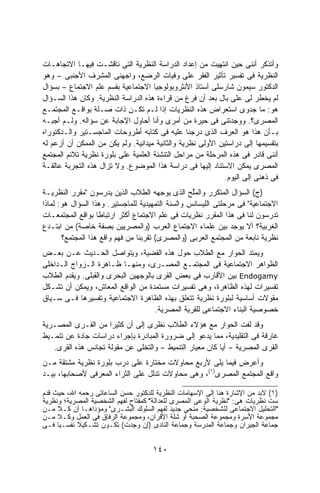 ‫ﻭﺃﺘﺫﻜﺭ ﺃﻨﻨﻰ ﺤﻴﻥ ﺍﻨﺘﻬﻴﺕ ﻤﻥ ﺇﻋﺩﺍﺩ ﺍﻟﺩﺭﺍﺴﺔ ﺍﻟﻨﻅﺭﻴﺔ ﺍﻟﺘﻰ ﻨﺎﻗﺸـﺕ ﻓﻴﻬـﺎ ﺍﻻﺘﺠﺎﻫـﺎﺕ‬
‫ﺍﻟﻨﻅﺭﻴﺔ ﻓﻰ ﺘﻔﺴﻴﺭ ﺘﺄﺜﻴﺭ ﺍﻟﻔﻘﺭ ﻋﻠﻰ ﻭﻓﻴﺎﺕ ﺍﻟﺭﻀﻊ، ﻭﺍﺠﻬﻨﻰ ﺍﻟﻤﺸﺭﻑ ﺍﻷﺠﻨﺒﻰ – ﻭﻫﻭ‬
‫ﺍﻟﺩﻜﺘﻭﺭ ﺴﻴﻤﻭﻥ ﺸﺎﺭﺴﻠﻰ ﺃﺴﺘﺎﺫ ﺍﻷﻨﺜﺭﻭﺒﻭﻟﻭﺠﻴﺎ ﺍﻻﺠﺘﻤﺎﻋﻴﺔ ﺒﻘﺴﻡ ﻋﻠﻡ ﺍﻻﺠﺘﻤﺎﻉ – ﺒﺴﺅﺍل‬
‫ﻟﻡ ﻴﺨﻁﺭ ﻟﻰ ﻋﻠﻰ ﺒﺎل ﺒﻌﺩ ﺃﻥ ﻓﺭﻍ ﻤﻥ ﻗﺭﺍﺀﺓ ﻫﺫﻩ ﺍﻟﺩﺭﺍﺴﺔ ﺍﻟﻨﻅﺭﻴﺔ. ﻭﻜﺎﻥ ﻫﺫﺍ ﺍﻟﺴـﺅﺍل‬
‫ﻫﻭ: ﻤﺎ ﺠﺩﻭﻯ ﺍﺴﺘﻌﺭﺍﺽ ﻫﺫﻩ ﺍﻟﻨﻅﺭﻴﺎﺕ ﺇﺫﺍ ﻟـﻡ ﺘﻜـﻥ ﺫﺍﺕ ﺼـﻠﺔ ﺒﻭﺍﻗـﻊ ﺍﻟﻤﺠﺘﻤـﻊ‬
‫ﺍﻟﻤﺼﺭﻯ؟. ﻭﻭﺠﺩﺘﻨﻰ ﻓﻰ ﺤﻴﺭﺓ ﻤﻥ ﺃﻤﺭﻯ ﻭﺃﻨﺎ ﺃﺤﺎﻭل ﺍﻹﺠﺎﺒﺔ ﻋﻥ ﺴﺅﺍﻟﻪ. ﻭﻟـﻡ ﺃﺠﺒـﻪ‬
‫ﺒـﺄﻥ ﻫﺫﺍ ﻫﻭ ﺍﻟﻌﺭﻑ ﺍﻟﺫﻯ ﺩﺭﺠﻨﺎ ﻋﻠﻴﻪ ﻓﻰ ﻜﺘﺎﺒﻪ ﺃﻁﺭﻭﺤﺎﺕ ﺍﻟﻤﺎﺠﺴـﺘﻴﺭ ﻭﺍﻟـﺩﻜﺘﻭﺭﺍﻩ‬
‫ﺒﺘﻘﺴﻴﻤﻬﺎ ﺇﻟﻰ ﺩﺭﺍﺴﺘﻴﻥ ﺍﻷﻭﻟﻰ ﻨﻅﺭﻴﺔ ﻭﺍﻟﺜﺎﻨﻴﺔ ﻤﻴﺩﺍﻨﻴﺔ. ﻭﻟﻡ ﻴﻜﻥ ﻤﻥ ﺍﻟﻤﻤﻜﻥ ﺃﻥ ﺃﺯﻋﻡ ﻟﻪ‬
‫ﺃﻨﻨﻰ ﻗﺎﺩﺭ ﻓﻰ ﻫﺫﻩ ﺍﻟﻤﺭﺤﻠﺔ ﻤﻥ ﻤﺭﺍﺤل ﺍﻟﺘﻨﺸﺌﺔ ﺍﻟﻌﻠﻤﻴﺔ ﻋﻠﻰ ﺒﻠﻭﺭﺓ ﻨﻅﺭﻴﺔ ﺘﻼﺌﻡ ﺍﻟﻤﺠﺘﻤﻊ‬
‫ﺍﻟﻤﺼﺭﻯ ﻴﻤﻜﻥ ﺍﻻﺴﺘﻨﺎﺩ ﺇﻟﻴﻬﺎ ﻓﻰ ﺩﺭﺍﺴﺔ ﻫﺫﺍ ﺍﻟﻤﻭﻀﻭﻉ. ﻭﻻ ﺘﺯﺍل ﻫﺫﻩ ﺍﻟﺘﺠﺭﺒﺔ ﻋﺎﻟﻘـﺔ‬
                                                             ‫ﻓﻰ ﺫﻫﻨﻰ ﺇﻟﻰ ﺍﻟﻴﻭﻡ.‬
‫)ﺝ( ﺍﻟﺴﺅﺍل ﺍﻟﻤﺘﻜﺭﺭ ﻭﺍﻟﻤﱢﺢ ﺍﻟﺫﻯ ﻴﻭﺠﻬﻪ ﺍﻟﻁﻼﺏ ﺍﻟﺫﻴﻥ ﻴﺩﺭﺴﻭﻥ "ﻤﻘﺭﺭ ﺍﻟﻨﻅﺭﻴـﺔ‬
                                                   ‫‪‬ﻠ‬
‫ﺍﻻﺠﺘﻤﺎﻋﻴﺔ" ﻓﻰ ﻤﺭﺤﻠﺘﻰ ﺍﻟﻠﻴﺴﺎﻨﺱ ﻭﺍﻟﺴﻨﺔ ﺍﻟﺘﻤﻬﻴﺩﻴﺔ ﻟﻠﻤﺎﺠﺴﺘﻴﺭ. ﻭﻫﺫﺍ ﺍﻟﺴﺅﺍل ﻫﻭ: ﻟﻤﺎﺫﺍ‬
‫ﺘﺩﺭﺴﻭﻥ ﻟﻨﺎ ﻓﻰ ﻫﺫﺍ ﺍﻟﻤﻘﺭﺭ ﻨﻅﺭﻴﺎﺕ ﻓﻰ ﻋﻠﻡ ﺍﻻﺠﺘﻤﺎﻉ ﺃﻜﺜﺭ ﺍﺭﺘﺒﺎﻁﺎ ﺒﻭﺍﻗﻊ ﺍﻟﻤﺠﺘﻤﻌـﺎﺕ‬
                   ‫ﹰ‬
‫ﺍﻟﻐﺭﺒﻴﺔ؟ ﺃﻻ ﻴﻭﺠﺩ ﺒﻴﻥ ﻋﻠﻤﺎﺀ ﺍﻻﺠﺘﻤﺎﻉ ﺍﻟﻌﺭﺏ )ﻭﺍﻟﻤﺼﺭﻴﻴﻥ ﺒﺼﻔﺔ ﺨﺎﺼﺔ( ﻤﻥ ﺍﺒﺘـﺩﻉ‬
       ‫ﻨﻅﺭﻴﺔ ﻨﺎﺒﻌﺔ ﻤﻥ ﺍﻟﻤﺠﺘﻤﻊ ﺍﻟﻌﺭﺒﻰ )ﻭﺍﻟﻤﺼﺭﻯ( ﺘﻘﺭﺒﻨﺎ ﻤﻥ ﻓﻬﻡ ﻭﺍﻗﻊ ﻫﺫﺍ ﺍﻟﻤﺠﺘﻤﻊ؟‬
‫ﻭﻴﻤﺘﺩ ﺍﻟﺤﻭﺍﺭ ﻤﻊ ﺍﻟﻁﻼﺏ ﺤﻭل ﻫﺫﻩ ﺍﻟﻘﻀﻴﺔ، ﻭﻴﺘﻭﺍﺼل ﺍﻟﺤـﺩﻴﺙ ﻋـﻥ ﺒﻌـﺽ‬
‫ﺍﻟﻅﻭﺍﻫﺭ ﺍﻻﺠﺘﻤﺎﻋﻴﺔ ﻓﻰ ﺍﻟﻤﺠﺘﻤـﻊ ﺍﻟﻤﺼـﺭﻯ، ﻭﻤﻨﻬـﺎ ﻅـﺎﻫﺭﺓ ﺍﻟـﺯﻭﺍﺝ ﺍﻟـﺩﺍﺨﻠﻰ‬
‫‪ Endogamy‬ﺒﻴﻥ ﺍﻷﻗﺎﺭﺏ ﻓﻰ ﺒﻌﺽ ﺍﻟﻘﺭﻯ ﺒﺎﻟﻭﺠﻬﻴﻥ ﺍﻟﺒﺤﺭﻯ ﻭﺍﻟﻘﺒﻠﻰ. ﻭﻴﻘﺩﻡ ﺍﻟﻁﻼﺏ‬
‫ﺘﻔﺴﻴﺭﺍﺕ ﻟﻬﺫﻩ ﺍﻟﻅﺎﻫﺭﺓ، ﻭﻫﻰ ﺘﻔﺴﻴﺭﺍﺕ ﻤﺴﺘﻤﺩﺓ ﻤﻥ ﺍﻟﻭﺍﻗﻊ ﺍﻟﻤﻌﺎﺵ، ﻭﻴﻤﻜﻥ ﺃﻥ ﺘﺸـﻜل‬
‫ﻤﻘﻭﻻﺕ ﺃﺴﺎﺴﻴﺔ ﻟﺒﻠﻭﺭﺓ ﻨﻅﺭﻴﺔ ﺘﺘﻌﻠﻕ ﺒﻬﺫﻩ ﺍﻟﻅﺎﻫﺭﺓ ﺍﻻﺠﺘﻤﺎﻋﻴﺔ ﻭﺘﻔﺴﻴﺭﻫﺎ ﻓـﻰ ﺴـﻴﺎﻕ‬
                                    ‫ﺨﺼﻭﺼﻴﺔ ﺍﻟﺒﻨﺎﺀ ﺍﻻﺠﺘﻤﺎﻋﻰ ﻟﻠﻘﺭﻴﺔ ﺍﻟﻤﺼﺭﻴﺔ.‬
‫ﻭﻗﺩ ﻟﻔﺕ ﺍﻟﺤﻭﺍﺭ ﻤﻊ ﻫﺅﻻﺀ ﺍﻟﻁﻼﺏ ﻨﻅﺭﻯ ﺇﻟﻰ ﺃﻥ ﻜﺜﻴﺭﺍ ﻤﻥ ﺍﻟﻘـﺭﻯ ﺍﻟﻤﺼـﺭﻴﺔ‬
                     ‫ﹰ‬
‫ﻏﺎﺭﻗﺔ ﻓﻰ ﺍﻟﺘﻘﻠﻴﺩﻴﺔ، ﻤﻤﺎ ﻴﺩﻋﻭ ﺇﻟﻰ ﻀﺭﻭﺭﺓ ﺍﻟﻤﺒﺎﺩﺭﺓ ﺒﺈﺠﺭﺍﺀ ﺩﺭﺍﺴﺎﺕ ﺠﺎﺩﺓ ﻋﻥ ﺘﻨﻤـﻴﻁ‬
   ‫ﺍﻟﻘﺭﻯ ﺍﻟﻤﺼﺭﻴﺔ – ﺃﻴﺎ ﻜﺎﻥ ﻤﻌﻴﺎﺭ ﺍﻟﺘﻨﻤﻴﻁ – ﻭﺍﻟﺘﺨﻠﻰ ﻋﻥ ﻤﻘﻭﻟﺔ ﺘﺠﺎﻨﺱ ﻫﺫﻩ ﺍﻟﻘﺭﻯ.‬
                                                         ‫ﹰ‬
‫ﻭﺃﻋﺭﺽ ﻓﻴﻤﺎ ﻴﻠﻰ ﻷﺭﺒﻊ ﻤﺤﺎﻭﻻﺕ ﻤﺨﺘﺎﺭﺓ ﻋﻠﻰ ﺩﺭﺏ ﺒﻠﻭﺭﺓ ﻨﻅﺭﻴﺔ ﻤﺸﺘﻘﺔ ﻤـﻥ‬
‫ﻭﺍﻗﻊ ﺍﻟﻤﺠﺘﻤﻊ ﺍﻟﻤﺼﺭﻯ)١(، ﻭﻫﻰ ﻤﺤﺎﻭﻻﺕ ﺘﺩﻟل ﻋﻠﻰ ﺍﻟﺜﺭﺍﺀ ﺍﻟﻤﻌﺭﻓﻰ ﻷﺼﺤﺎﺒﻬﺎ، ﺒﻴـﺩ‬

‫)١( ﻻﺒﺩ ﻤﻥ ﺍﻹﺸﺎﺭﺓ ﻫﻨﺎ ﺇﻟﻰ ﺍﻹﺴﻬﺎﻤﺎﺕ ﺍﻟﻨﻅﺭﻴﺔ ﻟﻠﺩﻜﺘﻭﺭ ﺤﺴﻥ ﺍﻟﺴﺎﻋﺎﺘﻰ ﺭﺤﻤﻪ ﺍﷲ، ﺤﻴﺙ ﻗﺩﻡ‬
‫ﺴﺕ ﻨﻅﺭﻴﺎﺕ ﻫﻰ: "ﻨﻅﺭﻴﺔ ﺍﻟﻭﻋﻰ ﺍﻟﻤﺼﺭﻯ ﻟﻠﻌﺩﺍﻟﺔ" ﻜﻤﻔﺘﺎﺡ ﻟﻔﻬﻡ ﺍﻟﺸﺨﺼﻴﺔ ﺍﻟﻤﺼﺭﻴﺔ؛ ﻭﻨﻅﺭﻴﺔ‬
‫"ﺍﻟﺘﺤﻠﻴل ﺍﻻﺠﺘﻤﺎﻋﻰ ﻟﻠﺸﺨﺼﻴﺔ: ﻤﻨﺤﻰ ﺠﺩﻴﺩ ﻟﻔﻬﻡ ﺍﻟﺴﻠﻭﻙ ﺍﻟﺒﺸـﺭﻯ" ﻭﻤﺅﺩﺍﻫـﺎ ﺃﻥ ﻜـﻼ ﻤـﻥ‬
     ‫ﹰ‬
‫ﻤﺠﻤﻭﻋﺔ ﺍﻷﺴﺭﺓ ﻭﻤﺠﻤﻭﻋﺔ ﺍﻟﺼﺤﺒﺔ ﺃﻭ ﺸﻠﺔ ﺍﻷﻗﺭﺍﻥ، ﻭﻤﺠﻤﻭﻋﺔ ﺍﻟﺭﻓﺎﻕ ﻓﻰ ﺍﻟﻌﻤل ﻭﻜـﻼ ﻤـﻥ‬
     ‫ﹰ‬
‫ﺠﻤﺎﻋﺔ ﺍﻟﺠﻴﺭﺍﻥ ﻭﺠﻤﺎﻋﺔ ﺍﻟﻤﺩﺭﺴﺔ ﻭﺠﻤﺎﻋﺔ ﺍﻟﻨﺎﺩﻯ )ﺇﻥ ﻭﺠﺩﺕ( ﺘﻜـﻭﻥ ﺘﺸـﻜﻴﻼ ﻨﻔﺴـﻴﺎ ﻓـﻰ‬
     ‫ﹰ‬     ‫ﹰ‬


                                     ‫٠٤١‬
 