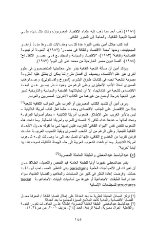 ‫)١٨٩١( ﺫﻫﺏ ﺃﺒﻌﺩ ﻤﻤﺎ ﺫﻫﺏ ﺇﻟﻴﻪ ﻋﻠﻤﺎﺀ ﺍﻻﻗﺘﺼﺎﺩ ﺍﻟﻤﺼﺭﻴﻭﻥ، ﻭﺫﻟﻙ ﺒﺘﺸـﺩﻴﺩﻩ ﻋﻠـﻰ‬
                             ‫ﻗﻀﻴﺔ ﺍﻟﺘﺒﻌﻴﺔ ﺍﻟﺜﻘﺎﻓﻴﺔ، ﻭﺍﻟﺤﺎﺠﺔ ﺇﻟﻰ ﺍﻟﺘﺤﺭﺭ ﺍﻟﺜﻘﺎﻓﻰ.‬
‫ﻜﻤﺎ ﻜﺘﺏ ﺠﻼل ﺃﻤﻴﻥ ﺒﻨﻔﺱ ﺍﻟﻨﺒﺭﺓ ﻋﺩﺓ ﻜﺘـﺏ ﻭﻤﻘـﺎﻻﺕ ﻨﺸـﺭﻫﺎ ﻤﻨـﺫ ﺃﻭﺍﺨـﺭ‬
‫ﺍﻟﺴﺒﻌﻴﻨﻴﺎﺕ، ﻭﻤﻨﻬﺎ "ﻤﺤﻨﺔ ﺍﻻﻗﺘﺼﺎﺩ ﻭﺍﻟﺜﻘﺎﻓﺔ ﻓﻰ ﻤﺼـﺭ" )٢٨٩١(، "ﺘﻨﻤﻴـﺔ ﺃﻡ ﺘﺒﻌﻴـﺔ‬
‫ﺍﻗﺘﺼﺎﺩﻴﺔ ﻭﺜﻘﺎﻓﻴﺔ" )٣٨٩١(، "ﺍﻻﻗﺘﺼﺎﺩ ﻭﺍﻟﺴﻴﺎﺴﺔ ﻭﺍﻟﻤﺠﺘﻤـﻊ ﻓـﻰ ﻋﺼـﺭ ﺍﻻﻨﻔﺘـﺎﺡ"‬
          ‫)٤٨٩١(، "ﻗﺼﺔ ﺩﻴﻭﻥ ﻤﺼﺭ ﺍﻟﺨﺎﺭﺠﻴﺔ ﻤﻥ ﻤﺤﻤﺩ ﻋﻠﻰ ﺇﻟﻰ ﺍﻟﻴﻭﻡ" )٧٨٩١(.‬
‫ﻭﻴﺅﻜﺩ ﺃﻤﻴﻥ ﺃﻥ ﻤﺴﺄﻟﺔ ﺍﻟﺘﺒﻌﻴﺔ ﺍﻟﺜﻘﺎﻓﻴﺔ ﻴﻘﺩﺭ ﻋﻠﻰ ﻤﻌﺎﻟﺠﺘﻬﺎ ﺍﻟﻤﺘﺨﺼﺼﻭﻥ ﻓﻰ ﻋﻠﻭﻡ‬
‫ﺃﺨﺭﻯ ﻏﻴﺭ ﻋﻠﻡ ﺍﻻﻗﺘﺼﺎﺩ، ﻭﻴﻀﻴﻑ ﺃﻥ ﺃﻓﻀل ﻁﺭﺡ ﻟﻤﺎ ﻴﻤﻜﻥ ﺃﻥ ﻴﻁﻠﻕ ﻋﻠﻴﻪ "ﻨﻅﺭﻴـﺔ‬
‫ﻤﺼﺭﻴﺔ ﻟﻠﺘﺒﻌﻴﺔ" ﻨﺠﺩﻩ ﻓﻰ ﻜﺘﺎﺒﺎﺕ ﻁﺎﺭﻕ ﺍﻟﺒﺸﺭﻯ )ﺍﻟﻤﺅﺭﺥ ﻭﺍﻟﻘـﺎﻨﻭﻨﻰ(، ﻭﻋﺒـﺩﺍﻟﻭﻫﺎﺏ‬
‫ﺍﻟﻤﺴﻴﺭﻯ ﺃﺴﺘﺎﺫ ﺍﻷﺩﺏ ﺍﻹﻨﺠﻠﻴﺯﻯ. ﻭﻋﻠﻰ ﺍﻟﺭﻏﻡ ﻤﻥ ﻭﺠﻭﺩ ﻨـﺫﺭ ﻴﺴـﻴﺭ ﻋـﻥ ﺍﻟﺒﻌـﺩ‬
‫ﺍﻻﻗﺘﺼﺎﺩﻯ ﻟﻠﺘﺒﻌﻴﺔ ﻓﻰ ﻜﺘﺎﺒﺎﺘﻬﻤﺎ، ﺇﻻ ﺃﻥ ﺘﺤﻠﻴﻼﺘﻬﻤﺎ ﺍﻟﻔﻠﺴﻔﻴﺔ ﻭﺍﻟﺴﻴﺎﺴﻴﺔ ﻭﺍﻟﺘﺎﺭﻴﺨﻴﺔ ﺘﺴﺒﺭ‬
     ‫ﻏﻭﺭ ﺍﻟﺘﺒﻌﻴﺔ ﺒﺩﺭﺠﺔ ﺃﻭﻀﺢ ﻤﻥ ﻏﻴﺭﻫﻤﺎ ﻤﻥ ﺍﻟﻜﺘﺎﺏ ﺍﻵﺨﺭﻴﻥ: ﺍﻟﻤﺼﺭﻴﻴﻥ ﻭﺍﻟﻌﺭﺏ.‬
‫)١(‬
  ‫ﻭﻴﺭﻯ ﺃﻤﻴﻥ ﺃﻥ ﺘﺸﺩﻴﺩ ﺍﻟﻜﺘﺎﺏ ﺍﻟﻤﺼﺭﻴﻴﻥ ﺃﻭ ﺍﻟﻌﺭﺏ ﻋﻠﻰ ﺍﻟﺠﻭﺍﻨﺏ ﺍﻟﺜﻘﺎﻓﻴﺔ ﻟﻠﺘﺒﻌﻴﺔ‬
‫ﺒﺩﻻ ﻤﻥ ﺍﻻﻗﺘﺼﺎﺭ ﻋﻠﻰ ﺍﻟﺠﺎﻨﺏ ﺍﻻﻗﺘﺼﺎﺩﻯ ﻭﺤﺩﻩ – ﻤﺜﻠﻤﺎ ﻓﻌل ﻜﺘﺎﺏ ﺃﻤﺭﻴﻜﺎ ﺍﻟﻼﺘﻴﻨﻴﺔ –‬    ‫ﹰ‬
‫ﻟﻴﺱ ﺒﺎﻷﻤﺭ ﺍﻟﻐﺭﻴﺏ ﻋﻠﻰ ﺍﻹﻁﻼﻕ. ﻓﺸﻌﻭﺏ ﺃﻤﺭﻴﻜﺎ ﺍﻟﻼﺘﻴﻨﻴﺔ – ﺒﺤﻜﻡ ﺃﺼﻭﻟﻬﺎ ﺍﻟﻌﺭﻗﻴـﺔ‬
‫ﻭﺘﻌﺩﺩ ﻟﻐﺎﺘﻬﺎ – ﻋﻨﺩﻫﺎ ﻋﺩﺍﺀ ﺜﻘﺎﻓﻰ ﻻ ﺍﻗﺘﺼﺎﺩﻯ ﻟﻠﻐﺭﺏ ﻭﺃﻤﺭﻴﻜﺎ ﺍﻟﺸﻤﺎﻟﻴﺔ. ﻭﻤﺎ ﺩﺍﻤﺕ ﻫﺫﻩ‬
‫ﺍﻟﺸﻌﻭﺏ ﺘﺘﻨﻔﺱ ﻨﻔﺱ "ﺍﻟﻬﻭﺍﺀ ﺍﻟﺜﻘﺎﻓﻰ" ﻟﻠﻐﺭﺏ، ﻓﻠﻴﺱ ﻟﺩﻴﻬﺎ ﺸﺊ ﻤﺎ ﺘﻘﻭﻟﻪ ﺤـﻭل ﺍﻷﺒﻌـﺎﺩ‬
‫ﺍﻟﺜﻘﺎﻓﻴﺔ ﻟﻠﺘﺒﻌﻴﺔ. ﻭﻋﻠﻰ ﺍﻟﺭﻏﻡ ﻤﻥ ﺃﻥ ﺍﻟﺸﻌﺏ ﺍﻟﻤﺼﺭﻯ ﻭﺒﻘﻴﺔ ﺍﻟﺸﻌﻭﺏ ﺍﻟﻌﺭﺒﻴـﺔ ﻋﺎﻨـﺕ‬
‫ﻗﺭﻨﻴﻥ ﺘﻘﺭﻴﺒﺎ ﻤﻥ ﺍﻟﺨﻀﻭﻉ ﺍﻟﺜﻘﺎﻓﻰ، ﻓﺈﻨﻬﺎ ﻟﻡ ﺘﺼل ﺒﻌﺩ ﺇﻟﻰ ﻤﺎ ﻭﺼـﻠﺕ ﺇﻟﻴـﻪ ﺸـﻌﻭﺏ‬
                                                                     ‫ﹰ‬
‫ﺃﻤﺭﻴﻜﺎ ﺍﻟﻼﺘﻴﻨﻴﺔ. ﻭﻤﺎ ﻟﻡ ﺘﻠﺘﻔﺕ ﺍﻟﺸﻌﻭﺏ ﺍﻟﻌﺭﺒﻴﺔ ﺇﻟﻰ ﻫﺫﻩ ﺍﻟﻬﻴﻤﻨﺔ ﺍﻟﺜﻘﺎﻓﻴﺔ، ﻓﺴﻭﻑ ﺘﺸـﻬﺩ‬
                                                                   ‫ﺃﻴﺎﻤﺎ "ﺤﺯﻴﻨﺔ".‬
                                                                             ‫ﹰ‬
                         ‫)٢(‬
                               ‫)ﺝ( ﻋﺒﺩﺍﻟﺒﺎﺴﻁ ﻋﺒﺩﺍﻟﻤﻌﻁﻰ ﻭﺍﻟﻁﺒﻘﺔ ﺍﻟﻌﺎﻤﻠﺔ ﺍﻟﻤﺼﺭﻴﺔ‬
‫ﻴﻘﺩﻡ ﻋﺒﺩﺍﻟﻤﻌﻁﻰ ﻤﻔﻬﻭﻤﺎ ﺃﻭﻟﻴﺎ ﻟﻠﻁﺒﻘﺔ ﺍﻟﻌﺎﻤﻠﺔ ﻗﻴﺩ ﺍﻟﻔﺤﺹ ﻭﺍﻟﺘﻌﺩﻴل، ﺍﻨﻁﻼﻗﺎ ﻤـﻥ‬
     ‫ﹰ‬                                           ‫ﹰ ﹰ‬
‫ﺃﻥ ﺘﻐﻴﺭﺍﺕ ﻓﻰ ﺍﻷﻨﻤﻭﺫﺠﺎﺕ ﺍﻟﻌﻠﻤﻴﺔ ‪ paradigms‬ﻭﻓﻰ ﺍﻟﺘﻨﻅﻴﺭ ﺍﻟﻤﺼـﺎﺤﺏ ﻟﻬـﺎ ﻗـﺩ‬
‫ﺤﺩﺜﺕ، ﻭﻓﺭﻀﺕ ﺇﻋﺎﺩﺓ ﺍﻟﻨﻅﺭ ﻓﻰ ﻜﺜﻴﺭ ﻤﻥ ﺍﻟﻤﺴﻠﻤﺎﺕ ﻭﺍﻟﻤﻔﺎﻫﻴﻡ ﻭﺍﻟﻘﻀﺎﻴﺎ ﺍﻟﻌﻠﻤﻴﺔ، ﺴﻭﺍﺀ‬
‫ﻋﻨﺩ ﺩﺭﺍﺴﺔ ﺍﻟﻁﺒﻘﺎﺕ ﺍﻻﺠﺘﻤﺎﻋﻴﺔ ﺃﻭ ﻏﻴﺭﻫﺎ ﻤﻥ ﺃﺴﺎﺴﻴﺎﺕ ﺍﻟﺒﻨﻴﺎﺕ ﺍﻻﺠﺘﻤﺎﻋﻴـﺔ ‪Social‬‬
                                                ‫‪ structures‬ﻟﻠﻤﺠﺘﻤﻌﺎﺕ ﺍﻹﻨﺴﺎﻨﻴﺔ.‬

‫)١( ﺘﺭﻜﺯ ﺍﻟﻤﺴﺎﺌل ﺍﻟﺤﺩﻴﺜﺔ ﻟﻨﻅﺭﻴﺔ ﻤﺎ ﺒﻌﺩ ﺍﻟﺤﺩﺍﺜﺔ ﻋﻠﻰ ﺇﺤﻼل ﻗﻀﺎﻴﺎ ﺍﻟﺜﻘﺎﻓﺔ / ﺍﻟﻤﻌﺭﻓﺔ ﻤﺤـل‬
                ‫ﺍﻟﻘﻀﺎﻴﺎ ﺍﻻﻗﺘﺼﺎﺩﻴﺔ ﻭﺍﻟﻤﺎﺩﻴﺔ ﻜﺄﺤﺩ ﺍﻟﻤﻼﻤﺢ ﺍﻟﻤﻤﻴﺯﺓ ﻟﻤﺠﺘﻤﻊ ﻤﺎ ﺒﻌﺩ ﺍﻟﺤﺩﺍﺜﺔ.‬
‫)٢( ﻋﺒﺩﺍﻟﺒﺎﺴﻁ ﻋﺒﺩﺍﻟﻤﻌﻁﻰ. ﺍﻟﻁﺒﻘﺔ ﺍﻟﻌﺎﻤﻠﺔ ﺍﻟﻤﺼﺭﻴﺔ: ﺇﻁﻼﻟﺔ ﻋﻠـﻰ ﺍﺘﺠﺎﻫـﺎﺕ ﺘﻐﻴـﺭ ﺍﻟﺒﻨﻴـﺔ‬
  ‫ﻭﺍﻟﻔﺎﻋﻠﻴﺔ. ﺃﺤﻭﺍل ﻤﺼﺭﻴﺔ، ﺍﻟﺴﻨﺔ ﺍﻟﺭﺍﺒﻌﺔ، ﺍﻟﻌﺩﺩ )٤١(، ﺨﺭﻴﻑ ١٠٠٢، ﺹ ﺹ٤٣-١٤.‬


                                        ‫٥٤١‬
 