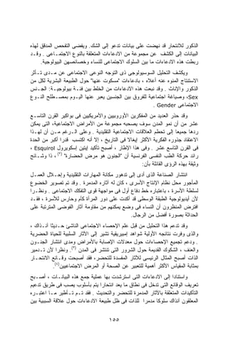‫ﺍﻟﺫﻜﻭﺭ ﻟﻼﻨﺘﺤﺎﺭ ﻗﺩ ﻨﻬﻀﺕ ﻋﻠﻰ ﺒﻴﺎﻨﺎﺕ ﺘﺩﻋﻭ ﺇﻟﻰ ﺍﻟﺸﻙ. ﻭﻴﻔﻀﻰ ﺍﻟﺘﻔﺤﺹ ﺍﻟﻤﺩﻗﻕ ﻟﻬﺫﻩ‬
‫ﺍﻟﺒﻴﺎﻨﺎﺕ ﺇﻟﻰ ﺍﻟﻜﺸﻑ ﻋﻥ ﻤﺠﻤﻭﻋﺔ ﻤﻥ ﺍﻻﺩﻋﺎﺀﺍﺕ ﺍﻟﻤﺘﻌﻠﻘﺔ ﺒﺎﻟﻨﻭﻉ ﺍﻻﺠﺘﻤـﺎﻋﻰ . ﻭﻗـﺩ‬
     ‫ﺭﺒﻁﺕ ﻫﺫﻩ ﺍﻻﺩﻋﺎﺀﺍﺕ ﻤﺎ ﺒﻴﻥ ﺍﻟﺴﻠﻭﻙ ﺍﻻﺠﺘﻤﺎﻋﻰ ﻟﻠﻨﺴﺎﺀ ﻭﺨﺼﺎﺌﺼﻬﻥ ﺍﻟﺒﻴﻭﻟﻭﺠﻴﺔ.‬
‫ﻭﻴﻜﺸﻑ ﺍﻟﺘﺤﻠﻴل ﺍﻟﺴﻭﺴﻴﻭﻟﻭﺠﻰ ﺫﻯ ﺍﻟﺘﻭﺠﻪ ﺍﻟﻨﻭﻋﻰ ﺍﻻﺠﺘﻤﺎﻋﻰ ﻋﻥ ﻤـﺩﻯ ﺘـﺄﺜﺭ‬
‫ﺍﻻﺴﺘﻨﺘﺎﺝ ﺍﻟﻤﻨﻭﻩ ﻋﻨﻪ ﺃﻋﻼﻩ ، ﺒﺎﺩﻋﺎﺀﺍﺕ "ﻤﺴﻜﻭﺕ ﻋﻨﻬﺎ" ﺤﻭل ﺍﻟﻁﺒﻴﻌﺔ ﺍﻟﺒﺸﺭﻴﺔ ﻟﻜل ﻤﻥ‬
‫ﺍﻟﺫﻜﻭﺭ ﻭﺍﻹﻨﺎﺙ . ﻭﻗﺩ ﻨﺒﻌﺕ ﻫﺫﻩ ﺍﻻﺩﻋﺎﺀﺍﺕ ﻤﻥ ﺍﻟﺨﻠﻁ ﺒﻴﻥ ﻓﺌـﺔ ﺒﻴﻭﻟﻭﺠﻴـﺔ: ﺍﻟﺠـﻨﺱ‬
‫‪ ،Sex‬ﻭﺼﻴﺎﻏﺔ ﺍﺠﺘﻤﺎﻋﻴﺔ ﻟﻠﻔﺭﻭﻕ ﺒﻴﻥ ﺍﻟﺠﻨﺴﻴﻥ ﻴﻌﺒﺭ ﻋﻨﻬﺎ ﺍﻟﻴـﻭﻡ ﺒﻤﺼـﻁﻠﺢ ﺍﻟﻨـﻭﻉ‬
                                                     ‫ﺍﻻﺠﺘﻤﺎﻋﻰ ‪. Gender‬‬
‫ﻭﻗﺩ ﺤﺫﺭ ﺍﻟﻌﺩﻴﺩ ﻤﻥ ﺍﻟﻤﻔﻜﺭﻴﻥ ﺍﻷﻭﺭﻭﺒﻴﻴﻥ ﻭﺍﻷﻤﺭﻴﻜﻴﻴﻥ ﻓﻰ ﺒﻭﺍﻜﻴﺭ ﺍﻟﻘﺭﻥ ﺍﻟﺘﺎﺴـﻊ‬
‫ﻋﺸﺭ ﻤﻥ ﺃﻥ ﻨﻤﻭ ﺍﻟﻤﺩﻥ ﺴﻭﻑ ﻴﺼﺤﺒﻪ ﻤﺠﻤﻭﻋﺔ ﻤﻥ ﺍﻷﻤﺭﺍﺽ ﺍﻻﺠﺘﻤﺎﻋﻴﺔ، ﺍﻟﺘﻰ ﻴﻤﻜﻥ‬
‫ﺭﺩﻫﺎ ﺠﻤﻴﻌﺎ ﺇﻟﻰ ﺘﺤﻁﻡ ﺍﻟﻌﻼﻗﺎﺕ ﺍﻻﺠﺘﻤﺎﻋﻴﺔ ﺍﻟﺘﻘﻠﻴﺩﻴﺔ . ﻭﻋﻠﻰ ﺍﻟـﺭﻏﻡ ﻤـﻥ ﺃﻥ ﻟﻬـﺫﺍ‬
                                                                     ‫ﹰ‬
‫ﺍﻻﻋﺘﻘﺎﺩ ﺠﺫﻭﺭﻩ ﺍﻟﻔﻜﺭﻴﺔ ﺍﻷﻜﺜﺭ ﺇﻴﻐﺎﻻ ﻓﻰ ﺍﻟﺘﺎﺭﻴﺦ ، ﺇﻻ ﺃﻨﻪ ﺍﻜﺘﺴﺏ ﻗﺩﺭﺍ ﺃﻜﺒﺭ ﻤﻥ ﺍﻟﺤﺩﺓ‬
              ‫ﹰ‬                              ‫ﹰ‬
‫ﻓﻰ ﺍﻟﻘﺭﻥ ﺍﻟﺘﺎﺴﻊ ﻋﺸﺭ . ﻭﻓﻰ ﻫﺫﺍ ﺍﻹﻁﺎﺭ ، ﺃﺼﺒﺢ ﺘﺄﻜﻴﺩ ﺇﻴﺘﻴﻥ ﺇﺴﻜﻭﻴﺭﻭل ‪، Esquirol‬‬
‫ﺭﺍﺌﺩ ﺤﺭﻜﺔ ﺍﻟﻁﺏ ﺍﻟﻨﻔﺴﻰ ﺍﻟﻔﺭﻨﺴﻴﺔ ﺃﻥ "ﺍﻟﺠﻨﻭﻥ ﻫﻭ ﻤﺭﺽ ﺍﻟﺤﻀﺎﺭﺓ" )٢( ، ﺫﺍ ﻭﺸـﺎﺌﺞ‬
                                                    ‫ﻭﺜﻴﻘﺔ ﺒﻬﺫﻩ ﺍﻟﺭﺅﻯ ﺍﻟﻘﺎﺌﻠﺔ ﺒﺄﻥ:‬
‫ﺍﻨﺘﺸﺎﺭ ﺍﻟﺼﻨﺎﻋﺔ ﺍﻟﺫﻯ ﺃﺩﻯ ﺇﻟﻰ ﺘﺩﻫﻭﺭ ﻤﻜﺎﻨﺔ ﺍﻟﻤﻬﺎﺭﺍﺕ ﺍﻟﺘﻘﻠﻴﺩﻴﺔ ﻭﺇﺤـﻼل ﺍﻟﻌﻤـل‬
‫ﺍﻟﻤﺄﺠﻭﺭ ﻤﺤل ﻨﻅﺎﻡ ﺍﻹﻨﺘﺎﺝ ﺍﻷﺴﺭﻯ ، ﻜﺎﻥ ﻟﻪ ﺁﺜﺎﺭﻩ ﺍﻟﻤﺩﻤﺭﺓ . ﻭﻗﺩ ﺘﻡ ﺘﺼﻭﻴﺭ ﺍﻟﺨﻀﻭﻉ‬
‫ﻟﺴﻠﻁﺔ ﺍﻷﺴﺭﺓ ، ﺒﺎﻋﺘﺒﺎﺭﻩ ﺨﻁ ﺩﻓﺎﻉ ﺃﻭل ﻓﻰ ﻤﻭﺍﺠﻬﺔ ﻗﻭﻯ ﺍﻟﺘﻔﻜﻙ ﺍﻻﺠﺘﻤﺎﻋﻰ . ﻭﻨﻅـﺭﺍ‬
‫ﹰ‬
‫ﻷﻥ ﺃﻴﺩﻴﻭﻟﻭﺠﻴﺔ ﺍﻟﻁﺒﻘﺔ ﺍﻟﻭﺴﻁﻰ ﻗﺩ ﺃﻜﺩﺕ ﻋﻠﻰ ﺩﻭﺭ ﺍﻟﻤﺭﺃﺓ ﻜﺄﻡ ﻭﺤﺎﺭﺱ ﻟﻸﺴﺭﺓ ، ﻓﻘـﺩ‬
‫ﺍﻓﺘﺭﺽ ﺍﻟﻤﻨﻅﺭﻭﻥ ﺃﻥ ﺍﻟﻨﺴﺎﺀ ﻓﻰ ﻭﻀﻊ ﻴﻤﻜﻨﻬﻡ ﻤﻥ ﻤﻘﺎﻭﻤﺔ ﺁﺜﺎﺭ ﺍﻟﻔﻭﻀﻰ ﺍﻟﻤﺘﺭﺘﺒﺔ ﻋﻠﻰ‬
                                              ‫ﺍﻟﺤﺩﺍﺜﺔ ﺒﺼﻭﺭﺓ ﺃﻓﻀل ﻤﻥ ﺍﻟﺭﺠﺎل.‬
‫ﻭﻗﺩ ﺘﺩﻋﻡ ﻫﺫﺍ ﺍﻟﺘﺤﻠﻴل ﻤﻥ ﻗﺒل ﻋﻠﻡ ﺍﻹﺤﺼﺎﺀ ﺍﻻﺠﺘﻤﺎﻋﻰ ﺍﻟﻨﺎﺸﺊ ﺤـﺩﻴﺜﺎ ﺁﻨـﺫﺍﻙ ،‬
         ‫ﹰ‬
‫ﻭﺍﻟﺫﻯ ﻭﻓﺭﺕ ﻨﺘﺎﺌﺠﻪ ﺍﻷﻭﻟﻴﺔ ﺸﻭﺍﻫﺩ ﺇﻤﺒﻴﺭﻴﻘﻴﺔ ﺘﺸﻴﺭ ﺇﻟﻰ ﺍﻵﺜﺎﺭ ﺍﻟﺴﻠﺒﻴﺔ ﻟﻠﺤﻴﺎﺓ ﺍﻟﺤﻀﺭﻴﺔ‬
‫. ﻭﺩﻋﻡ ﺘﺠﻤﻴﻊ ﺍﻹﺤﺼﺎﺀﺍﺕ ﺤﻭل ﻤﻌﺩﻻﺕ ﺍﻹﺼﺎﺒﺔ ﺒﺎﻷﻤﺭﺍﺽ ﻭﻤﺩﻯ ﺍﻨﺘﺸﺎﺭ ﺍﻟﺠﻨـﻭﻥ‬
‫ﻭﺍﻟﻌﻨﻑ ، ﺍﻟﺸﻜﻭﻙ ﺍﻟﻘﺩﻴﻤﺔ ﺤﻭل ﺍﻟﺸﺭﻭﺭ ﺍﻟﺘﻰ ﺘﻨﺘﺸﺭ ﻓﻰ ﺍﻟﻤﺩﻥ )٣(. ﻭﻨﻅﺭﺍ ﻷﻥ ﺘـﺩﻤﻴﺭ‬
             ‫ﹰ‬
‫ﺍﻟﺫﺍﺕ ﺃﺼﺒﺢ ﺍﻟﻤﺜﺎل ﺍﻟﺭﺌﻴﺴﻰ ﻟﻶﺜﺎﺭ ﺍﻟﻤﻔﺴﺩﺓ ﻟﻠﺘﺤﻀﺭ، ﻓﻘﺩ ﺃﺼﺒﺤﺕ ﻭﻗـﺎﺌﻊ ﺍﻻﻨﺘﺤـﺎﺭ‬
           ‫ﺒﻤﺜﺎﺒﺔ ﺍﻟﻤﻘﻴﺎﺱ ﺍﻷﻜﺜﺭ ﺃﻫﻤﻴﺔ ﻟﻠﺘﻌﺒﻴﺭ ﻋﻥ ﺍﻟﺼﺤﺔ ﺃﻭ ﺍﻟﻤﺭﺽ ﺍﻻﺠﺘﻤﺎﻋﻴﻴﻥ)٤(.‬
‫ﻭﺍﺴﺘﻨﺎﺩﺍ ﺇﻟﻰ ﺍﻻﺩﻋﺎﺀﺍﺕ ﺍﻟﺘﻰ ﺍﺴﺘﺭﺸﺩﺕ ﺒﻬﺎ ﻋﻤﻠﻴﺔ ﺠﻤﻊ ﻫﺫﻩ ﺍﻟﺒﻴﺎﻨـﺎﺕ ، ﺃﺼـﺒﺢ‬
                                                                ‫ﹰ‬
‫ﺘﻌﺭﻴﻑ ﺍﻟﻭﻗﺎﺌﻊ ﺍﻟﺘﻰ ﺘﺩﺨل ﻓﻰ ﻨﻁﺎﻕ ﻤﺎ ﻴﻌﺩ ﺍﻨﺘﺤﺎﺭﺍ ﻴﺘﻡ ﺒﺄﺴﻠﻭﺏ ﻴﺼﺏ ﻓﻰ ﻁﺭﻴﻕ ﺘﺩﻋﻴﻡ‬
‫ﺍﻟﺘﺄﻜﻴﺩﺍﺕ ﺍﻟﻤﺘﻌﻠﻘﺔ ﺒﺎﻵﺜﺎﺭ ﺍﻟﻤﺩﻤﺭﺓ ﻟﻠﺘﺤﻀﺭ ﻭﺍﻟﺘﺤﺩﻴﺙ . ﻓﻘﺩ ﺘـﻡ ﺘـﺄﻁﻴﺭ ﻤـﺎ ﺍﻋﺘﺒـﺭﻩ‬
‫ﺍﻟﻤﻌﻠﻘﻭﻥ ﺁﻨﺫﺍﻙ ﺴﻠﻭﻜﺎ ﻤﺩﻤﺭﺍ ﻟﻠﺫﺍﺕ ﻓﻰ ﻅل ﻁﺒﻴﻌﺔ ﺍﻻﺩﻋﺎﺀﺍﺕ ﺤﻭل ﻋﻼﻗﺔ ﺍﻟﺴﺒﺒﻴﺔ ﺒﻴﻥ‬
                                                  ‫ﹰ‬     ‫ﹰ‬


                                     ‫٥٥١‬
 